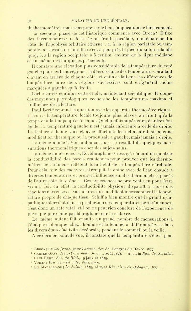 du thermomètre), mais sans préciser le lieu d'application de l'instrument. La seconde phase de cet historique commence avec BrocaIl fixe des thermomètres: i. à la région fronto-pariélale, immédiatement à côté de l'apophyse orbitaire externe ; 2. i'i la région pariétale ou tem- porale, au-dessus de l'oreille (c'est à peu près le pied du sillon rolandi- que); 3. à la région occipitale, à 5 centim. environ de la ligne médiane et au môme niveau que les précédents. Il constate une élévation plus considérable de la température du côté gauche pour les trois régions, la décroissance des températures en allant d'avant en arrière de chaque côté, et enfin ce fait que les différences de température entre deux régions successives sont en général moins marquées à gauche qu'à droite. Carter Gray^ continue cette étude, maintenant scientifique. Il donne des moyennes physiologiques, recherche les températures maxima et l'innuence de la lecture. Paul Bert' reprend la question avec les appareils thermo-électriques. Il trouve la température locale toujours plus élevée au front qu'à la tempe et à la tempe qu'à l'occiput. Quelquefois supérieure, d'autres fois égale, la température gauche n'est jamais inférieure à celle de droite. La lecture à haute voix et avec effort intellectuel n'entraînait aucune modification thermique ou la produisait à gauche, mais jamais à droite. La même année '', Voisin donnait aussi le résultat de quelques men- surations thermométriques chez des sujets sains. La môme année encore, Ed. Maragliano'a essayé d'abord de montrer la conductibilité des parois crâniennes pour prouver que les thermo- mètres péricrâniens reflètent bien l'état de la température cérébrale. Pour cela, sur des cadavres, il remplit le crùne avec de l'eau chaude à diverses températures et prouve l'influence sur des thermomètres placés de l'autre côté du crâne. — Ces expériences ne prouvent rien pour l'être vivant. Ici, en eflet, la conductibilité physique disparaît à cause des réactions nerveuses et vasculaircs qui modifient incessamment la tempé- rature propre de chaque tissu. Schiff a bien montré que le grand sym- pathique intervient dans la production des températures péricrâniennes; c'est donc un acte vital, et l'on ne peut rien conclure de l'expérience de physique pure faite par Maragliano sur le cadavre. Le môme auteur fait ensuite un grand nombre de mensurations à l'état physiologique, chez l'homme et la femme, à différents âges, dans les divers états d'activité cérébrale, pendant le sommeil ou la veille. A ce dernier point de vue, il constate que la température s'élève pen- ' Broca; Assoc. franç. pour l'avanc. des Se, Congrès du Havre, 1877. ' Carter Gray ; New-York med. Journ., août 1878. — AnaL in Rev. desSc.méd. 5 Paul Bert ; Soc. de Biol., 19 janvier 1879. < Voisin; France médicale, 1879,89-90. ' Ed. Maragliano ; Lo Sainte, 1879, 28-24 et Riv. clin, di Bologna, 1880.