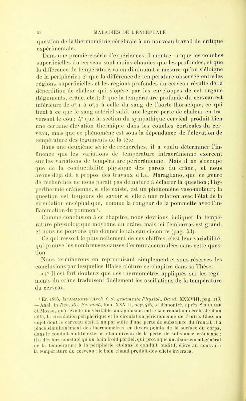 question de la Ihermomélrie cérébrale à un nouveau travail de critique expérimentale. Dans une première série d'expériences, il montre : ique les couches superlicielies du cerveau sont moins chaudes que les profondes, et que la différence de température va en diminuant à mesure qu'on s'éloigne de la périphérie ; 2 que la différence de température observée entre les régions superficielles et les régions profondes du cerveau résulte de la déperdition de chaleur qui s'opère par les enveloppes de cet organe (téguments, crâne, etc.); 3 que la température profonde du cerveau est inférieure de o,i à o°,2 à celle du sang de l'aorte thoracique, ce qui tient à ce que le sang artériel subit une légère perte de chaleur en tra- versant le cou ; 4° que la section du sympathique cervical produit bien une certaine élévation thermique dans les couches corticales du cer- veau, mais que ce phénomène est sous la dépendance de l'élévation de température des téguments de la tête. Dans une deuxième série de recherches, il a voulu déterminer l'in- fluence que les variations de température intracrùnienne exercent sur les variations de température péricrànienne. Mais il ne s'occupe que de la conductibilité physique des parois du crûne, et nous avons déjà dit, à propos des travaux d'Ed. Maragliano, que ce genre de recherches ne nous paraît pas de nature à éclairer la question ; l'hy- pcrthermie crânienne, si elle existe, est un phénomène vaso-moteur ; la question est toujours de savoir si elle a une relation avec l'état de la circulation encéphalique, comme la rougeur de la pommette avec l'in- flammation du poumon Comme conclusion à ce chapitre, nous devrions indiquer la tempé- rature physiologique moyenne du crâne, mais ici l'embarras est grand, et nous ne pouvons que donner le tableau ci-contre (pag. 53). Ce qui ressort le plus nettement de ces chiffres, c'est leur variabilité, qui prouve les nombreuses causes d'erreur accumulées dans cette ques- tion. Nous terminerons en reproduisant simplement et sous réserves les conclusions par lesquelles Blai.se clôture ce chapitre dans sa Thèse. « 1° Il est fort douteux que des thermomètres appliqués sur les tégu- ments du crâne traduisent fidèlement les oscillations de la température du cerveau. ' En i885, IsTAMANOFF {Arch.f. d. gesammte PliysioL, Band. XXXVIII, pag. ii3; — AnaK in Rev. des Se. med., lom. XXVIII, pag. 4i5,) a démontré, après SciiuLLEn et Mosso, qu'il existe un véritable antagonisme entre la circulation cérébrale d'un côté, la circulation périphérique et la circulation péricrànienne de l'autre. Chez un sujet dont le cerveau était à nu par suite d'une perte de substance du frontal, il a placé simultanément des thermomètres en divers points de la surface du corps, dans le conduit auditif externe et au niveau de la perte de substance crânienne; il a dès lors constaté qu'un bain froid partiel, qui provoque un abaissement général de la température à la périphéi'ie et dans le conduit auditif, élève au contraire la température du cerveau ; le bain chaud produit des ellets inverses.