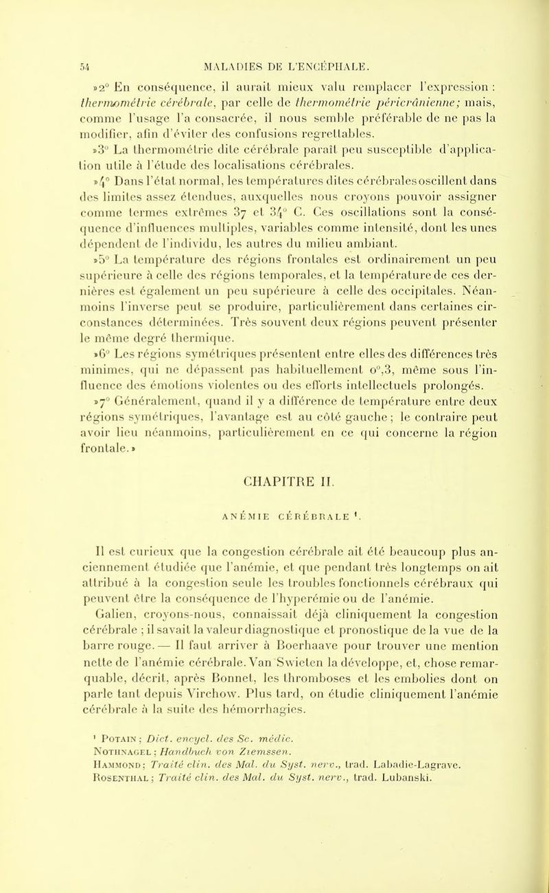 »2° En conséquence, il aurait mieux valu remplacer l'expression : thernwméh'ic cérébrale, par celle de thermomélrie péricrânicnne; mais, comme l'usage l'a consacrée, il nous semble préférable de ne pas la modifier, afin d'éviter des confusions regrettables. i>3 La Ihermométrie dite cérébrale paraît peu susceptible d'applica- tion utile à l'étude des localisations cérébrales. i>4° Dans l'étal normal, les températures dites cérébrales oscillent dans des limites assez étendues, auxquelles nous croyons pouvoir assigner comme termes extrêmes 87 et 34 C. Ces oscillations sont la consé- quence d'intluences mvdliples, variables comme intensité, dont les unes dépendent de l'individu, les autres du milieu ambiant. i>5 La température des régions frontales est ordinairement un peu supérieure à celle des régions temporales, et la température de ces der- nières est également un peu supérieure à celle des occipitales. Néan- moins l'inverse peut se produire, particulièrement dans certaines cir- constances déterminées. Très souvent deux régions peuvent présenter le môme degré thermique. »6 Les régions symétriques présentent entre elles des différences très minimes, qui ne dépassent pas habituellement o,3, même sous l'in- fluence des émotions violentes ou des efforts intellectuels prolongés. ï7° Généralement, quand il y a différence de température entre deux régions symétricjues, l'avantage est au côté gauche; le contraire peut avoir lieu néanmoins, particulièrement en ce qui concerne la région frontale.» CHAPITRE IL ANÉMIE CÉRÉBRALE'. Il est curieux que la congestion cérébrale ait été beaucoup plus an- ciennement étudiée que l'anémie, et que pendant très longtemps on ait attribué à la congestion seule les troubles fonctionnels cérébraux qui peuvent être la conséquence de l'hyperémie ou de l'anémie. Galien, croyons-nous, connaissait déjà cliniquement la congestion cérébrale ; il savait la valeur diagnostique et pronostique de la vue de la barre l'ouge.— Il faut arriver à Boerhaave pour trouver une mention nette de l'anémie cérébrale. Van Swictcn la développe, et, chose remar- quable, décrit, après Bonnet, les thromboses et les embolies dont on parle tant depuis Virchow. Plus tard, on étudie cliniquement l'anémie cérébrale à la suite des hémorrhagies. ' PoTAiN ; Dict. encycl. des Se. méclic. NoTHNAGEL ; Hanclbucli von Ziemssen. Hammond; Traité clin, des Mal. du Syst. nerv., Irad. Labaclie-Lagrave. Rosenthal; Traité clin, des Mal. du Syst. nerv., trad. Lubanski.