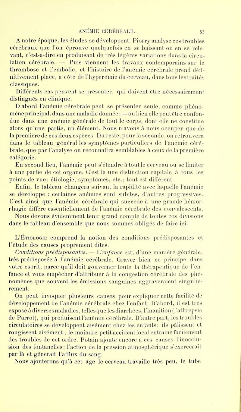 A noire époque, les études se développent. Piorry analyse ces troubles cérébraux que l'on éprouve quelquefois en se baissant ou en se rele- vant, c'est-à-dire en produisant de très légères variations dans la circu- lation cérébrale. — Puis viennent les travaux contemporains sur la thrombose et l'embolie, et l'histoire de l'anémie cérébrale prend défi- nitivement place, à côté de l'hyperémie du cerveau, dans tous les traités classiques. Différents cas peuvent se présenter, qui doivent être nécessairement distingués en clinique. D'abord l'anémie cérébrale peut se présenter seule, comme phéno- mène principal, dans une maladie donnée ; — ou bien elle peut être confon- due dans une anémie générale de tout le corps, dont elle ne constitue alors qu'une partie, un élément. Nous n'avons à nous occuper que de la première de ces deux espèces. Du reste, pour la seconde, on retrouvera dans le tableau général les symptômes particuliers de l'anémie céré- brale, que par l'analyse on reconnaîtra semblables à ceux de la première catégorie. En second lieu, l'anémie peut s'étendre à tout le cerveau ou se limiter à une partie de cet organe. C'est là une distinction capitale à tous les points de vue: étiologie, symptômes, etc.; tout est différent. Enfin, le tableau changera suivant la rapidité avec laquelle l'anémie se développe : certaines anémies sont subites, d'autres progressives. C'est ainsi que l'anémie cérébrale qui succède à une grande hémor- rhagie diffère essentiellement de l'anémie cérébrale des convalescents. Nous devons évidemment tenir grand compte de toutes ces divisions dans le tableau d'ensemble que nous sommes obligés de faire ici. L'Etiologie comprend la notion des conditions prédisposantes et l'étude des causes proprement dites. Conditions prédisposantes.— 'L'enfance est, d'une manière générale, très prédisposée à l'anémie cérébrale. Gravez bien ce principe dans votre esprit, parce qu'il doit gouverner toute la thérapeutique de l'en- fance et vous empêcher d'attribuer à la congestion cérébrale des phé- nomènes que souvent les émissions sanguines aggraveraient singuliè- rement. On peut invoquer plusieurs causes pour expliquer cette facilité de développement de l'anémie cérébrale chez l'enfant. D'abord, il est très exposé à diverses maladies, telles que les diarrhées, l'inanition (l'athrepsie de Parrot), qui produisent l'anémie cérébrale. D'autre part, les troubles circulatoires se développent aisément chez les enfants: ils pâlissent et rougissent aisément; le moindre petit accident local entraîne facilement des troubles de cet ordre. Potain ajoute encore à ces causes l'inocclu- sion des fontanelles: l'action de la pression atmosphérique s'exercerait par là et gênerait l'afflux du sang. Nous ajouterons qu'à cet âge le cerveau travaille très peu, le tube