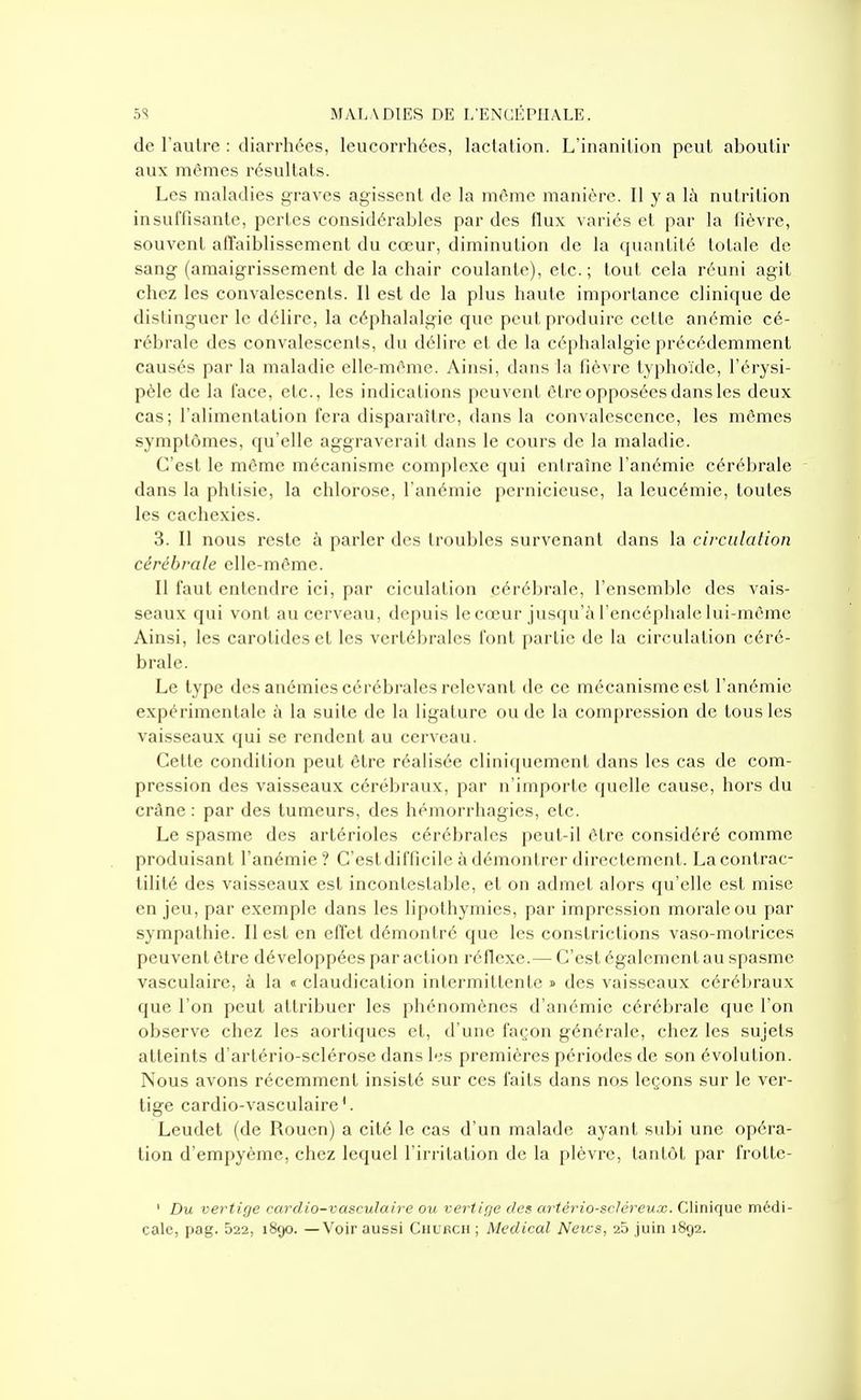 de l'autre : diarrhées, leucorrhées, lactation. L'inanition peut aboutir aux mêmes résultats. Les maladies graves agissent de la même manière. Il y a \h nutrition insuffisante, pertes considérables par des flux variés et par la lièvre, souvent affaiblissement du cœur, diminution de la quantité totale de sang (amaigrissement de la chair coulante), etc. ; tout cela réuni agit chez les convalescents. Il est de la plus haute importance clinique de distinguer le délire, la céphalalgie que peut produire cette anémie cé- rébrale des convalescents, du délire et de la céphalalgie précédemment causés par la maladie elle-même. Ainsi, dans la lièvre typhoïde, l'érysi- pèle de la face, etc., les indications peuvent être opposées dans les deux cas; l'alimentation fera disparaître, dans la convalescence, les mômes symptômes, qu'elle aggraverait dans le cours de la maladie. C'est le même mécanisme complexe qui entraîne l'anémie cérébrale dans la phtisie, la chlorose, l'anémie pernicieuse, la leucémie, toutes les cachexies. 3. Il nous reste à parler des troubles survenant dans la circulation cérébrale elle-même. Il faut entendre ici, par ciculation cérébrale, l'ensemble des vais- seaux qui vont au cerveau, depuis le cœur jusqu'à l'encéphale lui-même Ainsi, les carotides et les vertébrales font partie de la circulation céré- brale. Le type dos anémies cérébrales relevant de ce mécanisme est l'anémie expérimentale à la suite de la ligature ou de la compression de tous les vaisseaux qui se rendent au cerveau. Cette condition peut être réalisée cliniquement dans les cas de com- pression des vaisseaux cérébraux, par n'importe quelle cause, hors du crâne : par des tumeurs, des hémorrhagies, etc. Le spasme des artérioles cérébrales peut-il être considéré comme produisant l'anémie? C'est difficile à démontrer directement. Lacontrac- tilité des vaisseaux est incontestable, et on admet alors qu'elle est mise en jeu, par exemple dans les lipothymies, par impression morale ou par sympathie. Il est en efiet démontré que les constrictions vaso-motrices peuvent être développées par action réflexe.— C'est également au spasme vasculaire, à la « claudication intermittente » des vaisseaux cérébraux que l'on peut attribuer les phénomènes d'anémie cérébrale que l'on observe chez les aortiques et, d'une façon générale, chez les sujets atteints d'artério-sclérose dans lis premières périodes de son évolution. Nous avons récemment insisté sur ces faits dans nos leçons sur le ver- tige cardio-vasculaire'. Leudet (de Rouen) a cité le cas d'un malade ayant subi une opéra- tion d'erapyème, chez lequel l'irritation de la plèvre, tantôt par frotte- ' Du vertige cardio-vasculaire ou vertige des artério-scléreux. Clinique médi- cale, pag. 522, 1890. —Voir aussi Church ; Médical News, 26 juin 1892.