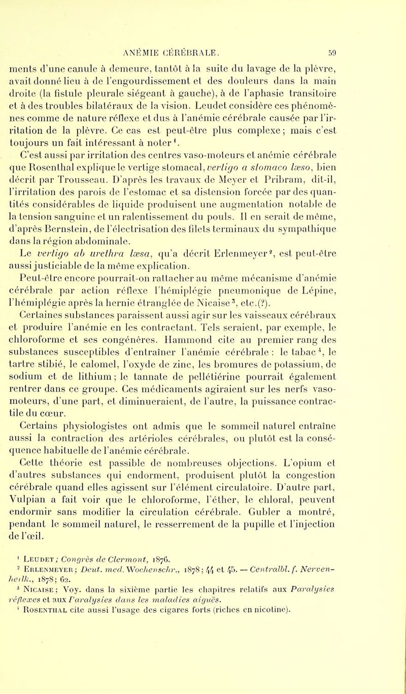mcnts d'une caiiiilc à demeure, tantôt à la suite du lavage de la plèvre, avait donné lieu à de l'engourdissement et des douleurs dans la main droite (la fistule pleurale siégeant à gauche), à de l'aphasie transitoire et à des troubles bilatéraux de la vision. Leudet considère ces phénomè- nes comme de nature réflexe et dus à l'anémie cérébrale causée par l'ir- ritation de la plèvre. Ce cas est peut-être plus complexe ; mais c'est toujours un fait intéressant à noter ^ C'est aussi par irritation des centres vaso-moteurs et anémie cérébrale que Rosenthal explique le vertige stomacal, i»erf/gfO a stoinaco Iseso, bien décrit par Trousseau. D'après les travaux de Meyer et Pribram, dit-il, l'irritation des parois de l'estomac et sa distension forcée par des quan- tités considérables de liquide produisent une augmentation notable de la tension sanguine et un ralentissement du pouls. Il en serait de môme, d'après Bernstcin, de l'électrisation des filets terminaux du sympathique dans la région abdominale. Le vertigo ob iirethra lœsa, qu'a décrit Erlenmeyer^ est peut-être aussi justiciable de la môme explication. Peut-être encore pourrait-on rattacher au même mécanisme d'anémie cérébrale par action rénexe l'hémiplégie pneumonique de Lépine, l'hémiplégie après la hernie étranglée de Nicaise-'', etc.(?). Certaines substances paraissent aussi agir sur les vaisseaux cérébraux et produire l'anémie en les contractant. Tels seraient, par exemple, le chloroforme et ses congénères. Hammond cite au premier rang des substances susceptibles d'entraîner l'anémie cérébrale: le tabac'', le tartre stibié, le calomel, l'oxyde de zinc, les bromures de potassium, de sodium et de lithium ; le tannate de pellétiérine pourrait également rentrer dans ce groupe. Ces médicaments agiraient sur les nerfs vaso- moteurs, d'une part, et diminueraient, de l'autre, la puissance contrac- tile du cœur. Certains physiologistes ont admis que le sommeil naturel entraîne aussi la contraction des artérioles cérébrales, ou plutôt est la consé- quence habituelle de l'anémie cérébrale. Cette théorie est passible de nombreuses objections. L'opium et d'autres substances qui endorment, produisent plutôt la congestion cérébrale quand elles agissent sur l'élément circulatoire. D'autre part, Vulpian a fait voir que le chloroforme, l'éther, le chloral, peuvent endormir sans modifier la circulation cérébrale. Gubler a montré, })endant le sommeil naturel, le resserrement de la pupille et l'injection de l'œil. ' Leudet ; Congrès de Clermont, 187G. 2 Erlenmeyer ; DeiU. med. Woc/ievschr., 1878 ; 44 et 45- — Centralbl. f. Nerven- lieiUi., 1S78; 62. ^ Nicaise; Voy. dans la sixième partie les cliapitrcs relatifs aux Paralysies réflexes et aux Paralysies dans les maladies aiguës. ' Rosenthal cite aussi l'usage des cigares forts (riches en nicotine).