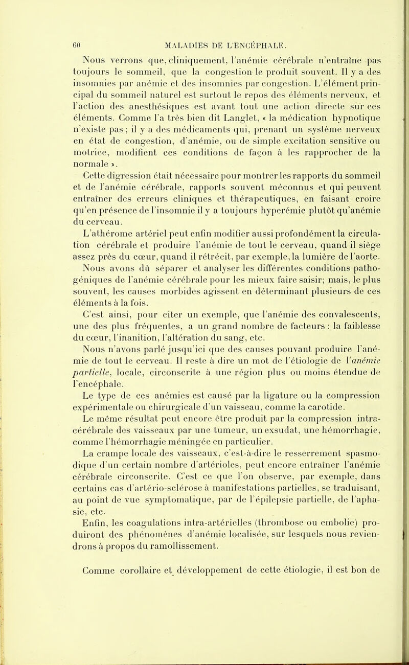 Nous verrons que, cliniquement, l'anémie cérébrale n'entraîne pas toujours le sommeil, que la congestion le produit souvent. Il y a des insomnies par anémie et des insomnies par congestion. L'élément prin- cipal du sommeil naturel est surtout le repos des éléments nerveux, et l'action des anesthésiques est avant tout une action directe sur ces éléments. Comme l'a très bien dit Langlet, « la médication hypnotique n'existe pas; il y a des médicaments qui, prenant un système nerveux en état de congestion, d'anémie, ou de simple excitation sensitive ou motrice, modifient ces conditions de façon à les rapprocher de la normale ». Cette digression était nécessaire pour montrer les rapports du sommeil et de l'anémie cérébrale, rapports souvent méconnus et qui peuvent entraîner des erreurs cliniques et thérapeutiques, en faisant croire qu'en présence de l'insomnie il y a toujours hyperémie plutôt qu'anémie du cerveau. L'athérome artériel peut enfin modifier aussi profondément la circula- tion cérébrale et produire l'anémie de tout le cerveau, quand il siège assez près du cœur, quand il rétrécit, par exemple, la lumière de l'aorte. Nous avons dû séparer et analyser les différentes conditions patho- géniques de l'anémie cérébrale pour les mieux faire saisir; mais, le plus souvent, les causes morbides agissent en déterminant plusieurs de ces éléments à la fois. C'est ainsi, pour citer un exemple, que l'anémie des convalescents, une des plus fréquentes, a un grand nombre de facteurs : la faiblesse du cœur, l'inanition, l'altération du sang, etc. Nous n'avons parlé jusqu'ici que des causes pouvant produire l'ané- mie de tout le cerveau. Il reste à dire un mot de l'étiologie de Vanémie partielle, locale, circonscrite à une région plus ou moins étendue de l'encéphale. Le type de ces anémies est causé par la ligature ou la compression expérimentale ou chirurgicale d'un vaisseau, comme la carotide. Le même résultat peut encore être produit par la compression intra- cérébrale des vaisseaux par une tumeur, un exsudât, une hémorrhagie, comme l'hémorrhagie méningée en particulier. La crampe locale des vaisseaux, c'est-à-dire le resserrement spasmo- dique d'un certain nombre d'artérioles, peut encore entraîner l'anémie cérébrale circonsci'ite. C'est ce que l'on observe, par exemple, dans certains cas d'artério-sclérose à manifestations partielles, se traduisant, au point de vue symptomatique, par de l'épilepsie partielle, de l'apha- sie, etc. Enfin, les coagulations intra-artérielles (thi'ombose ou embolie) pro- duiront des phénomènes d'anémie localisée, sur lesquels nous revien- drons à propos du ramollissement. Comme corollaire et développement de cette étiologie, il est bon de