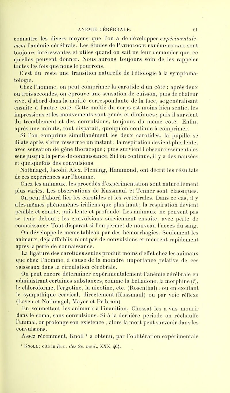 connaître les divers moyens que l'on a de développer expériinenlalc- ment l'anémie cérébrale. Les éludes de Patuologie expérimentale sont toujours intéressantes et utiles quand on sait ne leur demander que ce qu'elles peuvent donner. Nous aurons toujours soin de les rappeler toutes les fois que nous le pourrons. C'est du reste une transition naturelle de l'étiologie à la symptoma- tologie. Chez l'homme, on peut comprimer la carotide d'un côté : après deux ou trois secondes, on éprouve une sensation de cuisson, puis de chaleur vive, d'abord dans la moitié correspondante de la face, se généralisant ensuite à l'autre côté. Cette moitié du corps est moins bien sentie, les impressions et les mouvements sont gênés et diminués ; puis il survient du tremblement et des convulsions, toujours du même côté. Enfin, après une minute, tout disparaît, quoiqu'on continue à comprimer. Si l'on comprime simultanément les deux carotides, la pupille se dilate après s'être resserrée un instant ; la respiration devient plus lente, avec sensation de gène thoracique ; puis survient l'obscurcissement des sens jusqu'à la perte de connaissance. Si l'on continue, il y a des nausées et quelquefois des convulsions. Nothnagel, Jacobi, Alex. Fleming, Ilammond, ont décrit les résultats de ces expériences sur l'homme. Chez les animaux, les procédés d'expérimentation sont naturellement plus variés. Les observations de Kussmaul et Tenner sont classiques. On peut d'abord lier les carotides et les vertébrales. Dans ce cas, il y a les mêmes phénomènes iridiens que plus haut; la respiration devient pénible et courte, puis lente et profonde. Les animaux ne peuvent pas se tenir debout; les convulsions surviennent ensuite, avec perte dî connaissance. Tout disparaît si l'on permet de nouveau l'accès du sang. On développe le même tableau par des hémorrhagies. Seulement les animaux, déjà affaiblis, n'ont pas de convulsions et meurent rapidement après la perte de connaissance. La ligature des carotides seules produit moins d'elTet chez les animaux que chez l'homme, à cause de la moindre importance relative de ces vaisseaux dans la circulation cérébrale. On peut encore déterminer expérimentalement l'anémie cérébrale en administrant certaines substances, comme la belladone, la morphine (?), le chloroforme, l'ergotine, la nicotine, etc. (Rosenthal) ; ou en excitant le sympathique cervical, directement (Kussmaul) ou par voie réflexe (Loven et Nothnagel, Mayer et Pribram). En soumettant les animaux à l'inanition, Chossat les a vus mourir dans le coma, sans convulsions. Si à la dernière période on réchauffe l'animal, on prolonge son existence ; alors la mort peut survenir dans les convulsions. Assez récemment, Knoll ^ a obtenu, par l'oblitération expérimentale ' Knoll; cilc in Rcv. des Se. med., XXX, 464.