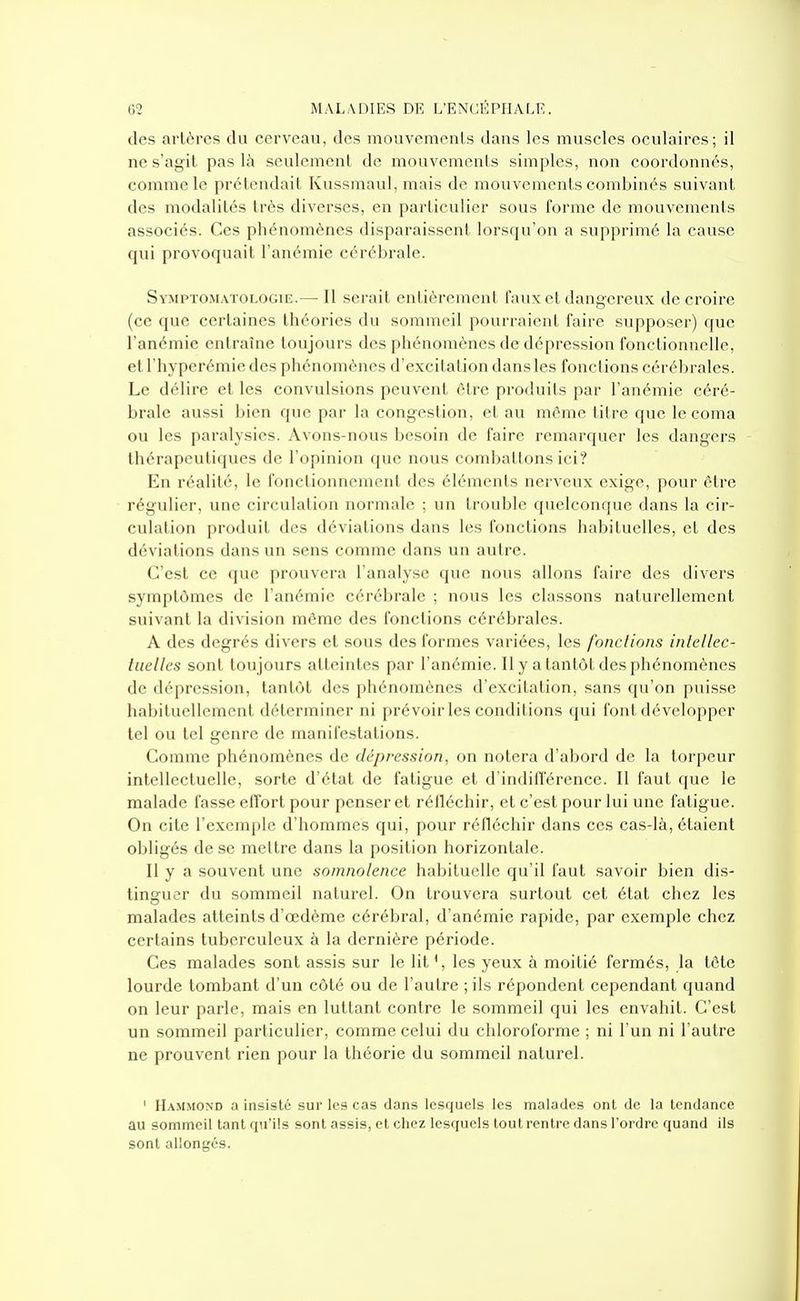 des artères du cerveau, des mouvements dans les muscles oculaires; il ne s'agit pas là seulement de mouvements simples, non coordonnés, comme le prélcndait Kussmaul, mais de mouvements combinés suivant des modalités très diverses, en particulier sous forme de mouvements associés. Ces phénomènes disparaissent lorsqu'on a supprimé la cause qui provoquait l'anémie cérébrale. Symptomatologie.— Il serait enlièremcnl faux et dangereux de croire (ce que certaines théories du sommeil pourraient faire supposer) que l'anémie entraîne toujours des phénomènes de dépression fonctionnelle, etl'hyperémiedes phénomènes d'excitation dans les fonctions cérébrales. Le délire et les convulsions peuvent être produits par l'anémie céré- brale aussi bien que par la congestion, et au même litre que le coma ou les paralysies. Avons-nous besoin de faire remarquer les dangers - thérapeutiques de l'opinion que nous combattons ici? En réalité, le fonctionnement des éléments nerveux exige, pour être régulier, une circulation normale ; un trouble quelconque dans la cir- culation produit des déviations dans les fonctions habituelles, et des déviations dans un sens comme dans un autre. C'est ce que prouvera l'analyse que nous allons faire des divers symptômes de l'anémie cérébrale ; nous les classons naturellement suivant la division même des fonctions cérébrales. A des degrés divers et sous des formes variées, les fondions inlellec- tiielles sont toujours atteintes par l'anémie. Il y a tantôt des phénomènes de dépression, tantôt des phénomènes d'excitation, sans qu'on puisse habituellement déterminer ni prévoir les conditions qui font développer tel ou tel genre de manifestations. Comme phénomènes de dépression, on notera d'abord de la torpeur intellectuelle, sorte d'état de fatigue et d'indifférence. Il faut que le malade fasse effort pour penser et réfléchir, et c'est pour lui une fatigue. On cite l'exemple d'hommes qui, pour réfléchir dans ces cas-là, étaient obligés de se mettre dans la position horizontale. Il y a souvent une somnolence habituelle qu'il faut savoir bien dis- tinguer du sommeil naturel. On trouvera surtout cet état chez les malades atteints d'œdème cérébral, d'anémie rapide, par exemple chez certains tuberculeux à la dernière période. Ces malades sont assis sur le lit les yeux à moitié fermés, la lôte lourde tombant d'un côté ou de l'autre ; ils répondent cependant quand on leur parle, mais en luttant contre le sommeil qui les envahit. C'est un sommeil particulier, comme celui du chloroforme ; ni l'un ni l'autre ne prouvent rien pour la théorie du sommeil naturel. ' Hammond a insisté sur les cas dans lesquels les malades ont de la tendance au sommeil tant qu'ils sont assis, et chez lesquels tout rentre dans l'ordre quand ils sont allongés.