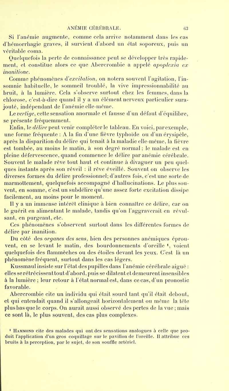 Si Tonéniic augmente, comme cela arrive notamment dans les cas d'hémorrhagie graves, il survient d'abord un état soporeux, puis un véritable coma. Quelquefois la perte de connaissance peut se développer très rapide- ment, et constitue alors ce que Abercrombie a appelé apoplcxia ex inanilione. Comme phénomènes (YexcUalion, on notera souvent l'agitation, l'in- somnic habituelle, le sommeil troublé, la vive impressionnabilité au bruit, à la lumière. Cela s'observe surtout chez les femmes, dans la chlorose, c'est-à-dire quand il y a un élément nerveux particulier sura- jouté, indépendant de l'anémie elle-même. Le vertige, cette sensation anormale et fausse d'un défaut d'équilibre, se présente fréquemment. Enfin, le délire peut venir compléter le tableau. En voici, parexemple, une forme fréquente : A la fin d'une fièvre typhoïde ou d'un érysipèle, après la disparition du délire qui tenait à la maladie elle-même, la fièvre est tombée, au moins le matin, à son degré normal ; le malade est en pleine défervescence, quand commence le délire par anémie cérébrale. Souvent le malade rcve tout haut et continue à divaguer un peu quel- ques instants après son réveil : il rêve éveillé. Souvent on observe les diverses formes du délire professionnel; d'autres fois, c'est une sorte de marmottement, quelquefois accompagné d'hallucinations. Le plus sou- vent, en somme, c'est un subdélire qu'une assez forte excitation dissipe facilement, au moins pour le moment. Il y a un immense intérêt clinique à bien connaître ce délire, car on le guérit en alimentant le malade, tandis qu'on l'aggraverait en révul- sant, en purgeant, etc. Ces phénomènes s'observent surtout dans les différentes formes de délire par inanition. Du côté des organes des sens, bien des personnes anémiques éprou- vent, en se levant le matin, des bourdonnements d'oreille voient quelquefois des flammèches ou des étoiles devant les yeux. C'est là un phénomène fréquent, surtout dans les cas légers. Kussmaul insiste sur l'état des pupilles dans l'anémie cérébrale aiguë : elles se rétrécissent tout d'abord, puis se dilatent et demeurent insensibles à la lumière ; leur retour à l'état normal est, dans ce cas, d'un pronostic favorable. Abercrombie cite un individu qui était sourd tant qu'il était debout, et qui entendait quand il s'allongeait horizontalement ou même la tête plus bas que le corps. On aurait aussi observé des pertes de la vue ; mais ce sont là, le plus souvent, des cas plus complexes. ' Hammond cite des malades qui ont des sensations analogues à celle que pro- duit l'application d'un gros coquillage sur le pavillon de l'oreille. Il attribue ces bruits à la perception, par le sujet, de son souffle artériel.
