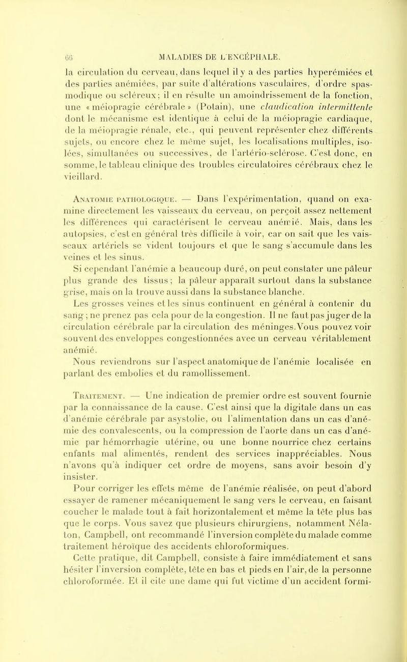 la circulation du cerveau, dans lequel il y a des parties hyperémiées et des parties anémiées, par suite d'altérations vasculaires, d'ordre spas- modique ou scléreux; il en résulte un amoindrissement de la fonction, une « méiopragie cérébrale» (Potain), une claudication intermittente dont le mécanisme est identique à celui de la méiopragie cardiaque, de la méiopragie rénale, etc., qui peuvent représenter chez différents sujets, ou encore chez le même sujet, les localisations multiples, iso- lées, simultanées ou successives, de l'artério-sclérose. C'est donc, en somme, le tableau clinique des troubles circulatoires cérébraux chez le vieillard. An.vtomie pathologique. — Dans l'expérimentation, quand on exa- mine directement les vaisseaux du cerveau, on perçoit assez nettement les dilTéronces ([iii caractérisent le cerveau anémié. Mais, dans les autopsies, c'est en général très difficile à voir, car on sait que les vais- seaux artériels se vident toujours et que le sang s'accumule dans les veines et les sinus. Si cependant l'anémie a beaucoup duré, on peut constater une pâleur plus grande des tissus; la j)àicur apparaît surtout dans la substance grise, mais on la trouve aussi dans la substance blanche. Les grosses veines elles sinus continuent en général à contenir du sang ; ne prenez pas cela pour de la congestion. Il ne fautpas juger de la circulation cérébrale par la circulation des méninges.Vous pouvez voir souvent des enveloppes congestionnées avec un cerveau véritablement anémié. Nous reviendrons sur l'aspect anatomique de l'anémie localisée en parlant des embolies et du ramollissement. Traitement. — Une indication de premier ordre est souvent fournie par la connaissance de la cause. C'est ainsi que la digitale dans un cas d'anémie cérébrale par asystolie, ou l'alimentation dans un cas d'ané- mie des convalescents, ou la compression de l'aorte dans un cas d'ané- mie par hémorrhagie utérine, ou une bonne nourrice chez certains enfants mal alimentés, rendent des services inappréciables. Nous n'avons qu'à indiquer cet ordre de moyens, sans avoir besoin d'y insister. Pour corriger les effets même de l'anémie réalisée, on peut d'abord essayer de ramener mécaniquement le sang vers le cerveau, en faisant coucher le malade tout à fait horizontalement et même la tête plus bas que le corps. Vous savez que plusieurs chirurgiens, notamment Néla- ton, Campbell, ont recommandé l'inversion complète du malade comme traitement héroïque des accidents chloroformiques. Cette pratique, dit Campbell, consiste à faire immédiatement et sans hésiter l'inversion complète, tôle en bas et pieds en l'air, de la personne chloroformée. Et il cite une dame qui fut victime d'un accident formi-