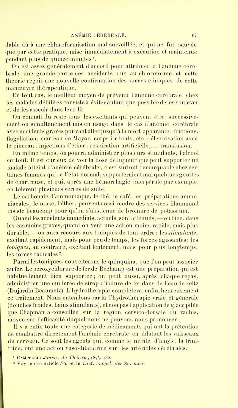 dablc dCi à une chloroformisation mal surveillée, et qui ne fut sauvée que par cette pratique, mise immédiatement à exécution et maintenue pendant plus de quinze minutes'. On est assez généralement d'accord pour attribuer à l anémie céré- brale une grande partie des accidents dus au chloroforme, et cette théorie reçoit une nouvelle confirmation des succès cliniques de cette manœuvre thérapeutique. En tout cas, le meilleur moyen de prévenir l'anémie cérébrale chez les malades débilités consiste à éviter autant que possible de les soulever et de les asseoir dans leur lit. On connaît du reste tous les excitants qui peuvent être successive- ment ou simultanément mis en usage dans le cas d'anémie cérébrale avec accidents graves pouvant aller jusqu'à la mort apparente: frictions, llagellation, marteau de Mayor, corps irritants, etc. ; électrisation avec le pinceau; injections d'éthcr ; respiration artificielle,.... transfusion. En même temps, on pourra administrer plusieurs stimulants, l'alcool surtout. Il est curieux de voir la dose de liqueur que peut supporter un malade atteint d'anémie cérébrale; c'est surtout remarquable chez cer- taines femmes qui, à l'état normal, supporteraient mal quelques gouttes de chartreuse, et qui, après une hémorrhagie puerpérale par exemple, en tolèrent plusieurs verres de suite. Le carbonate d'ammoniaque, le thé, le café, les préparations ammo- niacales, le musc, l'éther, peuvent aussi rendre des services. Hammond insiste beaucoup pour qu'on s'abstienne de bromure de potassium. Quand les accidents immédiats, actuels, sont atténués, — ou bien, dans les cas moins graves, quand on veut une action moins rapide, mais plus durable, —on aura recours aux toniques de tout ordre : les slimulants, excitant rapidement, mais pour peu de temps, les forces agissantes; les toniques, au contraire, excitant lentement, mais pour plus longtemps, les forces radicales^. Parmi les toniques, nous citerons le quinquina, que l'on peut associer au fer. Le peroxychlorure de fer de Béchamp est une préparation qui est habituellement bien supportée; on peut aussi, après chaque repas, administrer une cuillerée de sirop d'iodure de fer dans de l'eau de seltz (Dujardin-Beaumetz). L'hydrothérapie complétera, enfin, heureusement ce traitement. Nous entendons par là l'hydrothérapie vraie et générale (douches froides, bains stimulants), et non pas l'application de glace pilée que Chapman a conseillée sur la région cervico-dorsale du rachis, moyen sur l'efficacité duquel nous ne pouvons nous prononcer. Il y a enfin toute une catégorie de médicaments qui ont la prétention de combattre directement l'anémie cérébrale en dilatant les vaisseaux du cerveau. Ce sont les agents qui, comme le nitrite d'amyle, la trini- trine, ont une action vaso-dilatatrice sur les artérioles cérébrales. ' Campbell; Journ. de Thérap , 1874, 182. ^ Voy. notre article Force, in Dict. encycl. des Se. méd.