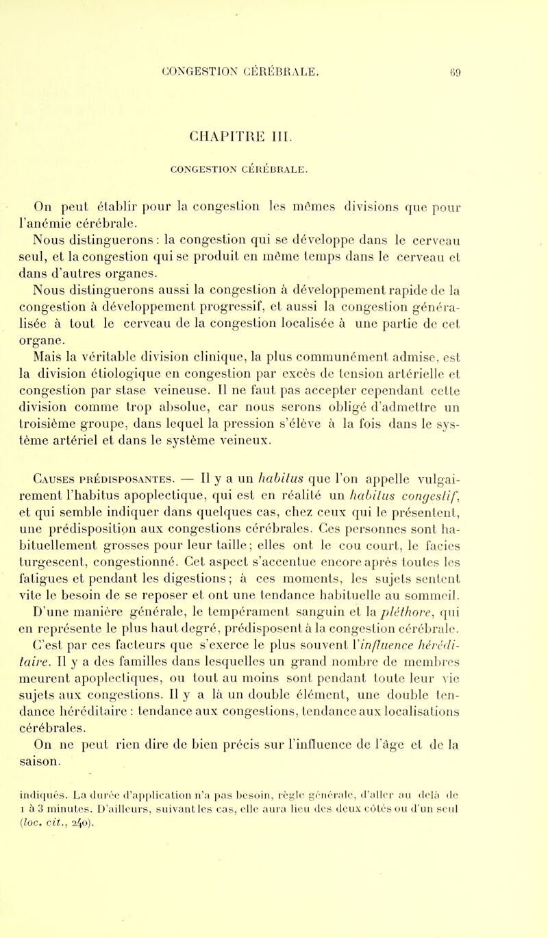 CHAPITRE III. CONGESTION CÉRÉBRALE. On peut établir pour la congestion les mêmes divisions que pour l'ancmic cérébrale. Nous distinguerons : la congestion qui se développe dans le cerveau seul, et la congestion qui se produit en même temps dans le cerveau et dans d'autres organes. Nous distinguerons aussi la congestion à développement rapide de la congestion à développement progressif, et aussi la congestion généra- lisée à tout le cerveau de la congestion localisée à une partie de cet organe. Mais la véritable division clinique, la plus communément admise, est la division étiologique en congestion par excès de tension artérielle et congestion par stase veineuse. Il ne faut pas accepter cependant cette division comme trop absolue, car nous serons obligé d'admettre un troisième groupe, dans lequel la pression s'élève à la fois dans le sys- tème artériel et dans le système veineux. Causes prédispos.\ntes. — H y a un habitas que l'on appelle vulgai- rement l'habitus apoplectique, qui est en réalité un habitiis congeslif, et qui semble indiquer dans quelques cas, chez ceux qui le présentent, une prédisposition aux congestions cérébrales. Ces personnes sont ha- bituellement grosses pour leur taille ; elles ont le cou court, le faciès turgescent, congestionné. Cet aspect s'accentue encore après toutes les fatigues et pendant les digestions ; à ces moments, les sujets sentent vite le besoin de se reposer et ont une tendance habituelle au sommeil. D'une manière générale, le tempérament sanguin et la pléthore, qui en représente le plus haut degré, prédisposent à la congestion cérébrale. C'est par ces facteurs que s'exerce le plus souvent VinfJuence liévcdi- taire. Il y a des familles dans lesquelles un grand nombre de membres meurent apoplectiques, ou tout au moins sont pendant toute leur vie sujets aux congestions. Il y a là un double élément, une double ten- dance héréditaire: tendance aux congestions, tendance aux localisations cérébrales. On ne peut rien dire de bien précis sur l'influence de l'âge et de la saison. indiqués. La durée d'applicalion n'a pas Ijcsoin, règle générale, d'aller au ilclà de 1 à 3 minutes. D'ailleurs, suivant les cas, elle aura lieu des deux eùtés ou d'un seul {loc. cit., 240).