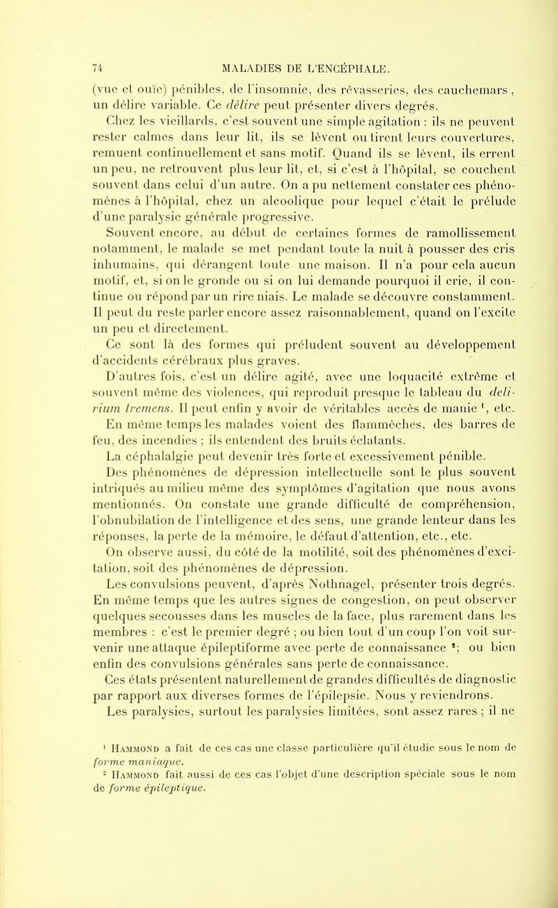 (vue et ouïe) pénibles, de l'insomnie, des rêvasseries, des cauchemars , un délire variable. Ce délire peut présenter divers degrés. Chez les vieillards, c'est souvent une simple agitation : ils ne peuvent rester calmes dans leur lit, ils se lèvent ou tirent leurs couvertures, remuent continuellement et sans motif. Quand ils se lèvent, ils errent un peu, ne retrouvent plus leur lit, et, si c'est à l'hôpital, se couchent souvent dans celui d'un autre. On a pu nettement constater ces phéno- mènes à l'hôpital, chez un alcoolique pour lequel c'était le prélude d une paralysie générale progressive. Souvent encore, au début de certaines formes de ramollissement notamment, le malade se met pendant toute la nuit à pousser des cris inhumains, qui dérangent toute une maison. Il n'a pour cela aucun motif, et, si on le gronde ou si on lui demande pourquoi il crie, il con- tinue ou répond par un rire niais. Le malade se découvre constamment. Il peut du reste parler encore assez raisonnablement, quand on l'excite un peu et directement. Ce sont là des formes qui préludent souvent au développement d'accidents cérébraux plus graves. D'autres fois, c'est un délire agité, avec une loquacité extrême et souvent même des violences, qui reproduit presque le tableau du deli- rium Iremens. Il peut enfin y avoir de véritables accès de manie ^ etc. En même temps les malades voient des flammèches, des barres de feu, des incendies ; ils entendent des bruits éclatants. La céphalalgie peut devenir très forte et excessivement pénible. Des phénomènes de dépression intellectuelle sont le plus souvent intriqués au milieu même des symptômes d'agitation que nous avons mentionnés. On constate une grande difficulté de compréhension, l'obnubilation de l'intelligence et des sens, une grande lenteur dans les réponses, la perte de la mémoire, le défaut d'attention, etc., etc. On observe aussi, du côté de la motilité, soit des phénomènes d'exci- tation, soit des phénomènes de dépression. Les convulsions peuvent, d'après Nothnagel, présenter trois degrés. En même temps que les autres signes de congestion, on peut observer quelques secousses dans les muscles de la face, plus rarement dans les membres : c'est le premier degré ; ou bien tout d'un coup l'on voit sur- venir une attaque épileptiforme avec perte de connaissance ou bien enfin des convulsions générales sans perte de connaissance. Ces états présentent naturellement de grandes difficultés de diagnostic par rapport aux diverses formes de l'épilepsie. Nous y reviendrons. Les paralysies, surtout les paralysies limitées, sont assez rares ; il ne ' Hammond a fait de ces cas une classe particulière qu'il étudie sous le nom de forme maniaque. 2 Hammond fait aussi de ces cas l'objet d'une description spéciale sous le nom de forme épileptique.