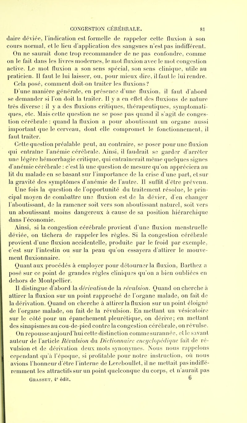 daire déviée, l'indication est formelle de rappeler cette fluxion à son cours normal, et le lieu d'application des sangsues n'est pas indifférent. On ne saurait donc trop recommander de ne pas confondre, comme on le fait dans les livres modernes, le mot fluxion avec le mot congestion active. Le mot fluxion a son sens spécial, son sens clinique, utile au praticien. Il faut le lui laisser, ou, pour mieux dire, il faut le lui rendre. Cela posé, comment doit-on traiter les fluxions? D'une manière générale, en présence d'une fluxion, il faut d'abord se demander si l'on doit la traiter. Il y a en effet des fluxions de nature très diverse : il y a des fluxions critiques, thérapeutiques, symptomati- ques, etc. Mais cette question ne se pose pas quand il s'agit de conges- tion cérébrale : quand la fluxion a pour aboutissant un organe aussi important que le cerveau, dont elle compromet le fonctionnement, il faut traiter. Cette question préalable peut, au contraire, se poser pour une fluxion qui entraîne l'anémie cérébrale. Ainsi, il faudrait se garder d'arrêter une légère hémorrhagie critique, qui entraînerait même quelques signes d'anémie cérébrale : c'est là une question de mesure qu'on appréciera au lit du malade en se basant sur l'importance de la crise d'une part, et sur la gravité des symptômes d'anémie de l'autre. Il suffit d'être prévenu. Une fois la question de l'opportunité du traitement résolue, le prin- cipal moyen de combattre une fluxion est de la dévier, d'en changer j l'aboutissant, de la ramener soit vers son aboutissant naturel, soit vers j un aboutissant moins dangereux à cause de sa position hiérarchique dans l'économie. ' Ainsi, si la congestion cérébrale provient d'une fluxion menstruelle déviée, on tâchera de rappeler les règles. Si la congestion cérébrale provient d'une fluxion accidentelle, produite par le froid par exemple, c'est sur l'intestin ou sur la peau qu'on essayera d'attirer le mouve- ment fluxionnaire. Quant aux procédés à employer pour détourner la fluxion, Barthez a posé sur ce point de grandes règles cliniques qu'on a bien oubliées en dehors de Montpellier. Il distingue d'abord \a dérivalionde la révulsion. Quand on cherche à attirer la fluxion sur un point rapproché de l'organe malade, on fait de la dérivation. Quand on cherche à attirer la fluxion sur un point éloigné de l'organe malade, on fait de la révulsion. En mettant un vésicatoire sur le côté pour un épanchemcnt pleurétique, on dérive; en mettant des sinapismes au cou-de-pied contre la congestion cérébrale, on révulse. On repousse aujourd'hui cette distinction commesurannéc, et le savant auteur de l'article Révulsion du Dictionnaire encyclopédique fait de ré- vulsion et de dérivation deux mots synonymes. Nous nous rappelons cependant qu'à l'époque, si profitable pour notre instruction, où nous avions l'honneur d'être l'interne de Lereboullet, il ne mettait pasindilfé- remment les attractifs sur un point quelconque du corps, et n'aurait pas Grasset, 4 édit. 6