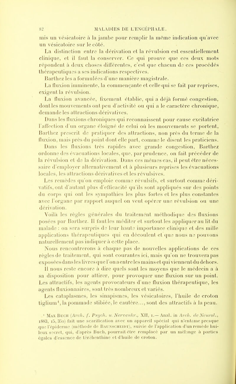 mis un vésicatoire à la jamlje pour romplir la niômc indication (ju'avcc un vésicatoire sur le côté. La distinction entre la dérivation et la révulsion est essentiellement clinique, et il faut la conserver. Ce qui prouve que ces deux mots répondent à deux choses dilï'ércntes, c'est que chacun de ces procédés thérapeutiques a ses indications respectives. Barlhez les a formulées d'une manière magistrale. La fluxion imminente, la commençante et celle qui se fait par reprises, exigent la révulsion. La fluxion avancée, fixement étahlie, qui a déjà formé congestion, dont les mouvements ont peu d'actix ité ou (pii a le caractère chroni(jue, demande les attractions dérivatives. Dans les fluxions chroniques qui reconnaissent pour cause excitatrice l'aflection d'un organe éloigné de celui où les mouvements se portent, I5arlliez prescrit de pi'ati([uor des attractions, non près du terme de la Huxion, mais près du poini dont elle part, comme le disent les praticiens. Dans les lluxioiis très rapides avec grande congestion, Barthez ordonne des évacuations locales, que, par prudence, on fait précéder de la révulsion et de la dérivation. Dans ces mêmes cas, il peut être néces- saire d'em[)loyer alternativement et à plusieurs reprises les évacuations locales, les attractions dérivatives et les révulsives. Les remèdes qu'on emploie comme révulsifs, et surtout comme déri- vatifs, ont d'autant plus d'efficacité qu'ils sont applicpiés sur des points du cori)s qui ont les sympathies les plus fortes et les plus constantes avec l'organe i)ar rapport auquel on veut opérer une révulsion ou une dérivation. Voilà les règles générales du Iraitemeul méthodi(iue des fluxions posées par Barthez. Il faut les méditer et surtout les appliquer au lit du malade : on sera surpris de leur haute importance clinique et des mille applications thérapeutiques qui en découlent et que nous ne pouvons naturellement pas indiquer à cette place. Nous rencontrerons à chaque pas de nouvelles applications de ces règles de traitement, qui sont courantes ici, mais qu'on ne trouvera pas exposées dans les livres que l'on a entre les mains et qui viennent du dehors. Il nous reste encore à dire quels sont les moyens que le médecin a à sa disposition pour attirer, pour provoquer une fluxion sur un point. Les attractifs, les agents provocateurs d'une fluxion thérapeutique, les agents fluxionnaires, sont très nomhreux et variés. Les cataplasmes, les sinapismes, les vésicaloires, l'huile de croton liglium',la pommade stibiée, le cautère..., sont des attractifs à la peau. ' M.\x BucH {Arch. f. Pstjch. u. Nervenkr., XII, i.—Anal, in Arch. de Ncurol., i883, i5, 352) fait une scarification avec un appareil spécial qui n'entame presque ^quc l'épidcrmc (méthode de Baunscheidt), suivie de l'application d'un remède Iiui- leu.x secret, qui, d'après Buch, pourrait être remplacé par un niél;>nge à i)artics égales d'essence de térébenthine et d'huile de croton.