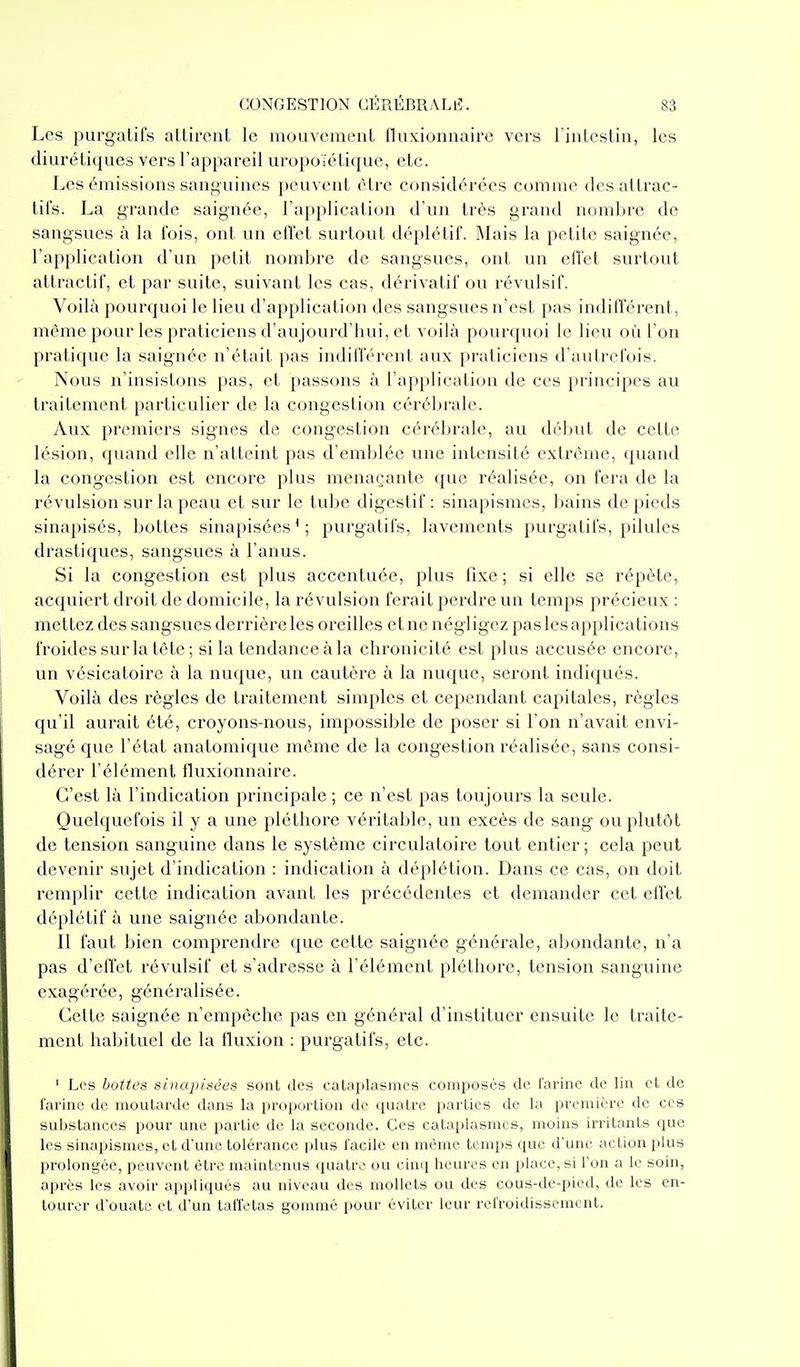 Les purgatifs atlircnl le mouvement fluxiunaaire vers l'intestin, les diurétiques vers l'appareil uropoïétique, etc. Les émissions sanguines peuvent être considérées comme des attrac- tifs. La grande saignée, l'application d'un très grand nombre de sangsues à la fois, ont un effet surtout déplétif. Mais la petite saignée, l'application d'un petit nombre de sangsues, ont un elï'et surtout attractif, et par suite, suivant les cas, dérivatif ou révulsif. Voilà pourquoi le lieu d'application des sangsues n'est pas indifférent, môme pour les praticiens d'aujourd'hui, et voilà pourquoi le lieu où l'on pratique la saignée n'était pas indifférent aux praticiens d'autrefois. Nous n'insistons pas, et passons à l'application de ces principes au traitement particulier de la congestion cérébrale. Aux premiers signes de congestion cérébrale, au début de cette lésion, quand elle n'atteint pas d'emblée une intensité extrême, quand la congestion est encore plus menaçante que réalisée, on fera de la révulsion sur la peau et sur le tube digestif: sinapismes, bains de pieds sinapisés, bottes sinapisées'; purgatifs, lavements purgatii's, pilules drastiques, sangsues à l'anus. Si la congestion est plus accentuée, plus fixe ; si elle se répète, acquiert droit de domicile, la révulsion ferait perdre un temps précieux : mettez des sangsues derrière les oreilles et ne négligez pas les applications froides sur la tête ; si la tendance à la chronicité est plus accusée encore, un vésicatoire à la nuque, un cautère à la nuque, seront indiqués. Voilà des règles de traitement simples et cependant capitales, règles qu'il aurait été, croyons-nous, impossible de poser si l'on n'avait envi- sagé que l'état anatomique même de la congestion réalisée, sans consi- dérer l'élément Iluxionnaire. C'est là l'indication principale ; ce n'est pas toujours la seule. Quelquefois il y a une pléthore véritable, un excès de sang ou plutôt de tension sanguine dans le système circulatoire tout entier; cela peut devenir sujet d'indication : indication à déplétion. Dans ce cas, on doit remplir cette indication avant les précédentes et demander cet elfet déplétif à une saignée abondante. Il faut bien comprendre que cette saignée générale, abondante, n'a pas d'elïet révulsif et s'adresse à l'élément pléthore, tension sanguine exagérée, généralisée. Celte saignée n'empêche pas en général d'instituer ensuite le traite- ment habituel de la fluxion : purgatifs, etc. ' Les bottes sinapisées sont des cataplasmes composés de farine de lin et de farine de moutarde dans la proportion de quatre parties de la première de ces substances pour une partie de la seconde. Ces cataplasmes, moins irritants que les sinapismes, et d'une tolérance plus facile en même temps que d'une action plus prolongée, peuvent être maintenus quatre ou cinq heures en place, si l'on a le soin, après les avoir appliqués au niveau des mollets ou des cous-de-pied, de les en- tourer d'ouate et d'un taffetas gommé pour éviter leur refroidissement.