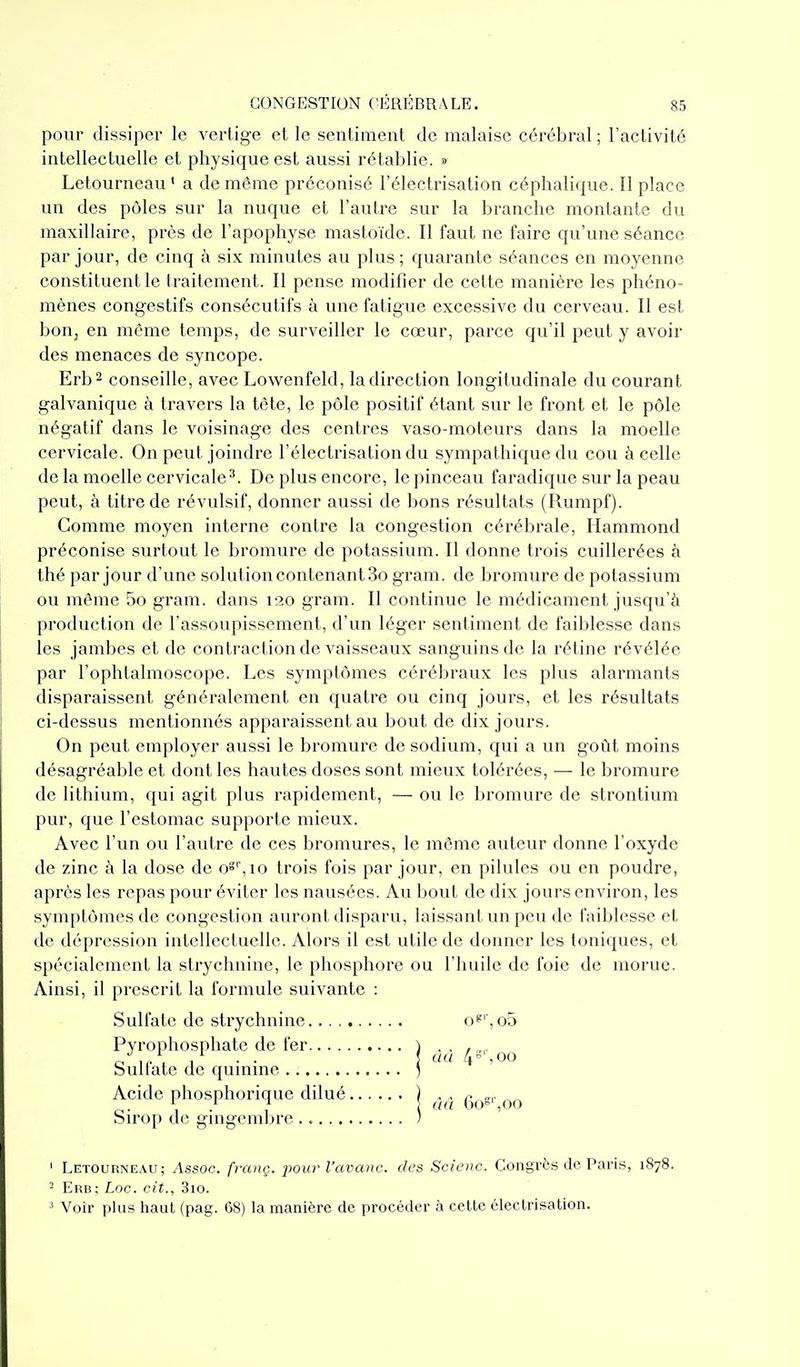 pour dissiper le vertige et le sentiment de malaise cérébral ; l'activité intellectuelle et physique est aussi rétablie. » Letourneau' a de même préconisé l'électrisation céphalique. Il place un des pôles sur la nuque et l'autre sur la branche montante du maxillaire, près de l'apophyse mastoïde. Il faut ne faire qu'une séance par jour, de cinq à six minutes au plus; quarante séances en moyenne constituent le traitement. Il pense modifier de cette manière les phéno- mènes congestifs consécutifs à une fatigue excessive du cerveau. Il est boUj en même temps, de surveiller le cœur, parce qu'il peut y avoir des menaces de syncope. Erb- conseille, avec Lowenfeld, la direction longitudinale du courant galvanique à travers la tète, le pôle positif étant sur le front et le pôle négatif dans le voisinage des centres vaso-moteurs dans la moelle cervicale. On peut joindre l'électrisation du sympathique du cou à celle de la moelle cervicale^. De plus encore, le pinceau faradique sur la peau peut, à titre de révulsif, donner aussi de bons résultats (Rumpf). Comme moyen interne contre la congestion cérébrale, Hammond préconise surtout le bromure de potassium. Il donne trois cuillerées à thé par jour d'une solution contenant 3o gram. de bromure de potassium ou même 5o gram. dans 120 gram. Il continue le médicament jusqu'à production de l'assoupissement, d'un léger sentiment de faiblesse dans les jambes et de contraction de vaisseaux sanguins de la rétine révélée par l'ophtalmoscope. Les symptômes cérébraux les plus alarmants disparaissent généralement en quatre ou cinq jours, et les résultats ci-dessus mentionnés apparaissent au bout de dix jours. On peut employer aussi le bromure de sodium, qui a un goût moins désagréable et dont les hautes doses sont mieux tolérées, — le bromui*e de lithium, qui agit plus rapidement, — ou le bromure de strontium pur, que l'estomac supporte mieux. Avec l'un ou l'autre de ces bromures, le môme auteur donne l'oxyde de zinc à la dose de o^\io trois fois par jour, en pilules ou en poudre, après les repas pour éviter les nausées. Au bout de dix jours environ, les symptômes de congestion auront disparu, laissant un peu de faiblesse et de dépression intellectuelle. Alors il est utile de donner les toniques, et spécialement la strychnine, le phosphore ou l'huile de foie de morue. Ainsi, il prescrit la formule suivante : Sulfate de strychnine. . . . Pyrophosphate de fer... . Sulfate de quinine Acide phosphorique dilué Sirop de gingembre ..... àà 4^ 500 (là Go°'',oo o?'\o5 ' Letourneau; Assoc. franç. pour l'avcmc. des Scioic. Congrès de Paris, 1878. - Erb ; Loc. cit., 3io. ' Voir plus haut (pag. 68) la manière de procéder à cette électrisation.