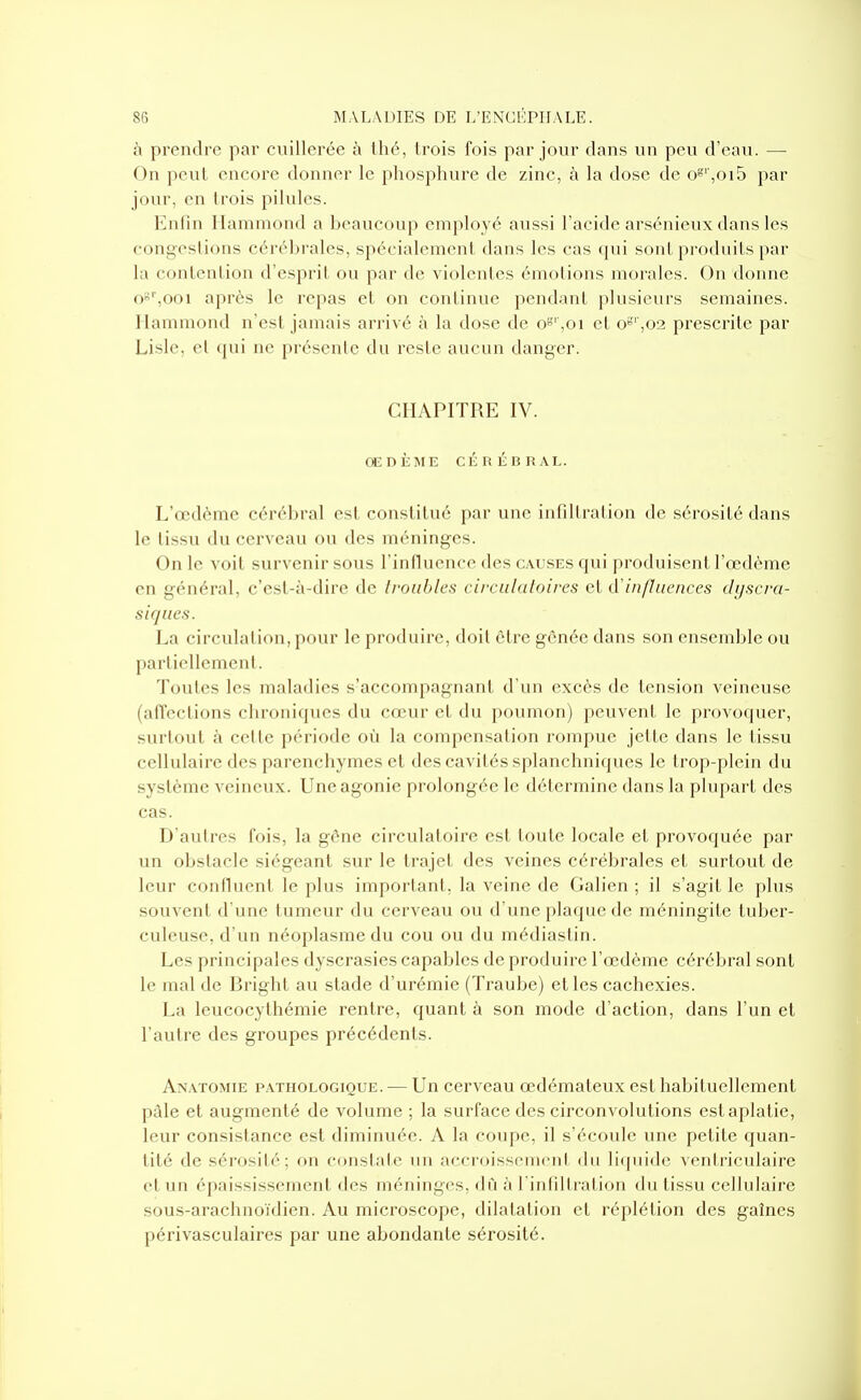 à prendre par cuillerée à thé, trois fois par jour dans un peu d'eau. — On peut encore donner le phosphure de zinc, à la dose de o8'',oi5 par jour, en trois pilules. Enfin Ilamniond a beaucoup employé aussi l'acide arsénieux dans les congestions cérébrales, spécialement dans les cas qui sont produits par la contention d'esprit ou par de violentes émotions morales. On donne 0'',ooi après le repas et on continue pendant plusieurs semaines. Hammond n'est jamais arrivé à la dose de o»'' ,01 et o«'',02 prescrite par Lisle, cl qui ne préscnlc du reste aucun danger. CHAPITRE IV. OEDÈME CÉRÉBRAL. L'œdème cérébral est constitué par une infillralion de sérosité dans le lissu du cerveau ou des méninges. On le voit survenir sous l'influence des c.vuses qui produisent l'œdème en général, c'est-à-dire de troubles cii-ciilatoires et d'influences dyscra- sirjues. La circulai ion, pour le produire, doil être gênée dans son ensemble ou particllemenl. Toules les maladies s'accompagnant d'un excès de ten.sion veineuse (alVeclions chroniques du cœur et du poumon) peuvent le provoquer, surtout à celle période où la compensation rompue jette dans le tissu cellulaire des parenchymes et des cavités splanchniques le trop-plein du système veineux. Une agonie prolongée le détermine dans la plupart des cas. D'autres fois, la gêne circulatoire est toute locale et provoquée par un obstacle siégeant sur le trajet des veines cérébrales et surtout de leur confluent le plus important, la veine de Galien ; il s'agit le plus souvent d'une tumeur du cerveau ou d'une plaque de méningite tuber- culeuse, d'un néoplasme du cou ou du médiastin. Les principales dyscrasies capables de produire l'œdème cérébral sont le mal de Bright au stade d'urémie (Traube) et les cachexies. La leucocythémie rentre, quant à son mode d'action, dans l'un et l'autre des groupes précédents. Anatomie pathologique. — Un cerveau œdémateux est habituellement pâle et augmenté de volume ; la surface des circonvolutions est aplatie, leur consistance est diminuée. A la coupe, il s'écoule une petite quan- tité de sérosité; on constate un accroissement du liquide venlriculaire et un épaississemcnt des méninges, dû à l'infiltration du tissu cellulaire sous-arachnoïdien. Au microscope, dilatation et réplétion des gaînes périvasculaires par une abondante sérosité.