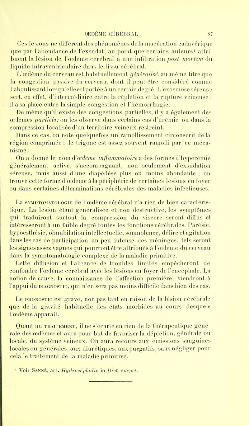Ces lésions ne dilTérent des phénomènes delà macération cadavérique que par l'abondance de l'exsudat, au point que certains auteurs' attri- buent la lésion de l'œdème cérébral à une infdlration yjo.s/ mortcm du liquide intraventriculaire dans le tissu cérébral. L'œdème du cerveau est haljituellement généralisé, au même titre que la coni^estiou passive du cerveau, dont il peut être considéré comme l'aboutissant lorsqu'elleestporlée à un certain degré. L'exosmose séreus;; serl, en effet, d'intermédiaire entre la réplétion et la rupture veineuse ; il a sa place entre la simple congestion et l'hémorrhagie. De même qu'il existe des congestions partielles, il y a également des œ lèmes partiels: on les observe dans certains cas d'urémie ou dans la compression localisée d'un territoire veineux restreint. Dans ce cas, on note quelquefois un ramollissement circonscrit de la région comprimée ; le trigone est assez souvent ramolli par ce méca- nisme. On a donné le nom à'œdème inflammaloire à des formes d'hyperémie généralement active, s'accompagnant, non seulement d'exsudation séreuse, mais aussi d'une diapédèse plus ou moins abondante ; on trouve cette forme d'œdème à la périphérie de certaines lésions en foyer ou dans certaines déterminations cérébrales des maladies infectieuses. La sYMPTOMATOLOGiE dc l'œdème cérébral n'a rien de bien caractéris- tique. La lésion étant généralisée et non destructive, les symptômes qui traduiront surtout la compression du viscère seront diffus et intéresseront à un faible degré toutes les fonctions cérébrales. Parésie, hypoesthésie, obnubilation inlellectuclle, somnolence, délire et agitation dans les cas de participation un peu intense des méninges, tels seront les signes assez vagues qui pourront être attribués à l'œdème du cerveau dans la symptomatologie complexe dc la maladie primitive. Cette diffusion et l'absence de troubles limités empêcheront de confondre l'œdème cérébral avec les lésions en foyer de l'encéphale. La notion dc cause, la connaissance de l'affection première, viendront à l'appui du DiAGNO,STic, qui n'en sera pas moins difficile dans bien des cas. Le PRONOSTIC est grave, non pas tant en raison de la lésion cérébrale que de la gravité habituelle des états morbides au cours desquels l'œilème apparaît. Quant au traitement, il ne s'écarte en rien de la thérapeutique géné- rale des œdèmes et aura pour but de favoriser la déplétion, générale ou locale, du système veineux. On aura recours aux émissions sanguines locales ou générales, aux diurétiques, auxpurgatifs, sans négliger pour cela le traitement de la maladie primitive. ' Voir Sanné, art. Hydrocéphalie in Dict. encycl.