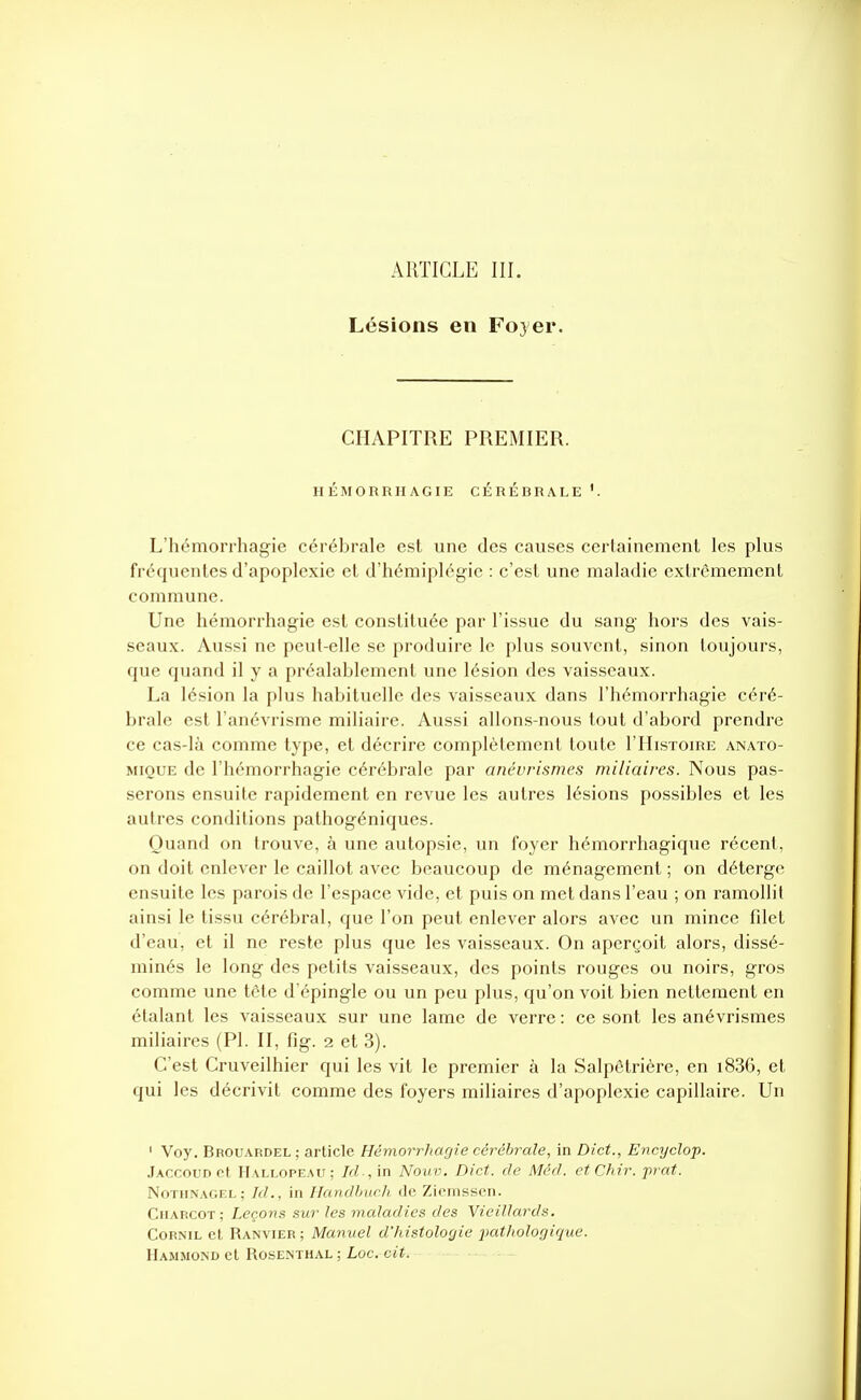 ARTICLE III. Lésions en Foyer. CHAPITRE PREMIER. HÉMORRIIAGIE CÉRÉBRALE '. L'hémorrhagie cérébrale est une des causes certainement les plus fréquentes d'apoplexie et d'hémiplégie : c'est une maladie extrêmement commune. Une hémorrhagie est constituée par l'issue du sang hors des vais- seaux. Aussi ne peut-elle se produire le plus souvent, sinon toujours, que quand il y a préalablement une lésion des vaisseaux. La lésion la plus habituelle des vaisseaux dans l'hémorrhagie céré- brale est l'anévrisme miliaire. Aussi allons-nous tout d'abord prendre ce cas-là comme type, et décrire complètement toute l'HisTomE anato- MiQUE de l'hémorrhagie cérébrale par anévrismes miliaires. Nous pas- serons ensuite rapidement en revue les autres lésions possibles et les autres conditions pathogéniques. Ouand on trouve, à une autopsie, un foyer hémorrhagique récent, on doit enlever le caillot avec beaucoup de ménagement ; on déterge ensuite les parois de l'espace vide, et puis on met dans l'eau ; on ramollit ainsi le tissu cérébral, que l'on peut enlever alors avec un mince fdet d'eau, et il ne reste plus que les vaisseaux. On aperçoit alors, dissé- minés le long des petits vaisseaux, des points rouges ou noirs, gros comme une tcte d'épingle ou un peu plus, qu'on voit bien nettement en étalant les vaisseaux sur une lame de verre : ce sont les anévrismes miliaires (PI. II, fig. 2 et 3). C'est Cruveilhier qui les vit le premier à la Salpêtrière, en i836, et qui les décrivit comme des foyers miliaires d'apoplexie capillaire. Un ' Voy. Brouardel; article Hémorrhagie cérébrale, in Dict., Encyclop. Jaccoud et Hallopeau; Ici-, in Nouv. Dict. de Màcf. etChir. jirat. Notiinagel; Id., in Handbuch de Ziemssen. Chapcot; Leçons sur les maladies des Vieillards. CoRNiL et Ranvier ; Manuel d'histologie pathologique. HaMMOiND et ROSENTHAL ; Loc. cit.