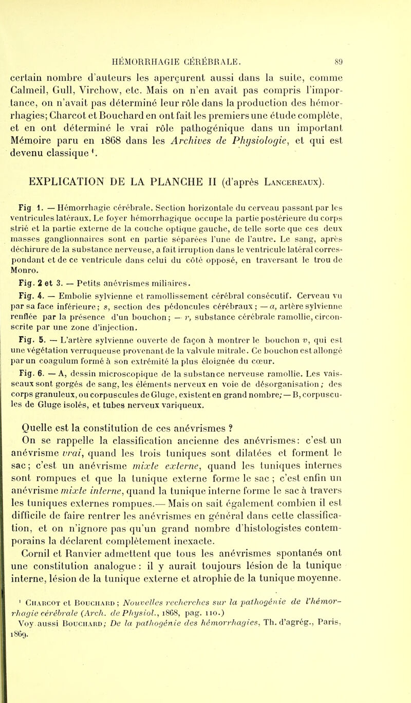 certain nombre d'auteurs les aperçurent aussi dans la suite, comme Calmeil, Gull, Virchow, etc. Mais on n'en avait pas compris l'impor- tance, on n'avait pas déterminé leur rôle dans la production des hémor- rhagies; Charcot et Bouchard en ont fait les premiers une étude complète, et en ont déterminé le vrai rôle pathogénique dans un important Mémoire paru en 1868 dans les Archives de Physiologie, et qui est devenu classique EXPLICATION DE LA PLANCHE II (d'après Lancereaux). Fig 1. — Ilémorrhagie cérébrale. Section horizontale du cerveau passant par les ventricules latéraux. Le foyer hémorrhagique occupe la partie postérieure ducorjjs strié et la partie externe de la couche optique gauche, de telle sorte que ces deux masses ganglionnaires sont en partie séparées l'une de l'autre. Le sang, après déchirure de la substance nerveuse, a fait irruption dans le ventricule latéral corres- pondant et de ce ventricule dans celui du côté opposé, en traversant le trou de Monro. Fig. 2 et 3. — Petits anévrismes miliaires. Fig. 4. — Embolie sylvienne et ramollissement cérébral consécutif. Cerveau vu par sa face inférieure; s, section des pédoncules cérébraux; — a, artère sylvienne renflée par la présence d'un bouchon ; — r, substance cérébrale ramollie, circon- scrite par une zone d'injection. Fig. 5. — L'artère sylvienne ouverte de façon à montrer le bouchon v, qui est une végétation vcrruqueuse provenant de la valvule mitrale. Ce bouchon est allongé par un coagulum formé à son extrémité la plus éloignée du cœur. Fig. 6. —A, dessin microscopique de la substance nerveuse ramollie. Les vais- seaux sont gorgés de sang, les éléments nerveux en voie de désorganisation; des corps granuleux, ou corpuscules de Gluge, existent en grand nombre; — B, corpuscu- les de Gluge isolés, et tubes nerveux variqueux. Quelle est la constitution de ces anévrismes ? On se rappelle la classification ancienne des anévrismes: c'est un anévrisme vrai, quand les trois tuniques sont dilatées et forment le sac ; c'est un anévrisme mixte externe, quand les tuniques internes sont rompues et que la tunique externe forme le sac ; c'est enfin un anévrisme mixte interne, quand la tunique interne forme le sac à travers les tuniques externes rompues.— Mais on sait également combien il est difficile de faire rentrer les anévrismes en général dans cette classifica- tion, et on n'ignore pas qu'un grand nombre d'histologistes contem- porains la déclarent complètement inexacte. Cornil et Ranvier admettent que tous les anévrismes spontanés ont une constitution analogue : il y aurait toujours lésion de la tunique interne, lésion de la tunique externe et atrophie de la tunique moyenne. ' CuAncOT et Boucuaud ; Nouvelles rcclierches sur la pathogénie de l'hémor- r/iagic cérébrale (Arch. de Physiol., 18GS, pag. uo.) Voy aussi Bouchard; De la pathogénie des hémorrhagies. Th. d'agrég., Paris, iSOç).