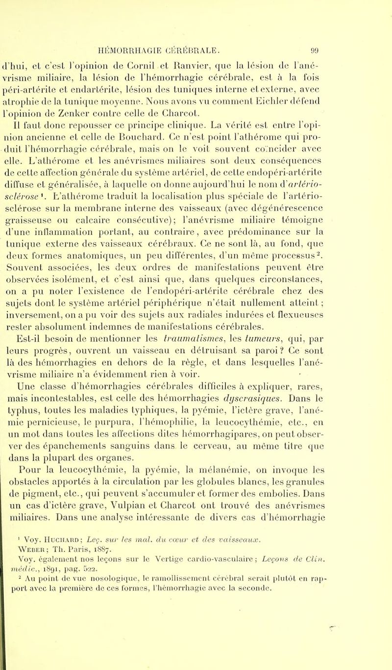 d'hui, cL c'csL l'opinion de Cornil et Uanvier, que la lésion de Tané- vrisme miliaire, la lésion de l'hémorrhagie cérébrale, est à la fois péri-artérite et endartérite, lésion des tuniques interne et externe, avec atrophie de la tunique moyenne. Nous avons vu comment Eichler défend l'opinion de Zcnker contre celle de Charcot. Il faut donc repousser ce principe clinique. La vérité est entre l'opi- nion ancienne et celle de Bouchard. Ce n'est point l'athérome qui pro- duit l'hémorrhagie cérébrale, mais on le voit souvent coïncider avec elle. L'athérome et les anévrismcs miliaires sont deux conséquences de cette affection générale du système artériel, de cette endopéri-artérite diffuse et généralisée, à laquelle on donne aujourd'hui le nom (ïartério- sclérose K L'athérome traduit la localisation plus spéciale de l'artério- sclérose sur la membrane interne des vaisseaux (avec dégénérescence graisseuse ou calcaire consécutive); l'anévrisme miliaire témoigne d'une intlammation portant, au contraire, avec prédominance sur la lunique externe des vaisseaux cérébraux. Ce ne sont là, au fond, que deux formes anatomiques, un peu différentes, d'un même processus^. Souvent associées, les deux ordres de manifestations peuvent être oljservces isolément, et c'est ainsi que, dans quelques circonstances, on a pu noter l'existence de l'endopéri-artérite cérébrale chez des sujets dont le système artériel périphérique n'était nullement atteint ; inversement, on a pu voir des sujets aux radiales indurées et flexueuses rester absolument indemnes de manifestations cérébrales. Est-il besoin de mentionner les traumatismes, les lumeurs^ qui, par leurs progrès, ouvrent un vaisseau en détruisant sa paroi ? Ce sont là des hémorrhagies en dehors de la règle, et dans lesquelles l'ané- vrisme miliaire n'a évidemment rien à voir. Une classe d'hémorrhagies cérébrales difficiles à expliquer, rares, mais incontestables, est celle des hémorrhagies dyscrasiques. Dans le typhus, toutes les maladies typhiques, la pyémie, l'ictère grave, l'ané- mie pernicieuse, le purpura, l'hémophilie, la leucocythémie, etc., en un mot dans toutes les affections dites hémorrhagipares, on peut obser- ver des épanchements sanguins dans le cerveau, au même titre que dans la plupart des organes. Pour la leucocythémie, la pyémie, la mélanémie, on invoque les obstacles apportés à la circulation par les globules blancs, les granules de pigment, etc., qui peuvent s'accumuler et former des embolies. Dans un cas d'ictère grave, Vulpian et Charcot ont trouvé des anévrismcs miliaires. Dans une analyse intéressante de divers cas d'hémorrhagie ' Voy. IIucii.\nD; Leç. suf les mal. du cœur et des vaisseaux. Weder ; Th. Paris, 1887. Voy. également nos leçons sur le Vertige cardio-vasculaire ; Leçous de Clin, médic, 1891, pag. 522. ^ Au point de vue nosologique, le ramollissement cérébral serait plutôt en rap- port avec la première de ces formes, l'hémorrhagie avec la seconde.