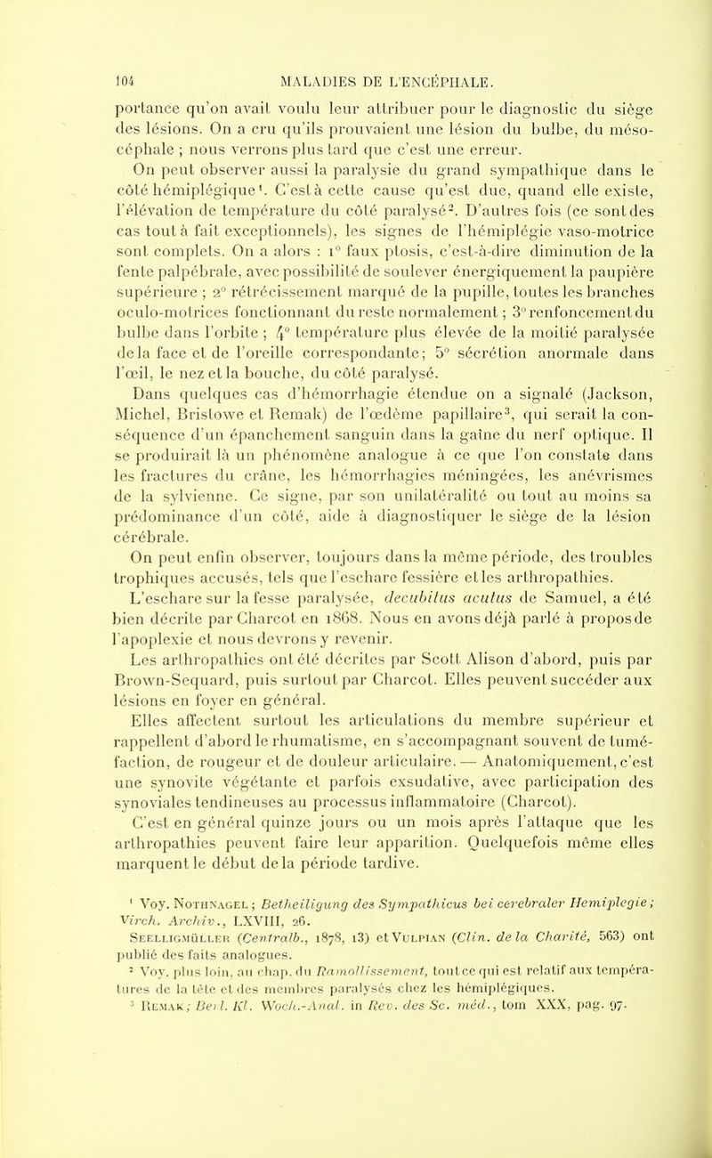 porlance qu'on avait voulu leur allribuer pour le diagnostic du siège des lésions. On a cru qu'ils prouvaient une lésion du bulbe, du méso- céphale ; nous verrons plus tard que c'est une erreur. On peut obserA'er aussi la paralysie du grand sympathique dans le côté hémiplégiqueC'est à celte cause qu'est due, quand elle existe, l'élévation de température du côté paralysé-. D'autres fois (ce sont des cas tout à fait exceptionnels), les signes de l'hémiplégie vaso-motrice sont complets. On a alors : i° faux ptosis, c'est-à-dire diminution de la fente palpébrale, avec possibilité de soulever énergiquement la paupière supérieure ; i° rétrécissement marqué de la pupille, toutes les branches oculo-motrices fonctionnant du reste normalement ; 3 renfoncement du bulbe dans l'orbite ; 4° température plus élevée de la moitié paralysée delà face et de l'oreille correspondante; 5 sécrétion anormale dans l'œil, le nez et la bouche, du côté paralysé. Dans quelques cas d'hémorrhagie étendue on a signalé (Jackson, Michel, Bristowe et Remak) de l'œdème papillaire^, qui serait la con- séquence d'un épanchement sanguin dans la gaîne du nerf optique. Il se produirait là un phénomène analogue à ce que l'on constate dans les fractures du crâne, les hémorrhagies méningées, les anévrismes de la sylvienne. Ce signe, par son unilatéralité ou tout au moins sa prédominance d'un côté, aide à diagnostiquer le siège de la lésion cérébrale. On peut enfin observer, toujours dans la môme période, des troubles trophiques accusés, tels que l'eschare fessière etles arthropathies. L'eschare sur la fesse paralysée, decubilus acufus de Samuel, a été bien décrite par Charcot en i868. Nous en avons déjà parlé à proposde l'apoplexie et nous devrons y revenir. Les arthropathies ont été décrites par Scott Alison d'abord, puis par Brown-Sequard, puis surtout par Charcot. Elles peuvent succéder aux lésions en foyer en général. Elles affectent surtout les articulations du membre supérieur et rappellent d'abord le rhumatisme, en s'accompagnant souvent de tumé- faction, de rougeur et de douleur articulaire.— Anatomiquement, c'est une synovite végétante et parfois exsudative, avec participation des synoviales tendineuses au processus inflammatoire (Charcot). C'est en général quinze jours ou un mois après l'attaque que les arthropathies peuvent faire leur apparition. Quelquefois même elles marquent le début delà période tardive. ' Voy. NoTHNAGEL ; BethciUgung des SymjKtthicus bei cerehraler Hémiplégie ; Virch. Archiv., LXVIII, 26. Seelligmuller (Centrait., 1878, i3) cIVulpian (Clin, delà Charité, 563) ont publié des faits analogues. ' Voy. plus loin, au chap. du Ramollissement, toutcc qui est relatif aux tempéra- tures de la tête et des membres paralysés chez les hémiplégiques. •■' Remak; Be) l. Kl. Woc/i.-Anal. in Rec. des Se. méd., tom XXX, pag. 97.