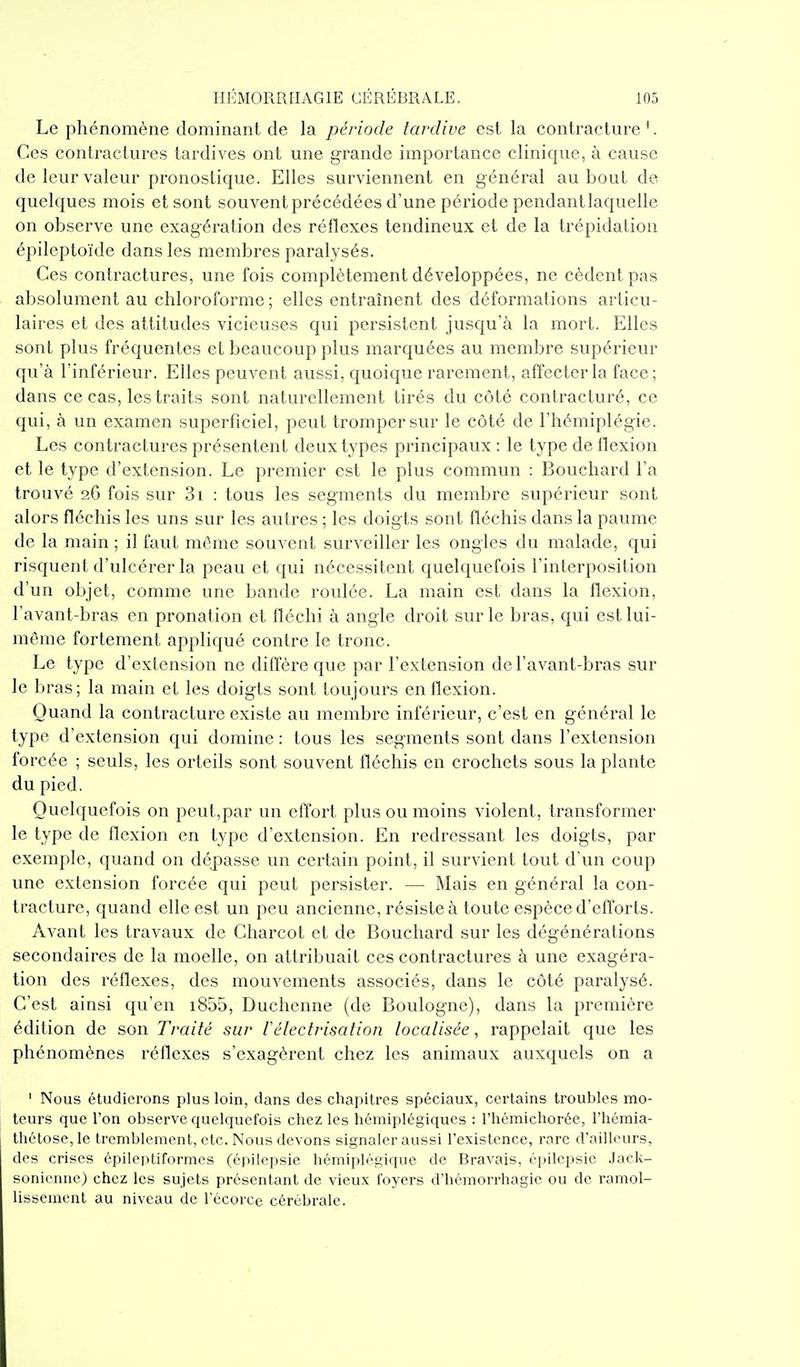 Le phénomène dominant de la période tardive est la contracture'. Ces contractures tardives ont une grande importance clinique, à cause de leur valeur pronostique. Elles surviennent en général au bout de quelques mois et sont souvent précédées d'une période pendantlaquelle on observe une exagération des réflexes tendineux et de la trépidation épileptoïde dans les membres paralysés. Ces contractures, une fois complètement développées, ne cèdent pas absolument au chloroforme ; elles entraînent des déformations articu- laires et des attitudes vicieuses qui persistent jusqu'à la mort. Elles sont plus fréquentes et beaucoup plus marquées au membre supérieur qu'à l'inférieur. Elles peuvent aussi, quoique rarement, affecter la face; dans ce cas, les traits sont naturellement tirés du côté contracturé, ce qui, à un examen superficiel, peut tromper sur le côté de l'hémiplégie. Les contractures présentent deux types principaux : le type de flexion et le type d'extension. Le premier est le plus commun : Bouchard l'a trouvé 26 fois sur 3i : tous les segments du membre supérieur sont alors fléchis les uns sur les autres ; les doigts sont fléchis dans la paume de la main ; il faut même souvent surveiller les ongles du malade, qui risquent d'ulcérer la peau et qui nécessitent quelquefois l'interposition d'un objet, comme une bande roulée. La main est dans la flexion, l'avant-bras en pronation et fléchi à angle droit sur le bras, qui est lui- même fortement appliqué contre le tronc. Le type d'extension ne dilïèi'e que par l'extension de l'avant-bras sur le bras; la main et les doigts sont toujours en flexion. Quand la contracture existe au membre inférieur, c'est en généi^al le type d'extension qui domine : tous les segments sont dans l'extension forcée ; seuls, les orteils sont souvent fléchis en crochets sous la plante du pied. Quelquefois on peut,par un effort plus ou moins violent, transformer le type de flexion en type d'extension. En redressant les doigts, par exemple, quand on dépasse un certain point, il survient tout d'un coup une extension forcée qui peut persister. — Mais en général la con- tracture, quand elle est un peu ancienne, résiste à toute espèce d'efforts. Avant les travaux de Charcot et de Bouchard sur les dégénérations secondaires de la moelle, on attribuait ces contractures à une exagéra- tion des réflexes, des mouvements associés, dans le côté paralysé. C'est ainsi qu'en i855, Duchenne (de Boulogne), dans la première édition de son Traité sur lélectrisation localisée, rappelait que les phénomènes réflexes s'exagèrent chez les animaux auxquels on a ' Nous étudierons plus loin, dans des chapitres spéciaux, certains troubles mo- teurs que l'on observe quelquefois chez les hémiplégiques : l'hémichorée, l'hémia- thétose, le tremblement, etc. Nous devons signaler aussi l'existence, rare d'ailleurs, des crises épileptiformes (épilepsie hémiplégique de Bravais, épilepsic .lacU- sonienne) chez les sujets présentant de vieux foyers d'hémorrhagie ou de ramol- lissement au niveau de l'écorce cérébrale.