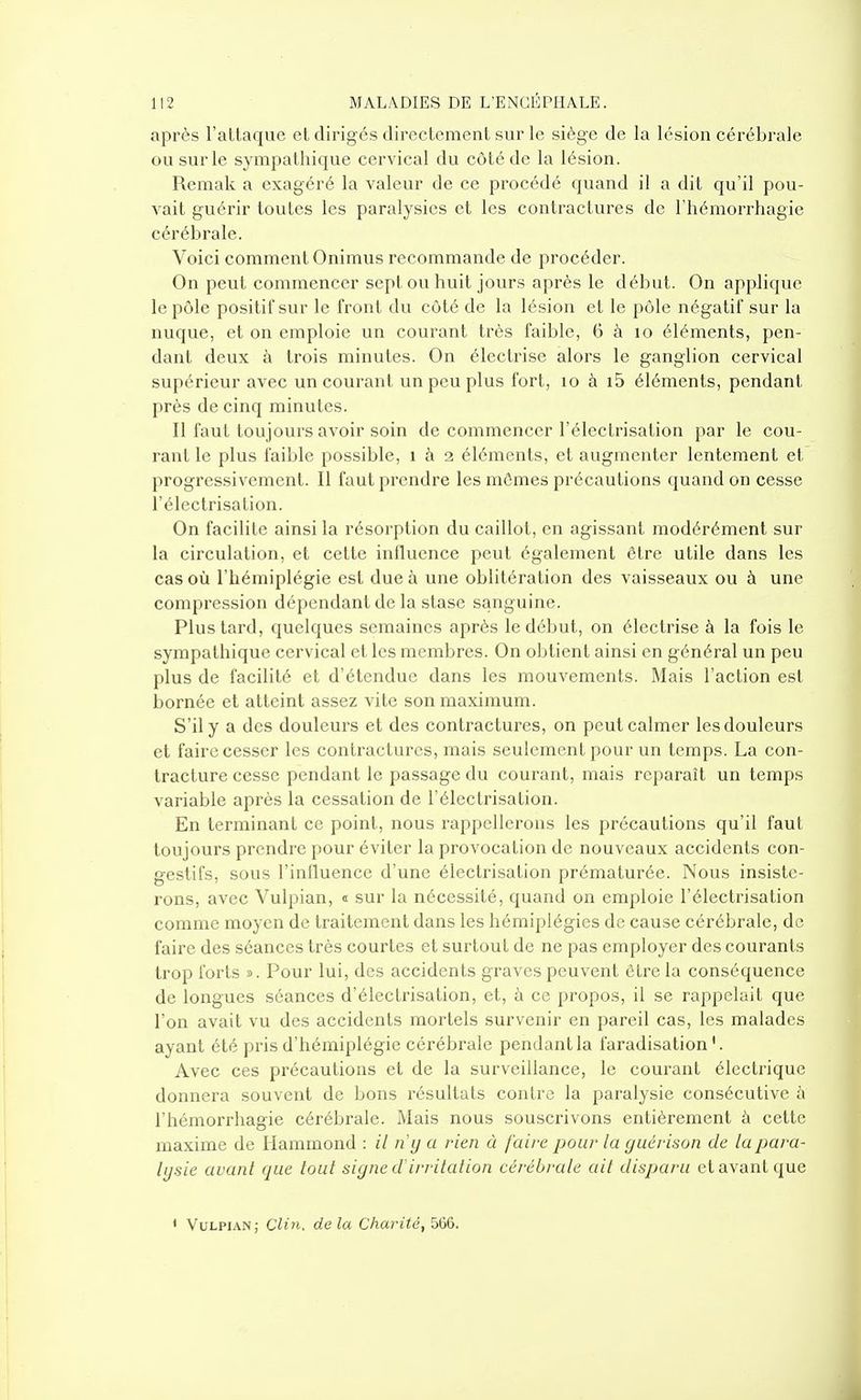 après l'attaque et dirigés directement sur le siège de la lésion cérébrale ou sur le sympathique cervical du côté de la lésion. Remak a exagéré la valeur de ce procédé quand il a dit qu'il pou- vait guérir toutes les paralysies et les contractures de l'hémorrhagie cérébrale. Voici comment Onimus recommande de procéder. On peut commencer sept ou huit jours après le début. On applique le pôle positif sur le front du côté de la lésion et le pôle négatif sur la nuque, et on emploie un courant très faible, 6 à lo éléments, pen- dant deux à trois minutes. On électrise alors le ganglion cervical supérieur avec un courant un peu plus fort, lo à i5 éléments, pendant près de cinq minutes. Il faut toujours avoir soin de commencer l'électrisation par le cou- rant le plus faible possible, i à 2 éléments, et augmenter lentement et progressivement. Il faut prendre les mômes précautions quand on cesse l'électrisation. On facilite ainsi la résorption du caillot, en agissant modérément sur la circulation, et cette influence peut également être utile dans les cas où l'hémiplégie est due à une oblitération des vaisseaux ou à une compression dépendant de la stase sanguine. Plus tard, quelques semaines après le début, on électrise à la fois le sympathique cervical et les membres. On obtient ainsi en général un peu plus de facilité et d'étendue dans les mouvements. Mais l'action est bornée et atteint assez vite son maximum. S'il y a des douleurs et des contractures, on peut calmer les douleurs et faire cesser les contractures, mais seulement pour un temps. La con- tracture cesse pendant le passage du courant, mais reparaît un temps variable après la cessation de l'électrisation. En terminant ce point, nous rappellerons les précautions qu'il faut toujours prendre pour éviter la provocation de nouveaux accidents con- gestifs, sovis l'influence d'une électrisation prématurée. Nous insiste- rons, avec Vulpian, « sur la nécessité, quand on emploie l'électrisation comme moyen de traitement dans les hémiplégies de cause cérébrale, de faire des séances très courtes et surtout de ne pas employer des courants trop forts ». Pour lui, des accidents graves peuvent être la conséquence de longues séances d'électrisation, et, à ce propos, il se rappelait que l'on avait vu des accidents mortels survenir en pareil cas, les malades ayant été pris d'hémiplégie cérébrale pendant la faradisation '. Avec ces précautions et de la surveillance, le courant électrique donnera souvent de bons résultats contre la paralysie consécutive à l'hémorrhagie cérébrale. Mais nous souscrivons entièrement à cette maxime de Ilammond : il ri y a rien à faire pour la guérison de la para- lysie avant que tout signe d'irritation cérébrale ait disparu et avant que ' Vulpian; Clin, delà Charité, 566,