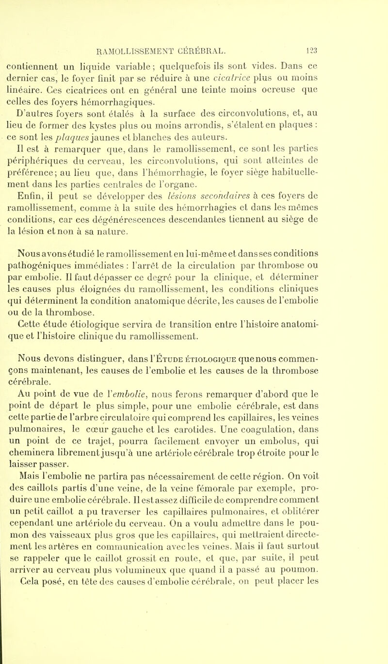 contiennent un liquide variable ; quelquefois ils sont vides. Dans ce dernier cas, le foyer finit par se réduire à une cicatrice plus ou moins linéaire. Ces cicatrices ont en général une teinte moins ocreuse que celles des foyers hémorrhagiques. D'autres foyers sont étalés à la surface des circonvolutions, et, au lieu de former des kystes plus ou moins arrondis, s'étalent en plaques : ce sont les/>/a{/;/(?s jaunes et blanches des auteurs. Il est à remarquer que, dans le ramollissement, ce sont les parties périphériques du cerveau, les circonvolutions, qui sont atteintes de préférence; au lieu que, dans l'hémorrhagie, le foyer siège habituelle- ment dans les parties centrales de l'organe. Enfin, il peut se développer des lésions secondaires à ces foyers de ramollissement, comme à la suite des hémorrhagies et dans les mêmes conditions, car ces dégénérescences descendantes tiennent au siège de la lésion et non à sa nature. Nous avons étudié le ramollissement en lui-même et dans ses conditions pathogéniqucs immédiates : l'arrêt de la circulation par thrombose ou par embolie. Il faut dépasser ce degré pour la clinique, et déterminer les causes plus éloignées du ramollissement, les conditions cliniques qui déterminent la condition anatomique décrite, les causes de l'embolie ou de la thrombose. Cette étude étiologique servira de transition entre l'histoire anatomi- que et l'histoire clinique du ramollissement. Nous devons distinguer, dans I'Étude étiologique que nous commen- çons maintenant, les causes de l'embolie et les causes de la thrombose cérébrale. Au point de vue de Y embolie, nous ferons remarquer d'abord que le point de départ le plus simple, pour une embolie cérébrale, est dans cette partie de l'arbre circulatoire qui comprend les capillaires, les veines pulmonaires, le cœur gauche et les carotides. Une coagulation, dans un point de ce trajet, pourra facilement envoyer un embolus, qui cheminera librement jusqu'à une artériole cérébrale trop étroite pour le laisser passer. Mais l'embolie ne partira pas nécessairement de cette région. On voit des caillots partis d'une veine, de la veine fémorale par exemple, pro- duire une embolie cérébrale. Il est assez difficile de comprendre comment un petit caillot a pu traverser les capillaires pulmonaires, et oblitérer cependant une artériole du cerveau. On a voulu admettre dans le pou- mon des vaisseaux plus gros que les capillaires, qui mettraient directe- ment les artères en communication avec les veines. i\Iais il faut surtout se rappeler que le caillot grossit en route, et que, par suite, il peut arriver au cerveau plus volumineux que quand il a passé au poumon. Cela posé, en tète des causes d'embolie cérébrale, on peut placer les