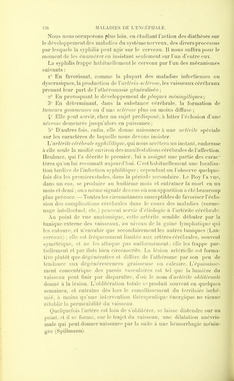 Nous nous occuperons plus loin, en étudiant l'action des diathèses sur le développement des maladies du système nerveux, des divers processus par lesquels la syphilis peut agir sur le cerveau. Il nous suffira pour le moment de les énuméreren insistant seulement sur l'un d'entre eux. La syphilis frappe habituellement le cerveau par l'un des mécanismes suivants : 1° En favorisant, comme la plupart des maladies infectieuses ou dyscrasiques, la production de Vartériosclérose, les vaisseaux cérébraux prenant leur part de l'athéromasie généralisée ; 2° En provoquant le développement de plaques méningitiques; 3° En déterminant, dans la substance cérébrale, la formation de tumeurs gommeuses ou d'une sclérose plus ou moins diffuse ; 4 Elle peut servir, chez un sujet prédisposé, h hâter l'éclosion d'une névrose demeurée jusqu'alors en puissance ; 5° D'autres fois, enfin, elle donne naissance à une artérile spéciale sur les caractères de laquelle nous devons insister. h'arlérite cérébrale sgphilitique, qui nous arrêtera un instant, embrasse à elle seule la moitié environ des manifestations cérébrales de l'affection. Heubner, qui l'a décrite le premier, lui a assigné une partie des carac- tères qu'on lui reconnaît aujourd'hui. C'est habituellement une localisa- tion tardive de l'infection syphilitique; cependant on l'observe quelque- fois dès les premiers stades, dans la période secondaire. Le Roy l'a vue, dans un cas, se produire au huitième mois et entraîner la mort en un mois et demi ; on a même signalé des cas où son apparition a été beaucoup plus précoce. — Toutes les circonstances susceptibles de favoriser l'éclo- sion des complications cérébrales dans le cours des maladies (surme- nage intellectuel, etc.) peuvent servir d'étiologie à l'artérite cérébrale. Au point de vue anatomique, cette artérite semble débuter par la tunique externe des vaisseaux, au niveau de la gaîne lymphatique qui les entoure, et n'envahir que secondairement les autres tuniques (Lan- cereaux) ; elle est fréquemment limitée aux artères cérébrales, souvent symétrique, et ne les attaque pas uniformément: elle les frappe par- tiellement et par îlots bien circonscrits. La lésion artérielle est forma- tive plutôt que dégénérative et diffère de l'athérome par son peu de tendance aux dégénérescences graisseuse ou calcaire. L'épaississe- ment concentrique des parois vasculaires est tel que la lumière du vaisseau peut finir par disparaître, d'où le nom d'artérite oblitérante donné à la lésion. L'oblitération totale se produit souvent en quelques semaines, et entraîne dès lors le ramollissement du territoire isché- mié, à moins qu'une intervention thérapeutique énergique ne vienne rétablir la perméabilité du vaisseau. Quelquefois l'artère est loin de s'oblitérer, se laisse distendre sur un point, et il se forme, sur le trajet du vaisseau, une dilatation anévris- male qui peut donner naissance par la suite à une hémorrhagie ménin- gée (Spillmann).