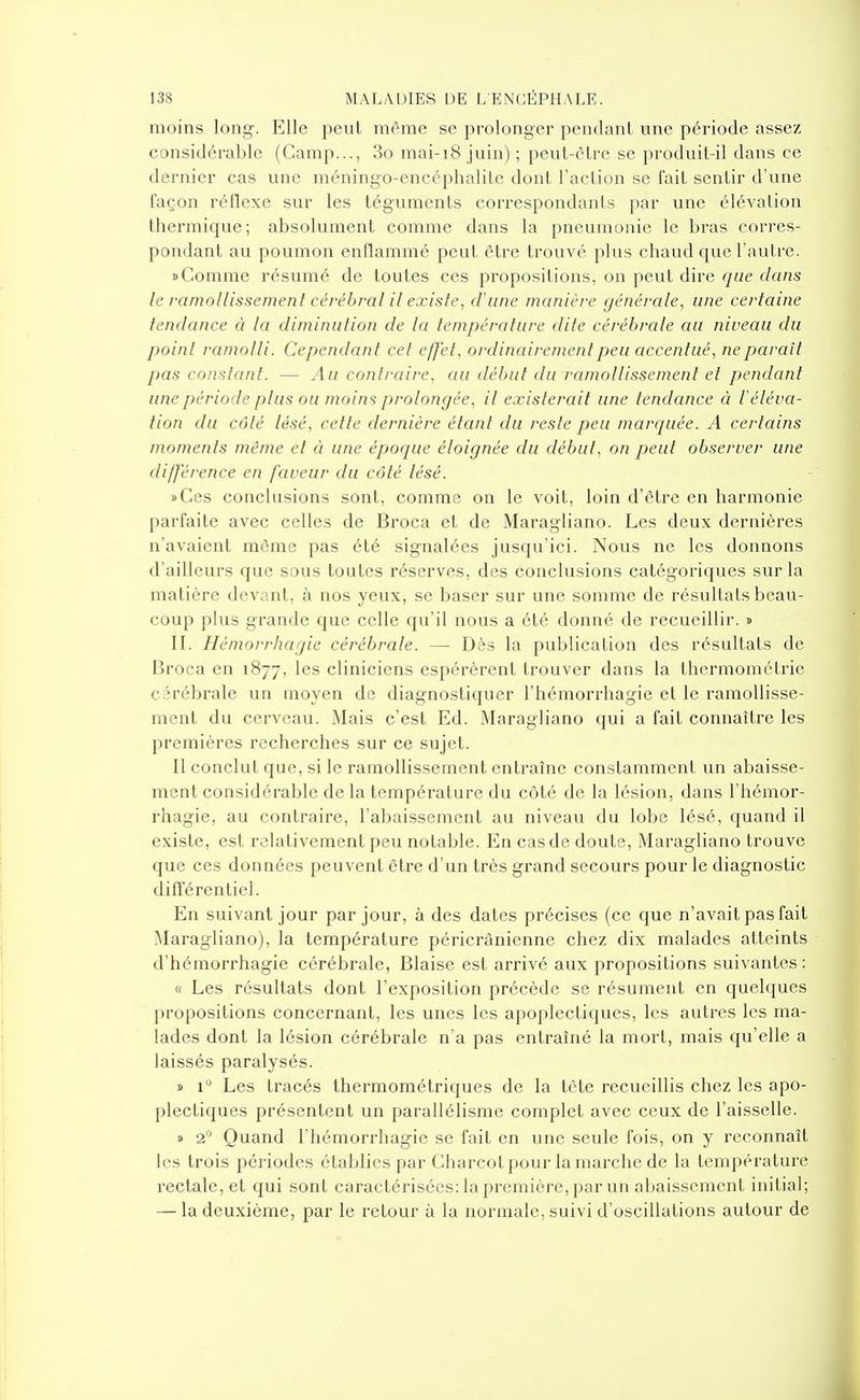 moins long. Elle peut même se prolonger pendant une période assez considérable (Camp..., 3o mai-i8 juin) ; peut-être se produit-il dans ce dernier cas une méningo-encéphalite dont l'action se fait sentir d'une façon réflexe sur les téguments correspondants par une élévation thermique; absolument comme dans la pneumonie le bras corres- pondant au poumon enflammé peut être trouvé plus chaud que l'autre. i>Comme résumé de toutes ces propositions, on peut dire (/ue c/a/2s le ramollissement cérébral il existe, d'une manière générale, une certaine tendance à la diminution de la température dite cérébrale au niveau du point ramolli. Cependant cet effet, ordinairement peu accentué, ne paraît pas constant. — yia contraire, au début du ramollissement et pendant une période plus ou moins prolongée, il existerait une tendance à iéléva- tion du côté lésé, cette dernière étant du reste peu marquée. A certains moments même et à une époque éloignée du début, on peut observer une différence en faveur du côté lésé. »Ces conclusions sont, comme on le voit, loin d'être en harmonie parfaite avec celles de Broca et de Maragliano. Les deux dernières n'avaient môme pas été signalées jusqu'ici. Nous ne les donnons d'ailleurs que sous toutes réserves, des conclusions catégoriques sur la matière devant, à nos yeux, se baser sur une somme de résultats beau- coup plus grande que celle qu'il nous a été donné de recueillir. » II. Hémorrhagie cérébrale. — Dès la publication des résultats de Broca en 1877, les cliniciens espérèrent trouver dans la thermométrie cérébrale un moyen de diagnostiquer l'hémorrhagie et le ramollisse- ment du cerveau. Mais c'est Ed. Maragliano qui a fait connaître les premières recherches sur ce sujet. Il conclut que, si le ramollissement entraîne constamment un abaisse- ment considérable de la température du côté de la lésion, dans l'hémor- rhagie, au contraire, l'abaissement au niveau du lobe lésé, quand il existe, est relativement peu notable. En cas de doute, Maragliano trouve que ces données peuvent être d'un très grand secours pour le diagnostic difl'érentiel. En suivant jour par jour, à des dates précises (ce que n'avait pas fait Maragliano), la température péricrânienne chez dix malades atteints d'hémorrhagie cérébrale, Biaise est arrivé aux propositions suivantes : « Les résultats dont l'exposition précède se résument en quelques propositions concernant, les unes les apoplectiques, les autres les ma- lades dont la lésion cérébrale n'a pas entraîné la mort, mais qu'elle a laissés paralysés. » 1'^ Les tracés thermométriques de la tête recueillis chez les apo- plectiques présentent un parallélisme complet avec ceux de l'aisselle. » 2 Quand l'hémorrhagie se fait en une seule fois, on y reconnaît les trois périodes établies par Charcot pour la marche de la température rectale, et qui sont caractérisées: la première, par un abaissement initial; — la deuxième, par le retour à la normale, suivi d'oscillations autour de