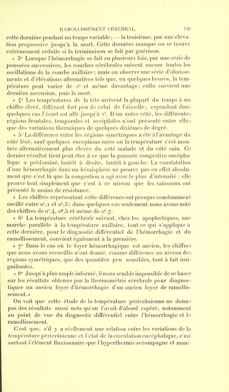 cette dernière pendant un temps variable ; — la troisième, par une éléva- tion progressive jusqu'à la mort. Cette dernière manque ou se trouve extrêmement réduite si la terminaison se fait par guérison. » 3'^ Lorsque l'hémorrhagie se fait en plusieurs fois, par une série de poussées successives, les courbes cérébrales suivent encore toutes les oscillations de la courbe axillaire ; mais on observe une série d'abaisse- ments et d'élévations alternatives tels que, en quelques heures, la tem- pérature peut varier de 2° et môme davantage ; enfin survient une dernière ascension, puis la mort. » 4° Les températures de la tèle arrivent la plupart du temps à un chiffre élevé, différant fort peu de celui de l'aisselle; cependant dans quelques cas l'écart est allé jusqu'à 2°. D'un autre côté, les différentes régions frontales, temporales et occipitales n'ont présenté entre elles que des variations thermiques de quelques dixièmes de degré. » 5 La différence entre les régions symétriques a été à l'avantage du côté lésé, sauf quelques exceptions rares où la température s'est mon- trée alternativement plus élevée du côté malade et du côté sain. Ce dernier résultat tient peut-être à ce que la poussée congestive encépha- lique a prédominé, tantôt à droite, tantôt à gauche. La constatation d'une hémorrhagie dans un hémisphère ne prouve pas en effet absolu- ment que c'est là que la congestion a agi avec le plus d'intensité ; elle prouve tout simplement que c'est à ce niveau que les vaisseaux ont présenté le moins de résistance. » Les chiffres représentant cette différence ont presque constamment oscillé entre o,i et o°,3 ; dans quelques cas seulement nous avons noté des chiffres de o%4» et même de 0,^. » 6° La température cérébrale suivant, chez les apoplectiques, une marche parallèle à la température axillaire, tout ce qui s'applique à cette dernière, pour le diagnostic différentiel de l'hémorrhagie et du ramollissement, convient également à la première. » 7 Dans le cas où le foyer hémorrhagique est ancien, les chiffres que nous avons recueillis n'ont donné, comme différence au niveau des régions symétriques, que des quantités peu sensibles, tout à fait insi- gnifiantes. » S° Jusqu'à plus ample informé, il nous semble impossible de se baser sur les résultats obtenus par la tliermométrie cérébrale pour diagnos- tiquer un ancien foyer d'hémorrhagie d'un ancien foyer de ramollis- sement.» On voit que cette étude de la température péricrânienne ne donne pas des résultats aussi nets qu'on l'avait d'abord espéré, notamment au point de vue du diagnostic différentiel entre l'hémorrhagie et le ramollissement. C'est que, s'il y a réellement une relation entre les variations de la lempérature péricrânienne et l'état de la circulation encéphalique, c'est surtout l'élément fiuxionnaire que l'hypcrthcrmic accompagne et mani-