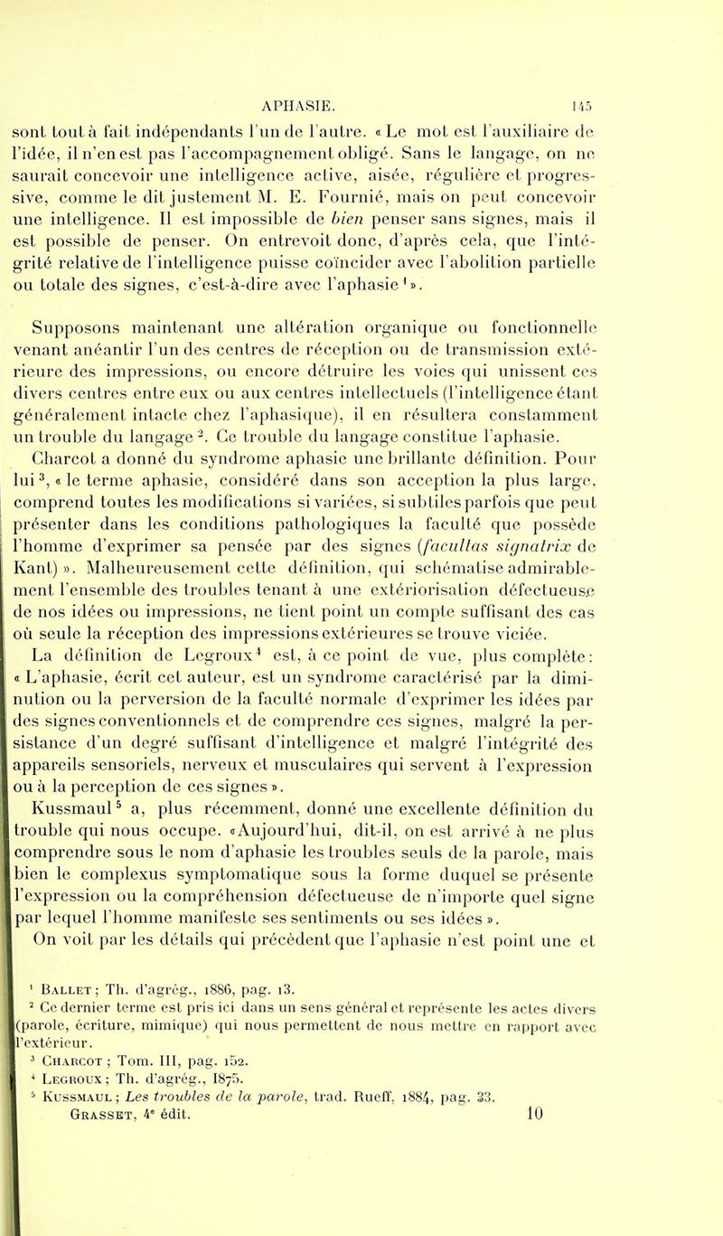 sont tout à lait indépendants l'un de l'autre. « Le mol est l'auxiliaire de l'idée, il n'en est pas l'accompagnement obligé. Sans le langage, on ne saurait concevoir une intelligence active, aisée, régulière et progres- sive, comme le dit justement M. E. Fournié, mais on peut concevoir une intelligence. Il est impossible de bien penser sans signes, mais il est possible de penser. On entrevoit donc, d'après cela, que l'inté- grité relative de l'intelligence puisse coïncider avec l'abolition partielle ou totale des signes, c'est-à-dire avec l'aphasie'». Supposons maintenant une altération organique ou fonctionnelle venant anéantir l'un des centres de réception ou de transmission exté- rieure des impressions, ou encore détruire les voies qui unissent ces divers centres entre eux ou aux centres intellectuels (l'intelligence étant généralement intacte chez l'aphasique), il en résultera constamment un trouble du langage^. Ce trouble du langage constitue l'aphasie. Charcot a donné du syndrome aphasie une brillante définition. Pour lui ^, « le terme aphasie, considéré dans son acception la plus large, comprend toutes les modifications si variées, si subtiles parfois que peut présenter dans les conditions pathologiques la faculté que possède l'homme d'exprimer sa pensée par des signes {facilitas signatrix de Kant) ». Malheureusement cette définition, qui schématise admirable- ment l'ensemble des troubles tenant à une extériorisation défectueusje de nos idées ou impressions, ne tient point un compte suffisant des cas où seule la réception des impressions extérieures se trouve viciée. La définition de Legroux^ est, à ce point de vue, plus complète : <! L'aphasie, écrit cet auteur, est un syndrome caractérisé par la dimi- nution ou la perversion de la faculté normale d'exprimer les idées par des signes conventionnels et de comprendre ces signes, malgré la per- sistance d'un degré suffisant d'intelligence et malgré l'intégrité des appareils sensoriels, nerveux et musculaires qui servent à l'expression ou à la perception de ces signes t> . Kussmaul ^ a, plus récemment, donné une excellente définition du trouble qui nous occupe. <t Aujourd'hui, dit-il, on est arrivé à ne plus comprendre sous le nom d'aphasie les troubles seuls de la parole, mais bien le complexus symptomatique sous la forme duquel se présente l'expression ou la compréhension défectueuse de n'importe quel signe par lequel l'homme manifeste ses sentiments ou ses idées ». On voit par les détails qui précèdent que l'aphasie n'est point une et ' Ballet; Th. d'agrég., 1886, pag. i3. ^ Ce dernier terme est pris ici dans un sens général et représente les actes divers (parole, écriture, mimique) qui nous permettent de nous mettre en rapport avec l'extérieur. ^ Charcot ; Tom. III, pag. 152. ' Legroux; Th. d'agrég., ISyS. ^ KussMAUL ; Les troubles de la pai'ole, trad. Rueff, 1884, pag- 33.