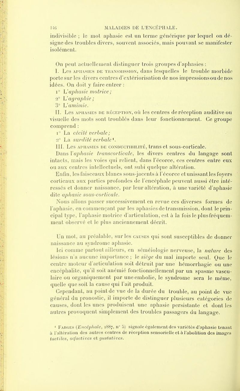 indivisible ; le mot aphasie est un terme générique par lequel on dé- signe des troubles divers, souvent associés, mais pouvant se manifester isolément. On peut aclucllement distinguer trois groupes d'aphasies : I. Les APH.vsiEs DE TRANSMISSION, daiis Icsquclles le trouble morbide porte sur les divers centres d'extériorisation de nos irapressionsoudenos idées. On doit y faire entrer : 1° L'aphasie motrice; 2° Uagi-aphie ; 3 Uamimie. II. Les APHASIES DE RÉCEPTION, OÙ Ics ccutres de réception auditive ou visuelle des mots sont troublés dans leur fonctionnement. Ce groupe compi'end : 1° La cécité verbale; 2 La surdité verbale^. III. Les APHASIES DE CONDUCTIBILITÉ, traus et sous-corticale. Dans Vaphasie transcorticale, les divers centres du langage sont intacts, mais les voies qui relient, dans l'écorce, ces centres entre eux ou aux centres intellectuels, ont subi quelque altération. Enfin, les faisceaux blancs sous-jacents à l'écorce et unissant les foyers corticaux aux parties profondes de l'encéphale peuvent aussi être inté- ressés et donner naissance, par leur altération, à une variété d'aphasie dite aphasie sous-corticale. Nous allons passer successivement en revue ces diverses formes de l'aphasie, en commençant par les aphasies de transmission, dont le prin- cipal type, l'aphasie motrice d'articulation, est à la fois le plus fréquem- ment observé et le plus anciennement décrit. Un mot, au préalable, sur les causes qui sont susceptibles de donner naissance au syndrome aphasie. Ici comme partout ailleurs, en séméiologie nerveuse, la nature des lésions n'a aucune importance ; le siège du mal importe seul. Que le centre moteur d'articulation soit détruit par une hémorrhagie ou une encéphalite, qu'il soit anémié fonctionnellement par un spasme vascu- laire ou organiquement par une embolie, le syndrome sera le même, quelle que soit la cause qui l'ait produit. Cependant, au point de vue de la durée du trouble, au point de vue générai du pronostic, il importe de distinguer plusieurs catégories de causes, dont les unes produisent une aphasie persistante et dont les autres provoquent simplement des troubles passagers du langage.  Farges {Encéphale, 1887, n° 5) signale également des variétés d'aphasie tenant à l'altération des autres centres de réception sensorielle et à l'abolition des images tactiles, oifactives et gustatives.