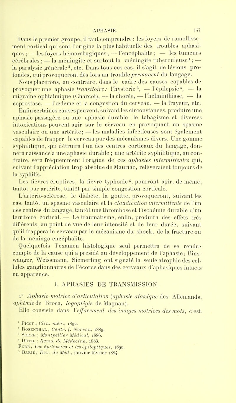 Dans le premier groupe, il faut comprendre : les foyers de ramollisse- ment cortical qui sont l'origine la plus habituelle des troubles aphasi- ques ; — les foyers hémorrhagiques ; — l'encéphalite ; — les tumeurs cérébrales ; — la méningite et surtout la méningite tuberculeuse' ; — la paralysie générale-, etc. Dans tous ces cas, il s'agit de lésions pro- fondes, qui provoqueront dès lors un Irouhlcpermanent du langage. Nous placerons, au contraire, dans le cadre des causes capables de provoquer une aphasie//'a/iSi7o//'e; l'hystérie^, — l'épilcpsie*, — la migraine ophtalmique (Charcot), — lachorée, — l'helminthiase, — la coprostase, — l'œdème et la congestion du cerveau, — la frayeur, etc. Enfin certaines causes peuvent, suivant les circonstances, produire une aphasie passagère ou une aphasie durable : le tabagisme et diverses intoxications peuvent agir sur le cerveau en provoquant un spasme vasculaire ou une artérite; —les maladies infectieuses sont également capables de frapper le cerveau par des mécanismes divers. Une gomme syphilitique, qui détruira l'un des centres corticaux du langage, don- nera naissance à une aphasie durable ; une artérite syphilitique, au con- traire, sera fréquemment l'origine de ces aphasies infermillentes qui, suivant l'appréciation trop absolue de IMauriac, relèveraient toujours de la syphilis. Les fièvres éruptives, la fièvre typhoïde^, pourront agir, de même, tantôt par artérite, tantôt par simple congestion corticale. L'artério-sclérose, le diabète, la goutte, provoqueront, suivant les cas, tantôt un spasme vasculaire et la claudication intermittente de l'un des centres du langage, tantôt une thrombose et l'ischémie durable d'un territoire cortical. — Le traumatisme, enfin, produira des effets très différents, au point de vue de leur intensité et de leur durée, suivant qu'il frappera le cerveau par le mécanisme du shock, de la fracture ou de la méningo-encéphalite. Quelquefois l'examen histologique seul permettra de se rendre compte de la cause qui a présidé au développement de l'aphasie; Bins- wanger, Weissmann, Siemerling ont signalé la seule atrophie des cel- lules ganglionnaires de l'écorce dans des cerveaux d'aphasiques intacts en apparence. L APHASIES DE TRANSMISSION. 1 Aphasie motrice cVarticulation {aphasie ataxiqiie des Allemands, ap hé mie de Broca, /o^o/j/e'^/ze de Magnan). Elle consiste dans Ye/facement des images motrices des mots, c'est- ' Picot ; Clin, méd., 1892. ^ RosENTHAL ; Centr. f. Nerven, 1889. ' Serre; Montpellier Médical, 1886. ^ DuTiL ; Revue de Médecine, i8S3. Féré; Les êpilexisies et les éjiHejytiques, 1890. = Barié; Rev. de Méd.. janvier-février 1884.