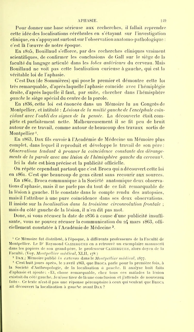 Pour donner une base sérieuse aux recherches, il fallait reprendre cette idée des localisations cérébrales en s'étayant sur l'investigation clinique, en s'appuyant surtout sur l'observation anatomo-pathologique : c'est là l'œuvre de notre époque. En 1825, Bouillaud s'efl'orce, par des recherches cliniques vraiment scientifiques, de confirmer les conclusions de Gall sur le siège de la faculté du langage articulé dans les lobes antérieurs du cerveau. Mais Bouillaud ne voit pas cette localisation curieuse à gauche, qui est la véritable loi de l'aphasie. C'est Dax (de Sommières) qui pose le premier et démontre cette loi très remarquable, d'après laquelle l aphasie coïncide avec l'hémiplégie droite, d'après laquelle il faut, par suite, chercher dans l'hémisphère gauche le siège spécial du centre de la parole. En i836, cette loi est énoncée dans un Mémoire lu au Congrès de Montpellier, et intitulé : Lésions de la moitié gauche de l'encéphale coïn- cidant avec Toubli des signes de la pensée. La découverte était com- plète et parfaitement nette. Malheureusement il se fit peu de bruit autour de ce travail, comme autour de beaucoup des travaux sortis de Montpellier '. En i863, Dax fils envoie à l'Académie de Médecine un Mémoire plus complet, dans lequel il reproduit et développe le travail de son père : Observations tendant à prouver la coïncidence constante des dérange- ments de la parole avec une lésion de Vhémisphère gauche du cerveau 2. Ici la date est bien précise et la publicité officielle. On répète cependant partout que c'est Broca qui a découvert cette loi en 1861. C'est que beaucoup de gens citent sans l'ecourir aux sources. En i86i, Broca communique à la Société anatomique deux observa- tions d'aphasie, mais il ne parle pas du tout de ce fait remarquable de la lésion à gauche. Il le constate dans le compte rendu des autopsies, mais il l'attribue à une pure coïncidence dans ses deux observations. Il insiste sur la localisation dans la troisième circonvolution frontale ; mais du côté gauche de la lésion, il n'en dit pas mot. Donc, si vous récusez la date de i836 à cause d'une publicité insuffi- sante, vous ne pouvez récuser la communication du 24 mars i863, offi- ciellement constatée à l'Académie de Médecine ^. ' Ce Mémoire fut dislribué, à l'époque, à difTércnts professeurs de la Faculté de Montpellier. Le D' Raymond Caizeiigues en a relrouvé un exemplaire manuscrit dans les papiers de son grand-père, le professeur Caizergues, alors doyen de la Faculté. (Voy. Monipcdier médical, XLII, 178 ) ^ Dax; Mémoire publié ni extenso dansle Montpellier médical, 1877. ' C'est huit jours après, le 2 avril i863, que Broca parle pour la première fois, à la Société d'Anthropologie, de la localisation à gauche. Il analyse huit faits d'aphasie et ajoute : Et, chose remarquable, chez tous ces malades la lésion existait du côté gauche. Je n'ose tirer de là une conclusion et j'attends de nouveaux faits». Ce texte n'cst-il pas une réponse péremptoire à ceux qui veulent que Broca ait découvert la localisation à gauche avant Dax?