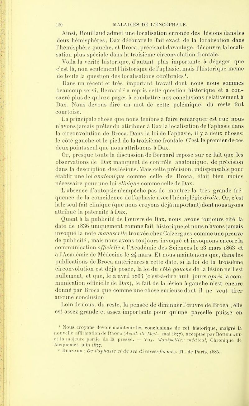 Ainsi, Bouillaud admet une localisation erronée des lésions dans les deux hémisphères; Dax découvre le l'ait exact de la localisation dans l'hémisphère gauche, et Broca, précisant davantage, découvre la locali- sation plus spéciale dans la troisième circonvolution frontale. Voilà la vérité historique, d'autant plus importante à dégager que c'est là, non seulement l'historique de l'aphasie, mais l'historique même de toute la question des localisations cérébrales '. Dans un récent et très important travail dont nous nous sommes beaucoup servi, Bernard - a repris cette question historique et a con- sacré plus de quinze pages à combattre nos conclusions relativement à Dax. Nous devons dire un mot de cette polémique, du reste fort courtoise. La principale chose que nous tenions à faire remarquer est que nous n'avons jamais prétendu attribuer à Dax la localisation de l'aphasie dans la circonvolution de Broca. Dans la loi de l'aphasie, il y a deux choses: le côté gauche et le pied de la troisième frontale. C'est le premier deces deux points seul que nous attribuons à Dax. Or, presque toute la discussion de Bernard repose sur ce fait que les observations de Dax manquent de contrôle analomique, de précision dans la description des lésions. Mais celte précision, indispensable pour établir une loi analomique comme celle de Broca, était bien moins nécessaire pour une loi clinique comme celle de Dax. L'absence d'autopsie n'empêche pas de montrer la très grande fré- quence de la coïncidence de l'aphasie avec l'hémiplégie c/rozYe. Or, c'est là le seul fait clinique (que nous croyons déjà important) dont nous ayons attribué la paternité à Dax. Quant à la publicité de l'œuvre de Dax, nous avons toujours cité la date de i836 uniquement comme fait historique,et nous n'avons jamais invoqué la note manuscrile trouvée chez Caizergues comme une preuve de publicité; mais nous avons toujours invoqué et invoquons encore la communication o//Zc/e//e à l'Académie des Sciences le 28 mars i863 et à l'Académie de Médecine le 24 mars. Et nous maintenons que, dans les publications de Broca antérieures à cette date, si la loi de la ti-oisième circonvolution est déjà posée, la loi du côté gauche de la lésion ne l'est nullement, et que, le 2 avril i863 (c'est-à-dire huit jours après la com- munication officielle de Dax), le fait de la lésion à gauche n'est encore donné par Broca que comme une chose curieuse dont il ne veut tirer aucune conclusion. Loin de nous, du reste, la pensée de diminuer l'œuvi'e de Broca ; elle est assez grande et assez importante pour qu'une parcelle puisse en ' Nous croyons devoir maintenir les conclusions de cet historique, malgré la nouvelle afnrmation de Broca (Acrtrf. de Méd., mai 1877), acceptée par Bouillaud et la iiiajourc partie de la presse. — Voy. Montpellier médical, Chronique de Jacquemet, juin 1877. ^ Bernard ; De l'aphasie et de se$ diverses formes. ïli. de Paris, i885.