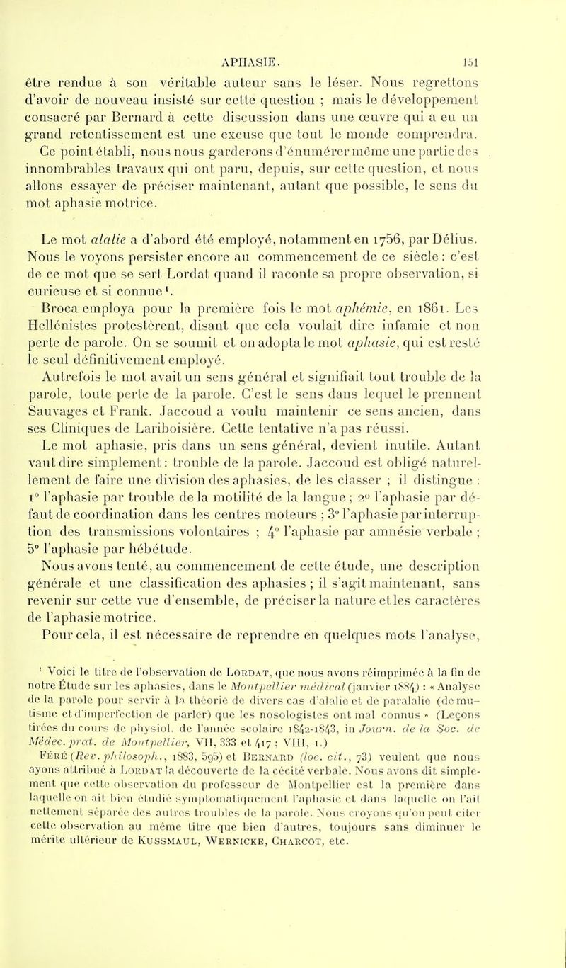 être rendue à son véritable auteur sans le léser. Nous regrettons d'avoir de nouveau insisté sur cette question ; mais le développement consacré par Bernard à cette discussion dans une œuvre qui a eu un grand retentissement est une excuse que tout le monde comprendra. Ce point établi, nous nous garderons d'énumérer môme vine partie des innombrables travaux qui ont paru, depuis, sur cette question, et nous allons essayer de préciser maintenant, autant que possible, le sens du mot aphasie motrice. Le mot alalie a d'abord été employé, notamment en 1756, parDélius. Nous le voyons persister encore au commencement de ce siècle : c'est de ce mot que se sert Lordat quand il raconte sa propre obsei'vation, si curieuse et si connue*. Broca employa pour la première fois le mot aphémie, en 1861. Les Hellénistes protestèrent, disant que cela voulait dire infamie et non perte de parole. On se soumit et on adopta le mot aphasie, qui est resté le seul définitivement employé. Autrefois le mot avait un sens général et signifiait tout trouble de la parole, toute perte de la parole. C'est le sens dans lequel le prennent Sauvages et Frank. Jaccoud a voulu maintenir ce sens ancien, dans ses Cliniques de Lariboisière. Cette tentative n'a pas réussi. Le mot aphasie, pris dans un sens général, devient inutile. Autant vaut dire simplement: trouble de la parole. Jaccoud est obligé naturel- lement de faire une division des aphasies, de les classer ; il distingue : 1° l'aphasie par trouble de la motilité de la langue ; 2 l'aphasie par dé- faut de coordination dans les centres moteurs ; 3° l'aphasie par interrup- tion des transmissions volontaires ; 4  l'aphasie par amnésie verbale ; 5° l'aphasie par hébétude. Nous avons tenté, au commencement de cette étude, une description générale et une classification des aphasies ; il s'agit maintenant, sans revenir sur cette vue d'ensemble, de préciser la nature etles caractères de l'aphasie motrice. Pour cela, il est nécessaire de reprendre en quelques mots l'analyse, ' Voici le litre de l'oljservation de Lordat, que nous avons réimprimée à la fin de notre Étude sur les aphasies, dans le Montpellier médical (janvier iSS^j : « Analyse de la parole pour servir à la théorie de divers cas d'alalic et de paralalie (de mu- tisme et d'imperfection de parler) que les nosologistcs ont mal connus » (Leçons tirées du cours de physiol. de Tannée scolaire 1842-1848, in Journ. de la Soc. de Médec.prat. de Montpellier, VIT, 333 et 417 ; VIII, 1.) FÉRÉ (Rev. philosoph., i883, BgS) et Bernard (loc. cit., 78) veulent que nous ayons attribué à Lordat la découverte de la cécité verbale. Nous avons dit simple- ment que cette observation du professeur de Montpellier est la première dans laquelle on ait liion étudié symptomatifpiement l'aphasie et dans laquelle on l'ait nettement séparée des autres troubles de la parole. Nous croyons qu'on peut citer cette observation au môme titre que bien d'autres, toujours sans diminuer le mérite ultérieur de Kussmaul, Wernicke, Charcot, etc.