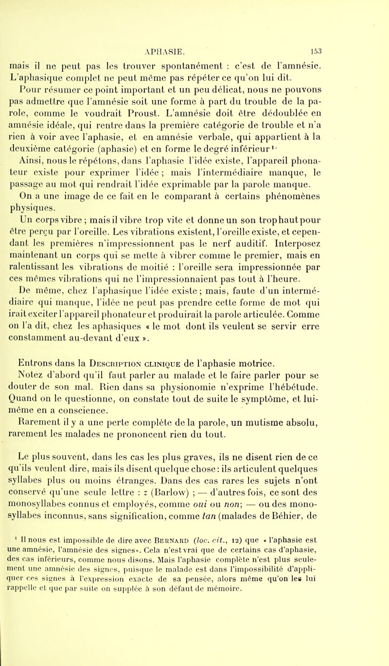 mais il ne peut pas les trouver spontanément : c'est de l'amnésie. L'aphasique complet ne peut même pas répéter ce qu'on lui dit. Pour résumer ce point important et un peu délicat, nous ne pouvons pas admettre que l'amnésie soit une forme à part du trouble de la pa- role, comme le voudrait Proust. L'amnésie doit être dédoublée en amnésie idéale, qui rentre dans la première catégorie de trouble et n'a rien à voir avec l'aphasie, et en amnésie verbale, qui appartient à la deuxième catégorie (aphasie) et en forme le degré inférieur ' • Ainsi, nous le répétons, dans l'aphasie l'idée existe, l'appareil phona- teur existe pour exprimer l'idée ; mais l'intermédiaire manque, le passage au mot qui rendrait l'idée exprimable par la parole manque. On a une image de ce fait en le comparant à certains phénomènes physiques. Un corps vibre; maisil vibre trop vite et donne un son trophautpour être perçu par l'oreille. Les vibrations existent, l'oreille existe, et cepen- dant les premières n'impressionnent pas le nerf auditif. Interposez maintenant un corps qui se mette à vibrer comme le premier, mais en ralentissant les vibrations de moitié : l'oreille sera impressionnée par ces mêmes vibrations qui ne l'impressionnaient pas tout à l'heure. De même, chez l'aphasique l'idée existe ; mais, faute d'un intermé- diaire qui manque, l'idée ne peut pas prendre cette forme de mot qui irait exciter l'appareil phonateur et produirait la parole articulée. Comme on l'a dit, chez les aphasiques a le mot dont ils veulent se servir erre constamment au-devant d'eux ». Entrons dans la Description clinique de l'aphasie motrice. Notez d'abord qu'il faut parler au malade et le faire parler pour se douter de son mal. Rien dans sa physionomie n'exprime l'hébétude. Quand on le questionne, on constate tout de suite le symptôme, et lui- même en a conscience. Rarement il y a une perte complète de la parole, un mutisme absolu, rarement les malades ne prononcent rien du tout. Le plus souvent, dans les cas les plus graves, ils ne disent rien de ce qu'ils veulent dire, mais ils disent quelque chose : ils articulent quelques syllabes plus ou moins étranges. Dans des cas rares les sujets n'ont conservé qu'une seule lettre : z (Barlow) ; — d'autres fois, ce sont des monosyllabes connus et employés, comme oui ou non; — ou des mono- syllabes inconnus, sans signification, comme tan (malades deBéhier, de ' Il nous est impossible, de dire avec Bernard (loc. cit., 12) que . l'aphasie est, une amnésie, l'amnésie des signes». Cela n'estvrai que de certains cas d'aphasie, des cas inférieurs, comme nous disons. Mais l'aphasie complète n'est plus seule- ment une amnésie des signes, puisque le malade est dans l'impossibilité d'appli- quer ces signes à l'expression exacte de sa pensée, alors même qu'on les lui rappelle et que par suite on supplée à son défaut de mémoire.