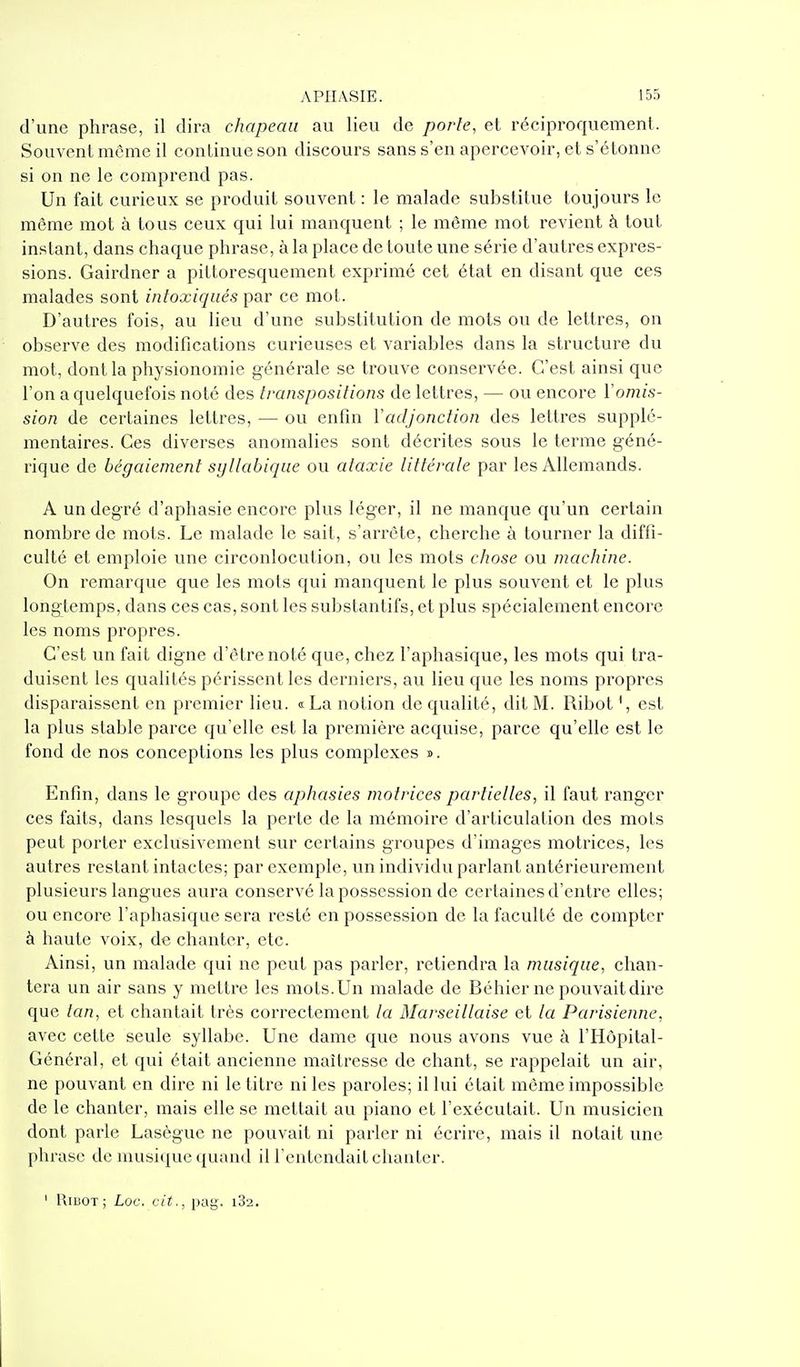 d'une phrase, il dira chapeau au lieu de porte, et réciproquement. Souvent même il continue son discours sans s'en apercevoir, et s'étonne si on ne le comprend pas. Un fait curieux se produit souvent : le malade substitue toujours le même mot à tous ceux qui lui manquent ; le môme mot revient à tout instant, dans chaque phrase, à la place de toute une série d'autres expres- sions. Gairdner a pittoresqueraent exprimé cet état en disant que ces malades sont intoxiqués par ce mot. D'autres fois, au lieu d'une substitution de mots ou de lettres, on observe des modifications curieuses et variables dans la structure du mot, dont la physionomie générale se trouve conservée. C'est ainsi que l'on a quelquefois noté des transpositions de lettres, — ou encore Vomis- sion de certaines lettres, — ou enfin Y adjonction des lettres supplé- mentaires. Ces diverses anomalies sont décrites sous le terme géné- rique de bégaiement syllabicpie ou ataxie littérale par les Allemands. A un degré d'aphasie encore plus léger, il ne manque qu'un certain nombre de mots. Le malade le sait, s'arrête, cherche à tourner la diffi- culté et emploie une circonlocution, ou les mots chose ou machine. On remarque que les mots qui manquent le plus souvent et le plus longtemps, dans ces cas, sont les substantifs, et plus spécialement encore les noms propres. C'est un fait digne d'être noté que, chez l'aphasique, les mots qui tra- duisent les qualités périssent les derniers, au lieu que les noms propres disparaissent en premier lieu. « La notion de qualité, dit M. Ribot ', est la plus stable parce qu'elle est la première acquise, parce qu'elle est le fond de nos conceptions les plus complexes ». Enfin, dans le groupe des aphasies motrices partielles, il faut ranger ces faits, dans lesquels la perle de la mémoire d'articulation des mots peut porter exclusivement sur certains groupes d'images motrices, les autres restant intactes; par exemple, un individu parlant antérieurement plusieurs langues aura conservé la possession de certaines d'entre elles; ou encore l'aphasique sera resté en possession de la faculté de compter à haute voix, de chanter, etc. Ainsi, un malade qui ne peut pas parler, retiendra la musique, chan- tera un air sans y mettre les mots. Un malade de Béhicr ne pouvait dire que lan, et chantait très correctement la Marseillaise et la Parisienne, avec cette seule syllabe. Une dame que nous avons vue à l'Hôpital- Général, et qui était ancienne maîtresse de chant, se rappelait un air, ne pouvant en dire ni le titre ni les paroles; il lui était même impossible de le chanter, mais elle se mettait au piano et l'exécutait. Un musicien dont parle Lasègue ne pouvait ni parler ni écrire, mais il notait une phrase de musique quand il l'entendait chanter. ' UiBOT; Loc. cit., pag. iSa.