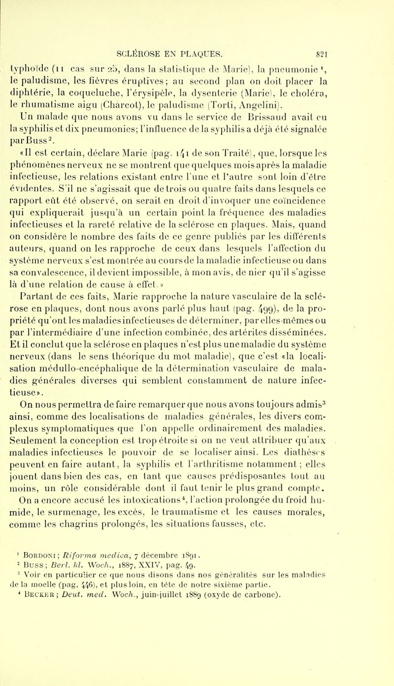 typhoïde (ii cas sur ab, clans la stalisliqiie de Marie), la pneumonie le paludisme, les fièvres éruplives; au second plan on doit placer la diphtérie, la coqueluche, l'érysipèle, la dysenterie (Marie), le choléra, le rhumatisme aigu (Charcol), le paludisme (Torti, Angelini). Un malade que nous avons vu dans le service de Brissaud avait eu la syphilis et dix pneumonies; l'influence de la syphilis a déjà été signalée par Buss-. <tll est certain, déclare ^larie (pag. i4i de son Traité), que, lorsque les phénomènes nerveux ne se montrent que quelques mois après la maladie infeclieuse, les relations existant entre l'une et l'autre sont loin d'être évidentes. S'il ne s'agissait que de trois ou quatre faits dans lesquels ce rapport eût été observé, on serait en droit d'invoquer une coïncidence qui expliquerait jusqu'à un certain point la fréquence des maladies infectieuses et la rareté relative de la sclérose en plaques. ^lais, quand on considère le nombre des faits de ce genre publiés par les différenls auteurs, quand on les rapproche de ceux dans lesquels l'affection du système nerveux s'est montrée au coursde la maladie infectieuse ou dans sa convalescence, il devient impossible, à mon avis, de nier qu'il s'agisse là d'une relation de cause à effet.» Partant de ces faits, Marie rapproche la nature vasculaire de la sclé- rose en plaques, dont nous avons parlé plus haut (pag. 499)i 1^ pro- priété qu'ont les maladies infectieuses de déterminer, par elles-mêmes ou par l'intermédiaire d'une infection combinée, des artérites disséminées. Et il conclut que la sclérose en plaques n'est plus une maladie du système nerveux (dans le sens théorique du mot maladie), que c'est «la locali- sation médullo-encéphalique de la détermination vasculaire de mala- dies générales diverses qui semblent conslaniment de nature infec- tieuse». On nous permettra de faire remarquer que nous avons toujours admis^ ainsi, comme des localisations de maladies générales, les divers com- plexus symptomatiques que l'on appelle ordinairement des maladies. Seulement la conception est trop étroite si on ne veut attribuer qu'aux maladies infectieuses le pouvoir de se localiser ainsi. Les dialhèses peuvent en faire autant, la syphilis et l'arlhrilisme notamment; elles jouent dans bien des cas, en tant que causes prédisposantes tout au moins, un rôle considérable dont il faut tenir le plus grand compte. On a encore accusé les intoxications*, l'action prolongée du froid hu- mide, le surmenage, les excès, le traumatisme et les causes morales, comme les chagrins prolongés, les situations fausses, etc. ' BoRDONi; Riforma meclica, 7 décembre 1891. ' Buss; Berl. kl. Woch., 1887, XXIV, pag. 49. ' Voir en particuiier ce que nous disons dans nos généralités sur les malrtdies de la moelle (pag. 446), et plus loin, en tète de notre sixième partie. * Beckeu; Deut. med. Woch., juin-juillet 1889 (oxyde de carbone).