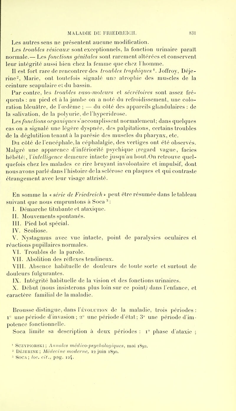 Les autres sens ne présentent aucune modiiication. Les troubles vésicaux sont exceptionnels, la fonction urinaire paraît normale.— Les fonctions génitales sont rarement altérées et conservent leur intégrité aussi bien chez la l'emme que chez 1 homme. Il est fort rare de rencontrer des ti'ouUles tvopliiques Jotîroy, Déje- rine-, Marie, ont touterois signalé uns atrophie des muscles de la ceinture scapulairc el du bassin. Par contre, les tronhles vaso-moteurs et sécréloires sont assez fré- quents : au pied et à la jambe on a noté du refroidissement, une colo- ration bleuâtre, de l'œdème ; — du côté des appareils glandulaires : de la salivation, de la polyurie, deThyperidrose. Les fonctions organiques s'accomplissent normalement; dans quelques cas on a signalé une légère dyspnée, des palpitations, certains troubles de la déglutition tenant à la parésie des muscles du pharynx, etc. Du côté de l'encéphale, la céphalalgie, des vertiges ont été observés. Malgré une apparence d'infériorité psychique (regard vague, faciès hébété), Vintelligence demeure intacte jusqu'au bout.On retrouve quel- quefois chez les malades ce rire bruyant involontaire et impulsif, dont nous avons parlé dans l'histoire delà sclérose en plaques et qui contraste étrangement avec leur visage attristé. En somme la « série de Friedreich » peut être résumée dans le tableau suivant que nous empruntons à Soca : L Démarche titubante et ataxique. IL Mouvements spontanés. IIL Pied bot spécial. IV. Scoliose. V. Nystagmus avec vue intacte, point de paralysies oculaires et réactions pupillaires normales. VI. Troubles de la parole. VIL Abolition des réflexes tendineux. VIII. Absence habituelle de douleurs de toute sorle el surtout de douleurs fulgurantes. IX. Intégrité habituelle de la vision et des fonctions urinaires. X. Début (nous insisterons plus loin sur ce poinlj dans l'enfance, et caractère familial de la maladie. Brousse distingue, dans I'évolutiox de la maladie, trois périodes : 1'- une période d'invasion ; 2'' une période d'état ; 3 une période d'im- potence fonctionnelle. Soca limite sa description à deux périodes : i phase d'ataxie ; ' aczYPiORSKi ; Annales médico-psycliologiques, mai 1892. - DÉJERiNE ; Médecine moderne, 12 juin i8c)0. ■■' Soca; loc. cit., pag. 12^1.