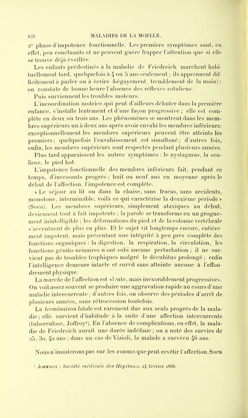 2 phase d'impotence fonctionnelle. Les premiers symptômes sont, en effet, peu concluants et ne peuvent guère frapper l'attention que si elle se trouve déjà éveillée. Les enfants prédestinés à la maladie de Friedreicli marchent hahi- tuellement tard, quelquefois à 4 ou 5 ans seulement ; ils apprennent dif- ficilement à parler ou à écrire ibégayement. Ircnihlcment de la main) ; on constate de bonne heure l'absence des réile.xes rotuliens. Puis surviennent les troubles moteurs. L'incoordination motrice.qui peut d'ailleurs débuter dans la première enfance, s'installe lentement ctd une façon progressive ; elle est com- plète en deux ou trois ans. Les phénomènes se montrent dans les mem- bres supérieurs un à deux ans après avoir envahi les memljres inférieurs: exceptionnellement les membres supérieurs peuvent être atteints les premiers; quelquefois l'envahissement est simultané ; d'autres fois, enfin, les membres supérieurs sont respectés pendant plusieurs années. Plus tard apparaissent les autres symptômes : le nystagmus, la sco- liose, le pied bot. L'impotence fonctionnelle des membres inférieurs fait, pendant ce temps, d'incessants progrès ; huit ou neuf ans en moyenne après le début de l'alTcction, l'impotence est complète. « Le séjour au lit ou dans la chaise, sans fracas, sans accidents, monotone, interminable, voilà ce qui caractérise la deuxième période » (Soca). Les membres supérieurs, simplement alaxiques au début, deviennent tout à fait impotents ; la parole se transforme en un grogne- ment inintelligible; les déformations du pied et de la colonne vertébrale s'accentuent de plus en plus. Et le sujet vit longtemps encore, entière- ment impotent, mais présentant une intégrité à peu près complète des fonctions organiques : la digestion, la respiration, la circulation, les fonctions génito-urinaires n'ont subi aucune perturbation ; il ne sur- vient pas de troubles trophiques malgré le décubitus prolongé ; enfin l'intelligence demeure intacte et survit sans atteinte aucune à l'effon- drement physique. La marche de l'affection est «Ijnte, mais inexorablement progressive». On voit assez souvent se produire une aggravation rapide au cours d'une maladie intercurrente ; d'autres fois, on observe des périodes d'arrêt de plusieurs années, sans rétrocession toutefois. La lerminaison fatale est rarement due aux seuls progrès de la mala- die ; elle survient d'habitude à la suite d'une affection intercurrente (tuberculose, Joffroy').En l'absence de complications, en effet, la mala- die de Friedreich aurait une durée indéfinie ; on a noté des survies de 25, 3o, 4o ans ; dans un cas de Vizioli, la malade a survécu 4*5 ans. Nous n'insisterons pas sur les formes que peut revêtir l'affection.Soca ' JoFFUOY ; Société médicale des Hùpitaa.v, 24 lévrier 1888.