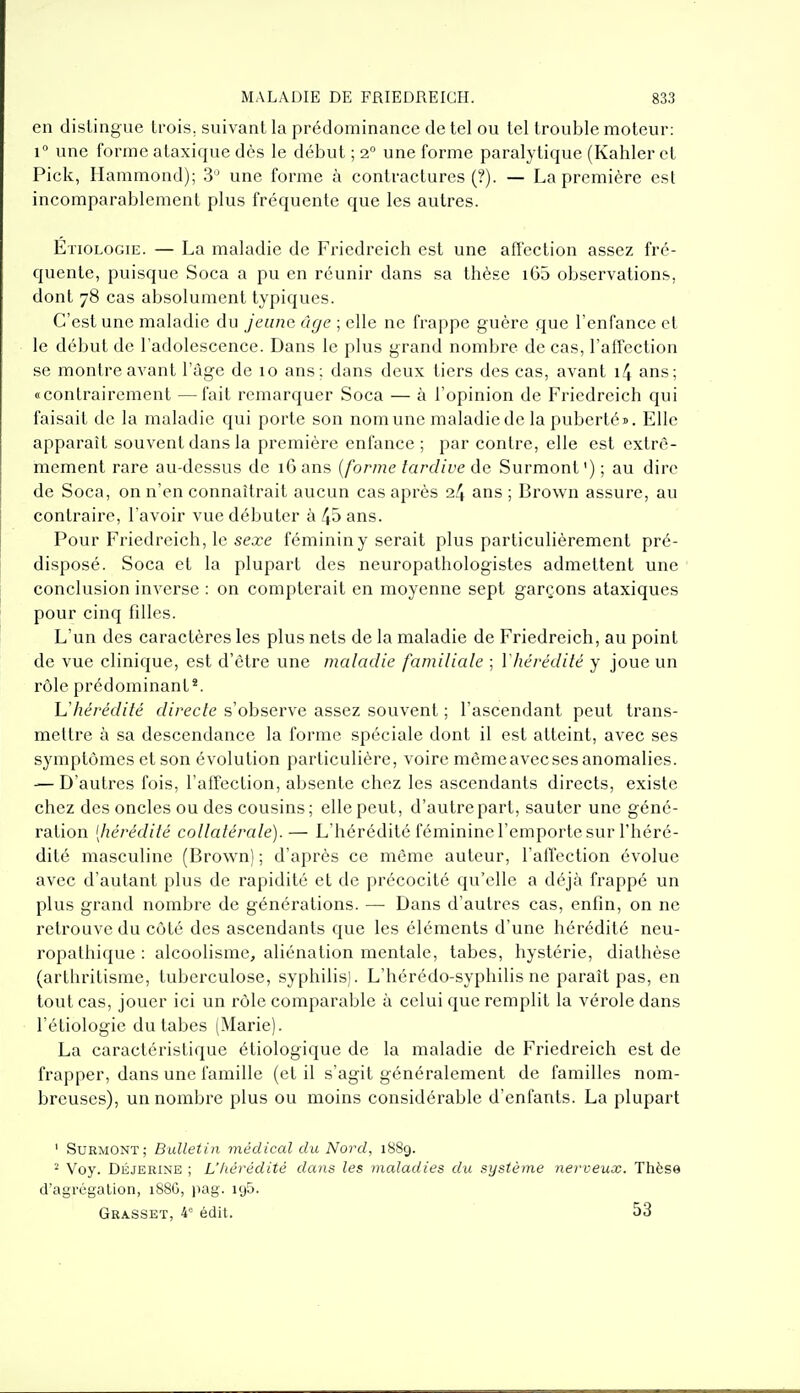 en distingue trois, suivant la prédominance de tel ou tel trouble moteur: 1° une forme ataxique dès le début ; 2 une forme paralytique (Kahler et Pick, Hammond); 3'' une forme à contractures (?). — La première est incomparablement plus fréquente que les autres. Etiologie. — La maladie de Friedreich est une afi'ection assez fré- quente, puisque Soca a pu en réunir dans sa thèse i65 observations, dont 78 cas absolument typiques. C'est une maladie du jeûna âge ; elle ne frappe guère que l'enfance et le début de l'adolescence. Dans le plus grand nombre de cas, l'affection se montre avant l'âge de 10 ans; dans deux tiers des cas, avant 1/4 ans; «contrairement —fait remarquer Soca — à l'opinion de Friedreich qui faisait de la maladie qui porte son nom une maladie de la puberté». Elle apparaît souvent dans la première enfance ; par contre, elle est extrê- mement rare au-dessus de 16 ans {forme tardive àa Surmont); au dire de Soca, on n'en connaîtrait aucun cas après 24 ans ; Brown assure, au contraire, l'avoir vue débuter à 4» ans. Pour Friedreich, le sea-e féminin y serait plus particulièrement pré- disposé. Soca et la plupart des neuropathologistes admettent une conclusion inverse : on compterait en moyenne sept garçons ataxiques pour cinq filles. L'un des caractères les plus nets de la maladie de Friedreich, au point de vue clinique, est d'être une maladie familiale ; ïhérédité y joue un rôle prédominant*. Uhérédifé directe s'observe assez souvent ; l'ascendant peut trans- mettre à sa descendance la forme spéciale dont il est atteint, avec ses symptômes et son évolution particulière, voire même avec ses anomalies. — D'autres fois, l'affection, absente chez les ascendants directs, existe chez des oncles ou des cousins ; elle peut, d'autre part, sauter une géné- ration [hérédité collatérale).— L'hérédité féminine l'emporte sur l'héré- dité masculine (Brown) ; d'après ce même auteur, l'affection évolue avec d'autant plus de rapidité et de précocité qu'elle a déjà frappé un plus grand nombre de générations. — Dans d'autres cas, enfin, on ne retrouve du côté des ascendants que les éléments d'une hérédité neu- ropathique : alcoolisme, aliénation mentale, tabès, hystérie, diathèse (arthritisme, tuberculose, syphilis). L'hérédo-syphilis ne paraît pas, en tout cas, jouer ici un rôle comparable à celui que remplit la vérole dans l'étiologie du tabès (Marie). La caractéristique étiologique de la maladie de Friedreich est de frapper, dans une famille (et il s'agit généralement de familles nom- breuses), un nombre plus ou moins considérable d'enfants. La plupart ' Surmont ; Bullet in médical du Nord, 1889. ^ Voy. DÉJERINE ; L'hérédité dans les maladies du système nerveux. Thèse d'agrégation, 1886, pag. igS. Grasset, 4* édit. 53