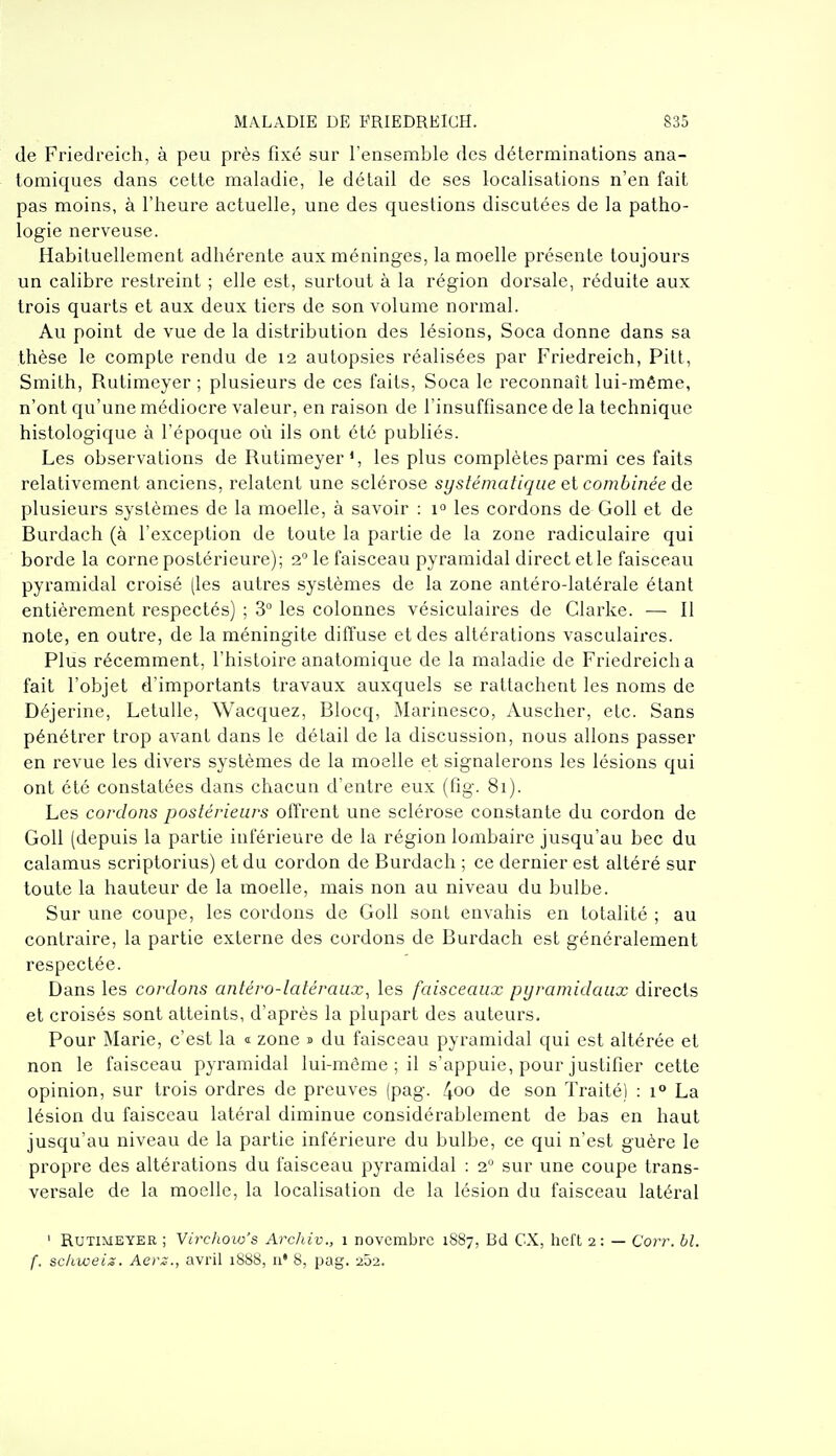 (le Friedreich, à peu près fixé sur l'ensemble des déterminations ana- tomiques dans cette maladie, le détail de ses localisations n'en fait pas moins, à l'heure actuelle, une des questions discutées de la patho- logie nerveuse. Habituellement adhérente aux méninges, la moelle présente toujours un calibre restreint ; elle est, surtout à la région dorsale, réduite aux trois quarts et aux deux tiers de son volume normal. Au point de vue de la distribution des lésions, Soca donne dans sa thèse le compte rendu de 12 autopsies réalisées par Friedreich, Pitt, Smilh, Rutimeyer ; plusieurs de ces faits, Soca le reconnaît lui-même, n'ont qu'une médiocre valeur, en raison de l'insuffisance de la technique histologique à l'époque où ils ont été publiés. Les observations de Rutimeyer*, les plus complètes parmi ces faits relativement anciens, relatent une sclérose systématique et combinée de plusieurs systèmes de la moelle, à savoir : 1° les cordons de Goll et de Burdach (à l'exception de toute la partie de la zone radiculaire qui borde la corne postérieure); 2 le faisceau pyramidal direct et le faisceau pyramidal croisé (les autres systèmes de la zone antéro-latérale étant entièrement respectés) ; 3° les colonnes vésiculaires de Clarke. — Il note, en outre, de la méningite diffuse et des altérations vasculaircs. Plus récemment, l'histoire anatomique de la maladie de Friedreich a fait l'objet d'importants travaux auxquels se rattachent les noms de Déjerine, LetuUe, Wacquez, Blocq, Marinesco, Auscher, etc. Sans pénétrer trop avant dans le détail de la discussion, nous allons passer en revue les divers systèmes de la moelle et signalerons les lésions qui ont été constatées dans chacun d'entre eux (fig. 81). Les cordons postérieurs offrent une sclérose constante du cordon de Goll (depuis la partie inférieure de la région lombaire jusqu'au bec du calamus scriptorius) et du cordon de Burdach ; ce dernier est altéré sur toute la hauteur de la moelle, mais non au niveau du bulbe. Sur une coupe, les cordons de Goll sont envahis en totalité ; au contraire, la partie externe des cordons de Burdach est généralement respectée. Dans les cordons antéro-latéraux^ les faisceaux pyramidaux directs et croisés sont atteints, d'après la plupart des auteurs. Pour Marie, c'est la s zone » du faisceau pyramidal qui est altérée et non le faisceau pyramidal lui-môme ; il s'appuie, pour justifier cette opinion, sur trois ordres de preuves (pag. 4oo de son Traité) : 1° La lésion du faisceau latéral diminue considérablement de bas en haut jusqu'au niveau de la partie inférieure du bulbe, ce qui n'est guère le propre des altérations du faisceau pyramidal : 2 sur une coupe trans- versale de la moelle, la localisation de la lésion du faisceau latéral ' Rutimeyer ; Virchow's Archiv., 1 novembre 1887, Bd CX, heft 2: — Corr. hl. f. sc/iweiz. Aerz., avril 1888, a* 8, pag. 252.