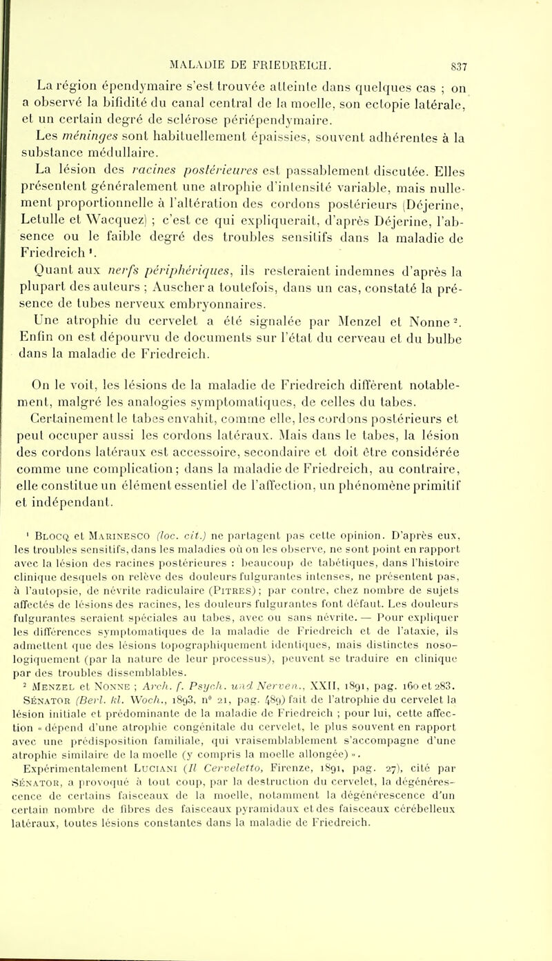 La région épendymaire s'est trouvée atteinte dans quelques cas ; on a observé la bifidité du canal central de la moelle, son ectopie latérale, et un certain degré de sclérose périépendymaire. Les méninges sont habituellement épaissies, souvent adhérentes à la substance médullaire. La lésion des racines postérieures est passablement disculée. Elles présentent généralement une atrophie d'intensité variable, mais nulle- ment proportionnelle à l'altération des cordons postérieurs (Déjerine, Letulle et Wacquez) ; c'est ce qui expliquerait, d'après Déjerine, l'ab- sence ou le faible degré des troubles sensitifs dans la maladie de Friedreich Quant aux nerfs périphériques, ils resteraient indemnes d'après la plupart des auteurs ; Auschera toutefois, dans un cas, constaté la pré- sence de tubes nerveux embryonnaires. Une atrophie du cervelet a été signalée par Menzel et Nonne'-. Enfin on est dépourvu de documents sur l'état du cerveau et du bulbe dans la maladie de Friedreich. On le voit, les lésions de la maladie de Friedreich ditïèrent notable- ment, malgré les analogies symptomatiques, de celles du tabès. Certainement le tabès envahit, comme elle, les cordons postérieurs et peut occuper aussi les cordons latéraux. Mais dans le tabès, la lésion des cordons latéraux est accessoire, secondaire et doit être considérée comme une complication; dans la maladie de Friedreich, au contraire, elle constitue un élément essentiel de l'affection, un phénomène primitif et indépendant. ' Blocq et Marinesco (loc. cit.) ne partagonl pas cette opinion. D'après eux, les troubles sensitifs, dans les maladies où on les observe, ne sont point en rapport avec la lésion des racines postérieures : beaucoup de tabétiques, dans l'histoire clinique desquels on relève des douleurs fulgurantes intenses, ne présentent pas, à l'autopsie, de névrite radiculaire (Pitres); par contre, chez nombre de sujets affectés de lésions des racines, les douleurs fulgurantes font défaut. Les douleurs fulgurantes seraient spéciales au tabès, avec ou sans névrite. — Pour expliquer les tlilTérences symptomatiques de la maladie de Friedreich et de l'ataxie, ils admettent que des lésions topographiquement identiques, mais distinctes noso- logiquement (par la nature de leur processus), peuvent se traduire en clinique par des troubles dissemblables. 2 Menzel et Nonne ; Ar<?h. f. Psych. und Nerven.. XXII, 1891, pag. 160 et 288. SÉNATOR (Berl. kl. VVoc/i., 1898, n 21, pag. ^89) fait de l'atrophie du cervelet la lésion initiale et prédominante de la maladie de Friedreich ; pour lui, cette affec- tion dépend d'une atroiihic congénitale du cervelet, le plus souvent en rapport avec une prédisposition familiale, qui vraisemblablement s'accompagne d'une atrophie similaire de la moelle (y compris la moelle allongée) ■>. Expérimentalement Luciâni {Il Cerveletto, Firenze, 1891, pag. 27), cité par SÉNATOR, a provoqué à tout coup, par la destruction du cervelet, la dégénéres- cence de certains faisceaux de la moelle, notamment la dégénérescence d'un certain nombre de fibres des faisceaux pyramidaux et des faisceaux cérébelleux latéraux, toutes lésions constantes dans la maladie de Friedreich.