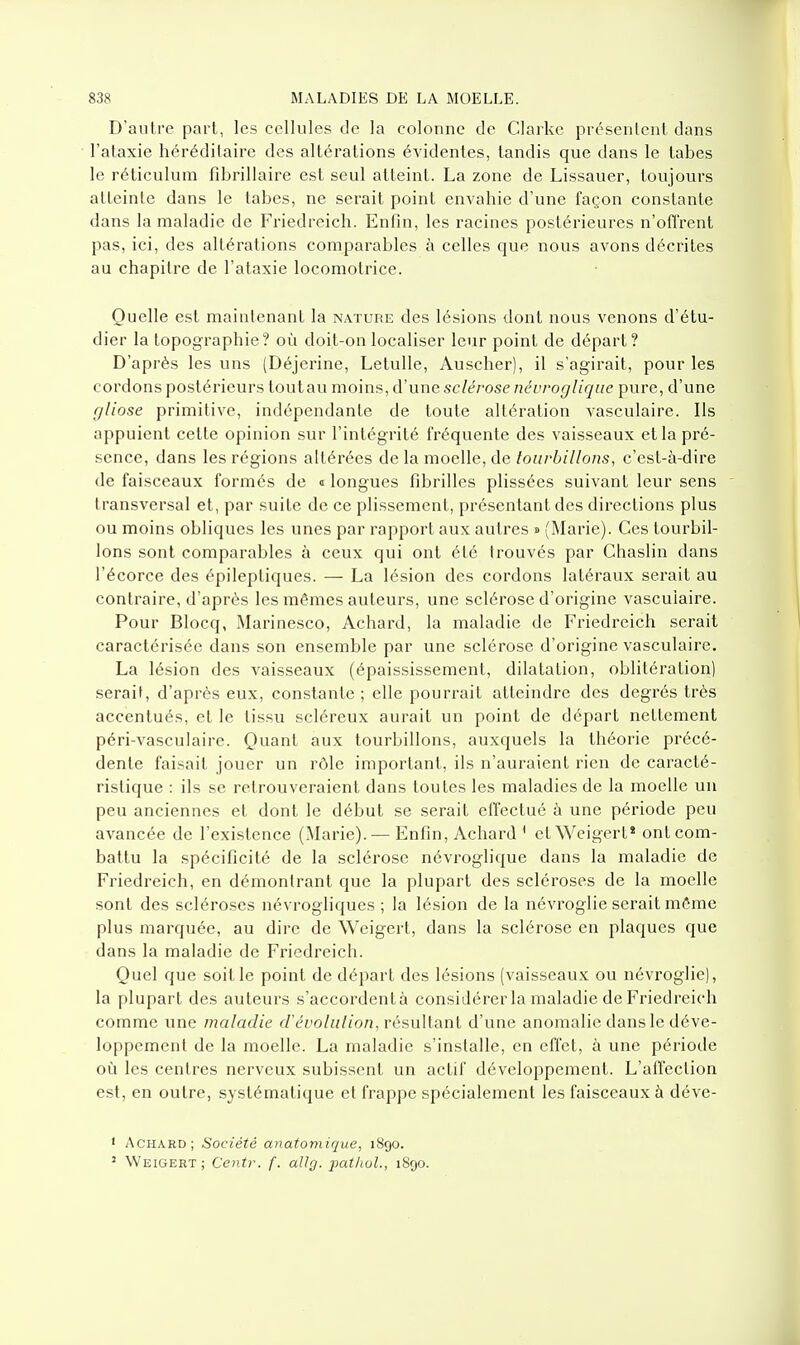 D'autre part, les cellules de la colonne de Clarke présentent dans l'ataxie héréditaire des altérations évidentes, tandis que dans le tabès le réticulum fibrillaire est seul atteint. La zone de Lissauer, toujours atteinte dans le tabès, ne serait point envahie d'une façon constante dans la maladie de Friedreich. Enfin, les racines postérieures n'offrent pas, ici, des altérations comparables à celles que nous avons décrites au chapitre de l'ataxie locomotrice. Quelle est maintenant la nature des lésions dont nous venons d'étu- dier la topographie? où doit-on localiser leur point de départ? D'après les uns (Déjerine, LetuUe, Auscher), il s'agirait, pour les cordons postérieurs toutau moins, d'une sclérose névroglique pure, d'une gliose primitive, indépendante de toute altération vasculaire. Ils appuient cette opinion sur l'intégrité fréquente des vaisseaux et la pré- sence, dans les régions altérées de la moelle, de tourbillons, c'est-à-dire de faisceaux formés de « longues fibrilles plissées suivant leur sens transversal et, par suite de ce plissement, présentant des directions plus ou moins obliques les unes par rapport aux autres » (Marie). Ces tourbil- lons sont comparables à ceux qui ont été trouvés par Chaslin dans l'écorce des épileptiques. — La lésion des cordons latéraux serait au contraire, d'après les mêmes auteurs, une sclérose d'origine vasculaire. Pour Blocq, Marinesco, Achard, la maladie de Friedreich serait caractérisée dans son ensemble par une sclérose d'origine vasculaire. La lésion des vaisseaux (épaississement, dilatation, oblitération) serait, d'après eux, constante ; elle pourrait atteindre des degrés très accentués, et le tissu scléreux aurait un point de départ nettement péri-vasculaire. Quant aux tourbillons, auxquels la théorie précé- dente faisait jouer un rôle important, ils n'auraient rien de caracté- ristique : ils se l'etrouveraient dans toutes les maladies de la moelle un peu anciennes et dont le début se serait effectué à une période peu avancée de l'existence (Marie). — Enfin, Achard' etWeigert* ont com- battu la spécificité de la sclérose névroglique dans la maladie de Friedreich, en démontrant que la plupart des scléroses de la moelle sont des scléroses névrogliques ; la lésion de la névroglie serait môme plus marquée, au dire de Weigert, dans la sclérose en plaques que dans la maladie de Friedreich. Quel que soit le point de départ des lésions (vaisseaux ou névroglie), la plupart des auteurs s'accordentà considérer la maladie de Friedreich comme une maladie d'évolution, vésullanl d'une anomalie dans le déve- loppement de la moelle. La maladie s'installe, en effet, à une période où les centres nerveux subissent un actif développement. L'affection est, en outre, systématique et frappe spécialement les faisceaux à déve- • Achard; Société anatomique, 1890. ' Weigert ; Centr. f. allg. pat/iol., 1890.