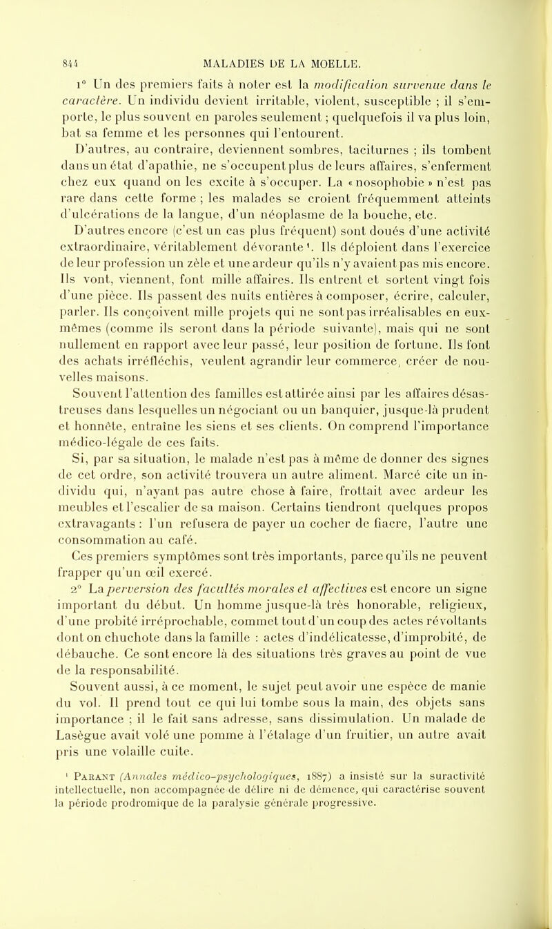 1° Un des premiers faits à noter est la modification survenue clans le caractère. Un individu devient irritable, violent, susceptible ; il s'em- porte, le plus souvent en paroles seulement ; quelquefois il va plus loin, bat sa femme et les personnes qui l'entourent. D'autres, au contraire, deviennent sombres, taciturnes ; ils tombent dans un état d'apathie, ne s'occupent plus de leurs affaires, s'enferment chez eux quand on les excite à s'occuper. La « nosophobie » n'est pas rare dans cette forme ; les malades se croient fréquemment atteints d'ulcérations de la langue, d'un néoplasme de la bouche, etc. D'autres encore (c'est un cas plus fréquent) sont doués d'une activité extraordinaire, véritablement dévorante'. Ils déploient dans l'exercice de leur profession un zèle et une ardeur qu'ils n'y avaient pas mis encore. Ils vont, viennent, font mille affaires. Ils entrent et sortent vingt fois d'une pièce. Ils passent des nuits entières à composer, écrire, calculer, parler. Ils conçoivent mille projets qui ne sont pas irréalisables en eux- mêmes (comme ils seront dans la période suivante), mais qui ne sont nullement en rapport avec leur passé, leur position de fortune. Ils font des achats irréfléchis, veulent agrandir leur commerce, créer de nou- velles maisons. Souvent l'attention des familles est attirée ainsi par les affaires désas- treuses dans lesquelles un négociant ou un banquier, jusque-là prudent et honnête, entraîne les siens et ses clients. On comprend l'importance médico-légale de ces faits. Si, par sa situation, le malade n'est pas à même de donner des signes de cet ordre, son activité trouvera un autre aliment. Marcé cite un in- dividu qui, n'ayant pas autre chose à faire, frottait avec ardeur les meubles et l'escalier de sa maison. Certains tiendront quelques propos extravagants: l'un refusera de payer un cocher de fiacre, l'autre une consommation au café. Ces premiers symptômes sont très importants, parce qu'ils ne peuvent frapper qu'un œil exercé. 2° La perversion des facultés morales et affectives est encore un signe important du début. Un homme jusque-là très honorable, religieux, d'une probité irréprochable, commet toutd'un coup des actes révoltants dont on chuchote dans la famille : actes d'indélicatesse, d'improbité, de débauche. Ce sont encore là des situations très graves au point de vue de la responsabilité. Souvent aussi, à ce moment, le sujet peut avoir une espèce de manie du vol. II prend tout ce qui lui tombe sous la main, des objets sans importance ; il le fait sans adresse, sans dissimulation. Un malade de Lasègue avait volé une pomme à l'étalage d'un fruitier, un autre avait pris une volaille cuite. ' Para-NT (Annales rnédico-psycholor/iqucs, 1S87) a insisté sur la suractivité intellectuelle, non accompagnée de délire ni de démence, qui caractérise souvent la période prodromique de la paralysie générale progressive.