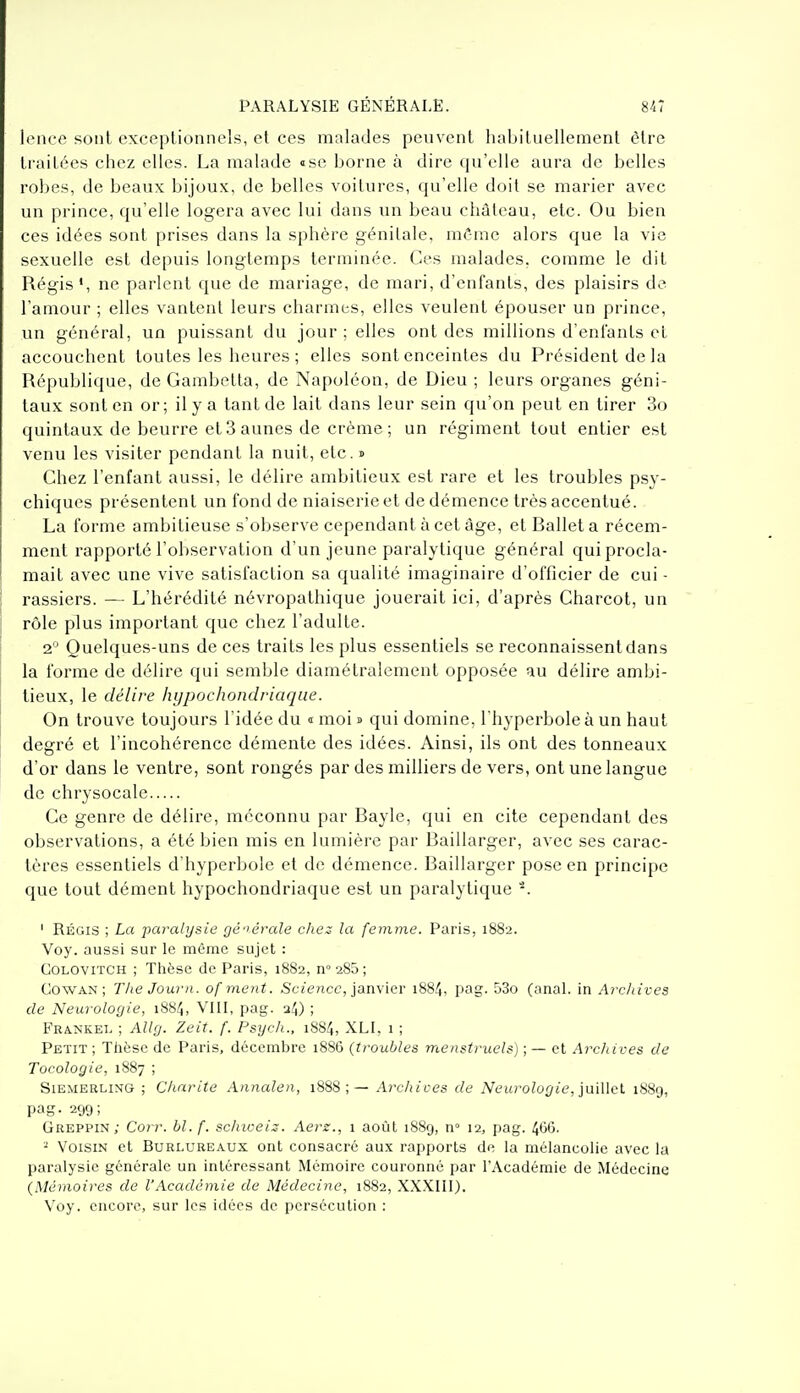 lence sont exceptionnels, et ces malades peuvent habituellement être traitées chez elles. La malade «se borne à dire qu'elle aura de belles robes, de beaux bijoux, de belles voitures, qu'elle doit se marier avec un prince, qu'elle logera avec lui dans un beau château, etc. Ou bien ces idées sont prises dans la sphère génitale, mâmc alors que la vie sexuelle est depuis longtemps terminée. Ces malades, comme le dit Régis*, ne parlent que de mariage, de mari, d'enfants, des plaisirs de l'amour ; elles vantent leurs charmes, elles veulent épouser un prince, un général, un puissant du jour ; elles ont des millions d'eniants et accouchent toutes les heures ; elles sont enceintes du Président de la République, de Garabetta, de Napoléon, de Dieu ; leurs organes géni- taux sont en or; il y a tant de lait dans leur sein qu'on peut en tirer 3o quintaux de beurre et 3 aunes de crème ; un régiment tout entier est venu les visiter pendant la nuit, etc. » Chez l'enfant aussi, le délire ambitieux est rare et les troubles psy- chiques présentent un fond de niaiserie et de démence très accentué. La forme ambitieuse s'observe cependant à cet âge, et Ballet a récem- ment rapporté l'observation d'un jeune paralytique général qui procla- mait avec une vive satisfaction sa qualité imaginaire d'officier de cui - rassiers. — L'hérédité névropathique jouerait ici, d'après Charcot, un rôle plus important que chez l'adulte. 2° Quelques-uns de ces traits les plus essentiels se reconnaissent dans la forme de délire qui semble diamétralement opposée au délire ambi- tieux, le délire hypochondriaqae. On trouve toujours l'idée du « moi s qui domine, l'hyperbole à un haut degré et l'incohérence démente des idées. Ainsi, ils ont des tonneaux d'or dans le ventre, sont rongés par des milliers de vers, ont une langue de chrysocale Ce genre de délire, méconnu par Bayle, qui en cite cependant des observations, a été bien mis en lumière par Baillarger, avec ses carac- tères essentiels d'hyperbole et de démence. Baillarger pose en principe que tout dément hypochondriaque est un paralytique ' Régis ; La paralysie gé'^érale chez la femme. Paris, 1882. Voy. aussi sur le môme sujet : COLOViTCH ; Tlièse de Paris, 1882, n° 285; CowAN ; The Journ. ofment. Science, janvier 1884, pag. 53o (anal, in Arcldves de Neurologie, 1884, VIIL pag. 34) ; FRA.NKEL ; Allg. Zeit. f. Psych., 1884, XLL 1 ; Petit ; Tlièsc de Paris, décembre 1886 {troubles menstruels) ; — et Archives de Tocologie, 1887 ; SiEMERLixG ; Charité Annalen, 1888;— Archices de Neurologie, }mUcl 188g, pag- 299; Greppin; Corr. bl.f. schiceiz. Aerz., i août 1889, n» 12, pag. 466. 2 Voisin et Burluheaux ont consacré aux rapports de la mélancolie avec la paralysie générale un intéressant Mémoire couronné par l'Académie de Médecine {Mémoires de VAcadémie de Médecine, 1882, XXXIII). Voy. encore, sur les idées de persécution :