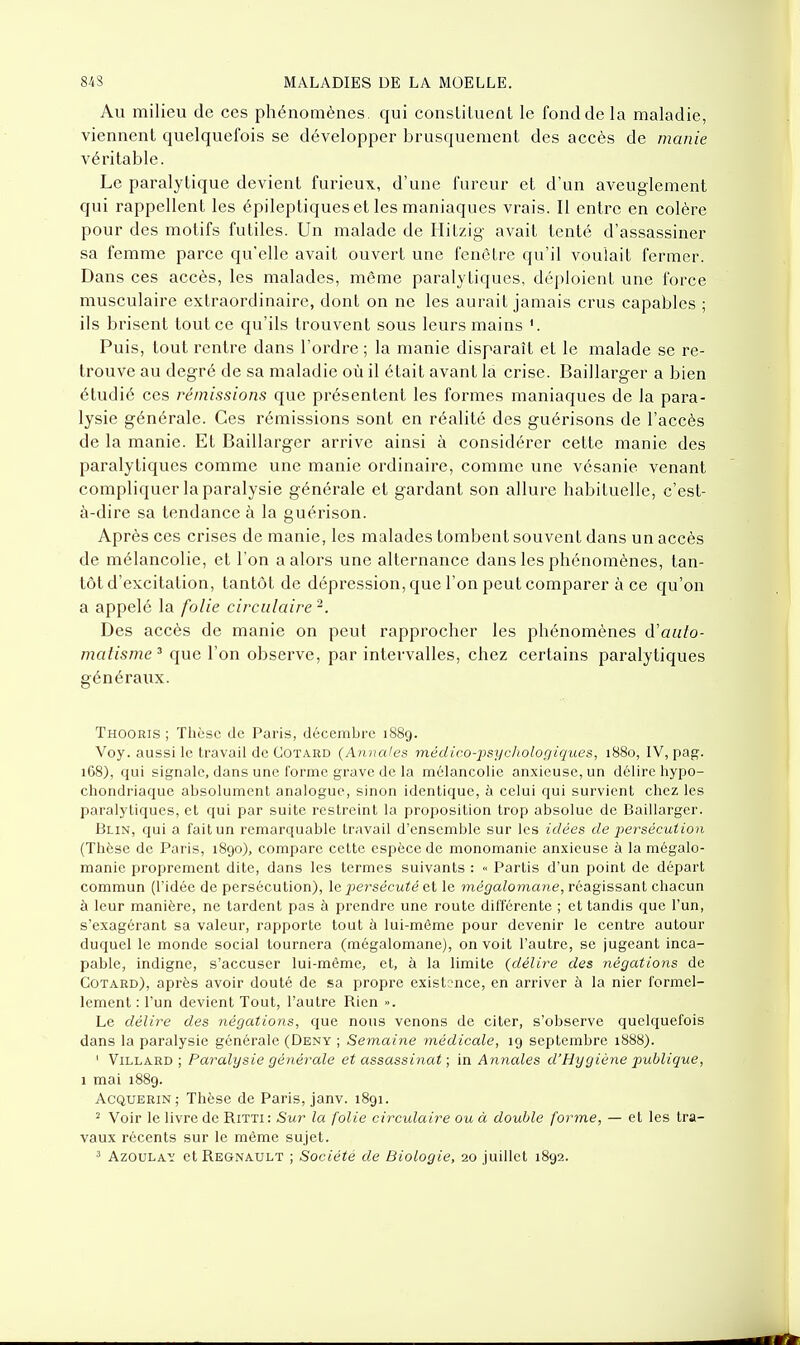 Au milieu de ces phénomènes qui consLiluent le fond de la maladie, viennent quelquefois se développer brusquement des accès de manie véritable. Le paralytique devient furieux, d'une fureur et d'un aveuglement qui rappellent les épileptiques et les maniaques vrais. Il entre en colère pour des motifs futiles. Un malade de Hitzig avait tenté d'assassiner sa femme parce qu'elle avait ouvert une fenêtre qu'il voulait fermer. Dans ces accès, les malades, même paralytiques, déploient une force musculaire extraordinaire, dont on ne les aurait jamais crus capables ; ils brisent tout ce qu'ils trouvent sous leurs mains '. Puis, tout rentre dans l'ordre ; la manie disparaît et le malade se re- trouve au degré de sa maladie où il était avant la crise. Baillarger a bien étudié ces rémissions que présentent les formes maniaques de la para- lysie générale. Ces rémissions sont en réalité des guérisons de l'accès de la manie. Et Baillarger arrive ainsi à considérer cette manie des paralytiques comme une manie ordinaire, comme une vésanie venant compliquer la paralysie générale et gardant son allure habituelle, c'est- à-dire sa tendance à la guérison. Après ces crises de manie, les malades tombent souvent dans un accès de mélancolie, et l'on a alors une alternance dans les phénomènes, tan- tôt d'excitation, tantôt de dépression, que l'on peut comparer à ce qu'on a appelé la folie circulaire^. Des accès de manie on peut rapprocher les phénomènes d'auto- matisme^ que l'on observe, par intervalles, chez certains paralytiques généraux. Thooris ; Thèse de Paris, décembre 1889. Voy. aussi le travail de Cotard (Ajinales médico-psychologiques, 1880, IV, pag. 168), qui signale, dans une forme grave de la mélancolie anxieuse, un délire hypo- chondriaque absolument analogue, sinon identique, à celui qui survient chez les paralytiques, et qui par suite restreint la proposition trop absolue de Baillarger. Blin, qui a fait un remarquable travail d'ensemble sur les idées de j)ersécution (Thèse de Paris, 1890), compare cette espèce de monomanie anxieuse à la mégalo- manie proprement dite, dans les termes suivants : « Partis d'un point de départ commun (l'idée de persécution), le persécuté et le mégalomane, réagissant chacun à leur manière, ne tardent pas à prendre une route différente ; et tandis que l'un, s'exagérant sa valeur, rapporte tout à lui-même pour devenir le centre autour duquel le monde social tournera (mégalomane), on voit l'autre, se jugeant inca- pable, indigne, s'accuser lui-même, et, à la limite {délire des négations de Cotard), après avoir douté de sa propre existence, en arriver à la nier formel- lement : l'un devient Tout, l'autre Rien ». Le délire des négations, que nous venons de citer, s'observe quelquefois dans la paralysie générale (Deny ; Semaine médicale, 19 septembre 1888). ' ViLLARD ; Paralysie générale et assassinat ; in Annales d'Hygiène jmblique, 1 mai 1889. AcQUERiN; Thèse de Paris, janv. 1891. ^ Voir le livre de Ritti: Sur la folie circidaire ou à double forme, — et les tra- vaux récents sur le même sujet. ^ AzouLAi: etREGNAULT ; Société de Biologie, 20 juillet 1892.