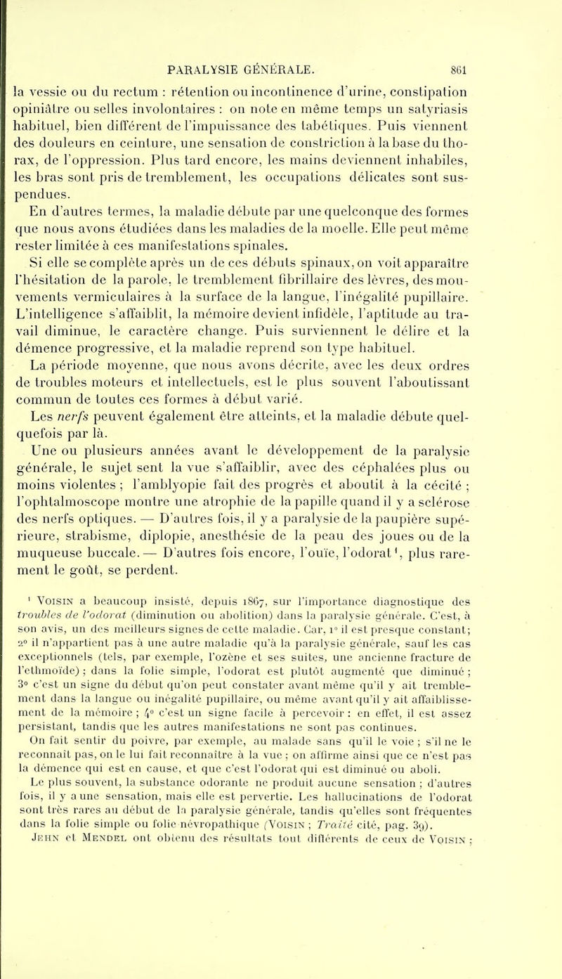 la vessie ou du rectum : rétention ou incontinence d'urine, constipation opiniâtre ou selles involontaires : on note en même temps un satyriasis habituel, bien différent de l'impuissance des tabétiques. Puis viennent des douleurs en ceinture, une sensation de constriction à la base du tho- rax, de l'oppression. Plus tard encore, les mains deviennent inhabiles, les bras sont pris de tremblement, les occupations délicates sont sus- pendues. En d'autres termes, la maladie débute par une quelconque des formes que nous avons étudiées dans les maladies de la moelle. Elle peut même rester limitée à ces manifestations spinales. Si elle se complète après un de ces débuts spinaux, on voit apparaître l'hésitation de la parole, le tremblement fibrillaire des lèvres, des mou- vements vermiculaires à la surface de la langue, l'inégalité pupillaire. L'intelligence s'affaiblit, la mémoire devient infidèle, l'aptitude au tra- vail diminue, le caractère change. Puis surviennent le délire et la démence progressive, et la maladie reprend son type habituel. La période moyenne, que nous avons décrite, avec les deux ordres de troubles moteurs et intellectuels, est le plus souvent l'aboutissant commun de toutes ces formes à début varié. Les nerfs peuvent également être atteints, et la maladie débute quel- quefois par là. Une ou plusieurs années avant le développement de la paralysie générale, le sujet sent la vue s'affaiblir, avec des céphalées plus ou moins violentes ; l'amblyopie fait des progrès et aboutit à la cécité ; l'ophtalmoscope montre une atrophie de la papille quand il y a sclérose des nerfs optiques. — D'autres fois, il y a paralysie de la paupière supé- rieure, strabisme, diplopie, anesthésie de la peau des joues ou de la muqueuse buccale.— D'autres fois encore, l'ouïe, l'odorat', plus rare- ment le goût, se perdent. ' Voisin a beaucoup insisté, depuis 1867, sur l'importance diagnostique des troubles de l'odorat (diminution ou abolition) dans la paralysie générale. C'est, à son avis, un des meilleurs signes de cette maladie. Car, v il est presque constant; 2 il n'appartient pas à une autre maladie qu'à la paralysie générale, sauf les cas exceptionnels (tels, par exemple, l'ozène et ses suites, une ancienne fracture de l'ethmoïde) ; dans la folie simple, l'odorat est plutôt augmenté que diminué ; 3° c'est un signe du début qu'on peut constater avant même qu'il y ail tremble- ment dans la langue ou inégalité pupillaire, ou même avant qu'il y ait affaiblisse- ment de la mémoire ; 4° c'est un signe facile à percevoir : en effet, il est assez persistant, tandis que les autres manifestations ne sont pas continues. On fait sentir du poivre, par exemple, au malade sans qu'il le voie ; s'il ne le reconnaît pas, on le lui fait reconnaître à la vue ; on affirme ainsi que ce n'est pas la démence qui est en cause, et que c'est l'odorat qui est diminué ou aboli. Le plus souvent, la substance odorante ne produit aucune sensation ; d'autres fois, il y aune sensation, mais elle est pervertie. Les hallucinations de l'odorat sont très rares au début de la paralysie générale, tandis qu'elles sont fréquentes dans la folie simple ou folie névropathique fYoïsiN ; Traité cité, pag. 89). JiîHN et Mendel ont obienu des résullats tonl différents de ceux de Voisin :