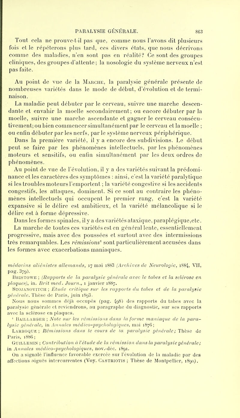 Tout cela ne prouve-l-il pas que, comme nous l'avons dit plusieurs fois et le répéterons plus lard, ces divers états, que nous décrivons comme des maladies, n'en sont pas en réalité? Ce sont des groupes cliniques, des groupes d'attente; la nosologie du système nerveux n'est pas faite. Au point de vue de la M.\rche, la paralysie générale présente de nombreuses variétés dans le mode de début, d'évolution et de termi- naison. La maladie peut débuter par le cerveau, suivre une marche descen- dante et envahir la moelle secondairement; ou encore débuter par la moelle, suivre une marche ascendante et gagner le cerveau consécu- tivement; ou bien commencer simultanément par le cerveau et la moelle ; ou enfin débuter par les nerfs, par le système nerveux périphérique. Dans la première variété, il y a encore des subdivisions. Le début peut se faire par les phénomènes intellectuels, par les phénomènes moteurs et sensitifs, ou enfin simultanément par les deux ordres de phénomènes. Au point de vue de l'évolution, il y a des variétés suivant la prédomi- nance et les caractères des symptômes : ainsi, c'est la variété paralytique si les troubles moteurs l'emportent ; la variété congeslive si les accidents congestifs, les attaques, dominent. Si ce sont au contraire les phéno- mènes intellectuels qui occupent le premier rang, c'est la variété expansive si le délire est ambitieux, et la variété mélancolique si le délire est à forme dépressive. Dans les formes spinales, ily a des variétés ataxique, paraplégique,etc. La marche de toutes ces variétés est en général lente, essentiellement progressive, mais avec des poussées et surtout avec des intermissions très remarquables. Les rémissions' sont particulièrement accusées dans les formes avec exacerbations maniaques. médecins allénistcs allemands, 17 mai i883 (Archives de Neurologie, i884, VII, pag. 879). Bristowe ; (Rajijiorts de la paralysie générale avec le tabès et la sclérose en plaques), in. Brit med. Journ., 1 janvier 1887. Stojanovitch ; Étude critique sur les rapports du tabès et de la jjaralysie générale. Tlièsc de Paris, juin 1898. Nous nous sommes déjà occupés (pag. 498) des rapports du tabès avec la paralysie générale et reviendrons, au paragraphe du diagnostic, sur ses rapports avec la sclérose en plaques. ' Haillarger ; Note sur les rémissions dans la forme maniaque de la para- lysie générale, in Anncdes médico-psychologiques, mai 1876; Larroque ; Rémissions dans le cours de la paralysie générale; Thèse de Paris, 1886; GuiLLEMiN ; Contribution à l'étude de la rémission dans la paralysie générale; in Anncdes médico-psycliologiques, nov.-déc. i8gi. On a signalé l'influence favorable exercée sur l'évolution de la maladie par des affections aiguës intercurrentes (Voy. Castriotis ; Thèse de Montpellier, 1890).